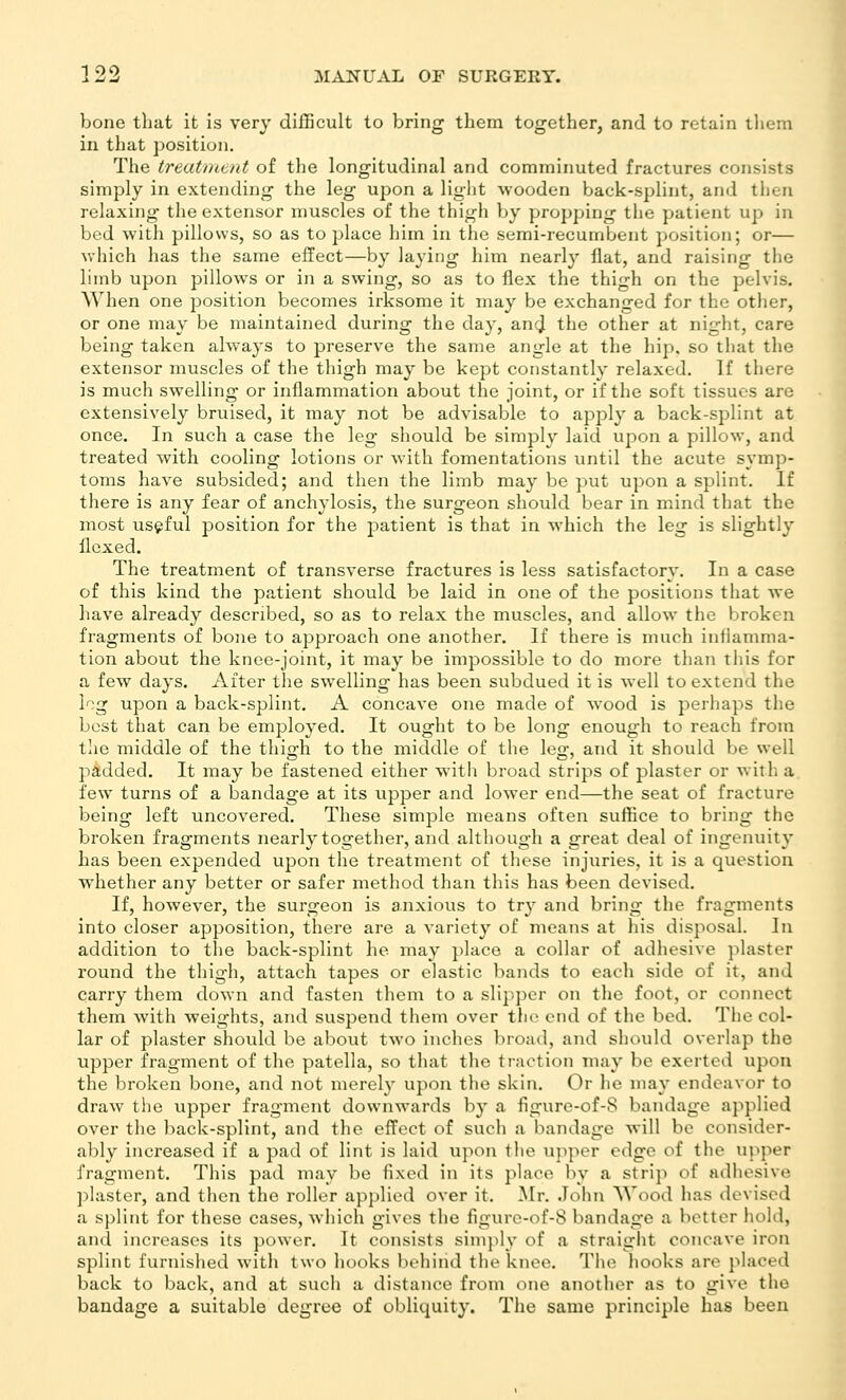 bone that it is very difficult to bring them together, and to retain them in that position. The treatiHtnt of the longitudinal and comminuted fractures consists simply in extending the leg upon a light wooden back-splint, and tlien relaxing the extensor muscles of the thigh by propping the patient up in bed with pillows, so as to place him in the semi-recumbent ])Osition; or— which has the same effect—by laying him nearly Hat, and raising the limb upon pillows or in a swing, so as to flex the thigh on the pelvis. When one position becomes irksome it may be exchanged for the other, or one may be maintained during the day, an^ the other at night, care being taken always to preserve the same angle at the hip. so that the extensor muscles of the thigh may be kept constantly relaxed. If there is much swelling or inflammation about the joint, or if the soft tissues are extensively bruised, it may not be advisable to apply a back-splint at once. In such a case the leg should be simply laid upon a pillow, and treated with cooling lotions or with fomentations until the acute symp- toms have subsided; and then the limb may be put upon a splint. If there is any fear of anchylosis, the surgeon should bear in mind that the most useful position for the patient is that in which the leg is slightly flexed. The treatment of transverse fractures is less satisfactory. In a case of this kind the patient should be laid in one of the positions that we have already described, so as to relax the muscles, and allow the broken fragments of bone to approach one another. If there is much inflamma- tion about the knee-joint, it may be impossible to do more than this for a few days. After tlie swelling has been subdued it is well to extend the log upon a back-splint, A concave one made of wood is perhaps the best that can be employed. It ought to be long enough to reach from the middle of the thio-h to the middle of the leo- and it should be well padded. It may be fastened either witii broad strips of plaster or with a few turns of a bandage at its upper and lower end—the seat of fracture being left uncovered. These simple means often suffice to bring the broken fragments nearly together, and although a great deal of ingenuity has been expended upon the treatment of these injuries, it is a question whether any better or safer method than this has been devised. If, however, the surgeon is anxious to try and bring the fragments into closer apposition, there are a variety of means at his disposal. In addition to the back-splint he may place a collar of adhesive plaster round the thigh, attach tapes or clastic bands to each side of it, and carry them down and fasten them to a sli])per on the foot, or connect them with weights, and suspend them over tJie end of the bed. The col- lar of plaster should be about two inches broad, and should overlap the upper fragment of the patella, so that the traction may be exerted upon the broken bone, and not merely upon the skin. Or he may endeavor to draw the upper fragment downwards by a figure-of-8 bandage applied over the back-splint, and the effect of such a bandage will be consider- ably increased if a pad of lint is laid upon the upper edge of the u}>per fragment. This pad may be fixed in its place by a strip of adhesive ]flaster, and then the roller applied over it. ^[r. John Wood lias devised a splint for these cases, which gives the figurc-of-8 bandage a better hold, and increases its power. It consists sim]ily of a straight concave iron splint furnished with two hooks behind the knee. The hooks are placed back to back, and at such a distance from one another as to give the bandage a suitable degree of obliquity. The same principle has been