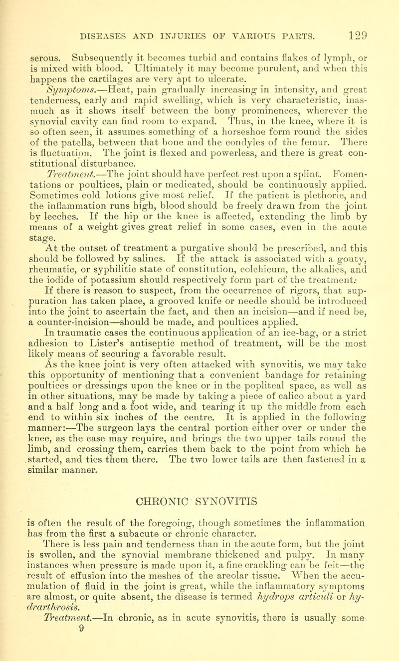 serous. Subsequently it becomes turbid and contains Hakes of lympli, or is mixed with blood. Ultimately it may become purulent, and when this happens the cartilages are very apt to ulcerate. /Si/mptoms.—Heat, pain gradually increasing in intensity, and great tenderness, early and rapid swelling, which is very characteristic, inas- much as it shows itself between the bony prominences, wherever the synovial cavity can find room to expand. Thus, in the knee, where it is so often seen, it assumes something of a horseshoe form round the sides of the patella, between that bone and the condyles of the femur. There is fluctuation. The joint is flexed and powerless, and there is great con- stitutional disturbance. Treatment.—The joint should have perfect rest upon a splint. Fomen- tations or poultices, plain or medicated, should be continuously applied. Sometimes cold lotions give most relief. If the patient is plethoric, and the inflammation runs high, blood should be freely drawn from the joint by leeches. If the hip or the knee is affected, extending the limb by means of a weight gives great relief in some cases, even in the acute stage. At the outset of treatment a purgative should be prescribed, and this should be followed by salines. If the attack is associated with a gouty, rheumatic, or syphilitic state of constitution, colchicum, the alkalies, and the iodide of potassium should respectively form part of the treatment; If there is reason to suspect, from the occurrence of rigors, that sup- puration has taken place, a grooved knife or needle should be introduced into the joint to ascertain the fact, and then an incision—and if need be, a counter-incision—should be made, and poultices applied. In traumatic cases the continuous a^^plication of an ice-bag, or a strict adhesion to Lister's antiseptic method of treatment, will be the most likely means of securing a favorable result. As the knee joint is very often attacked with synovitis, we may take this opportunity of mentioning that a convenient bandage for retaining poultices or dressings upon the knee or in the popliteal space, as well as in other situations, may be made by taking a piece of calico about a yard and a half long and a foot wide, and tearing it up the middle from each end to within six inches of the centre. It is applied in the following manner:—The surgeon lays the central portion either over or under the knee, as the case may require, and brings the two upper tails round the limb, and crossing them, carries them back to the point from which he started, and ties them there. The two lower tails are then fastened in a similar manner. CHRONIC SYNOVITIS is often the result of the foregoing, though sometimes the inflammation has from the first a subacute or chronic character. There is less pain and tenderness than in the acute form, but the joint is swollen, and the synovial membrane thickened and pulpy. In many instances when pressure is made upon it, a fine crackling can be felt—the result of effusion into the meshes of the areolar tissue. When the accu- mulation of fluid in the joint is great, while the inflammatory symptoms are almost, or quite absent, the disease is termed Tiydrops articuli or hy- drarthrosis. Treatment.—In chronic, as in acute synovitis, there is usually some 9