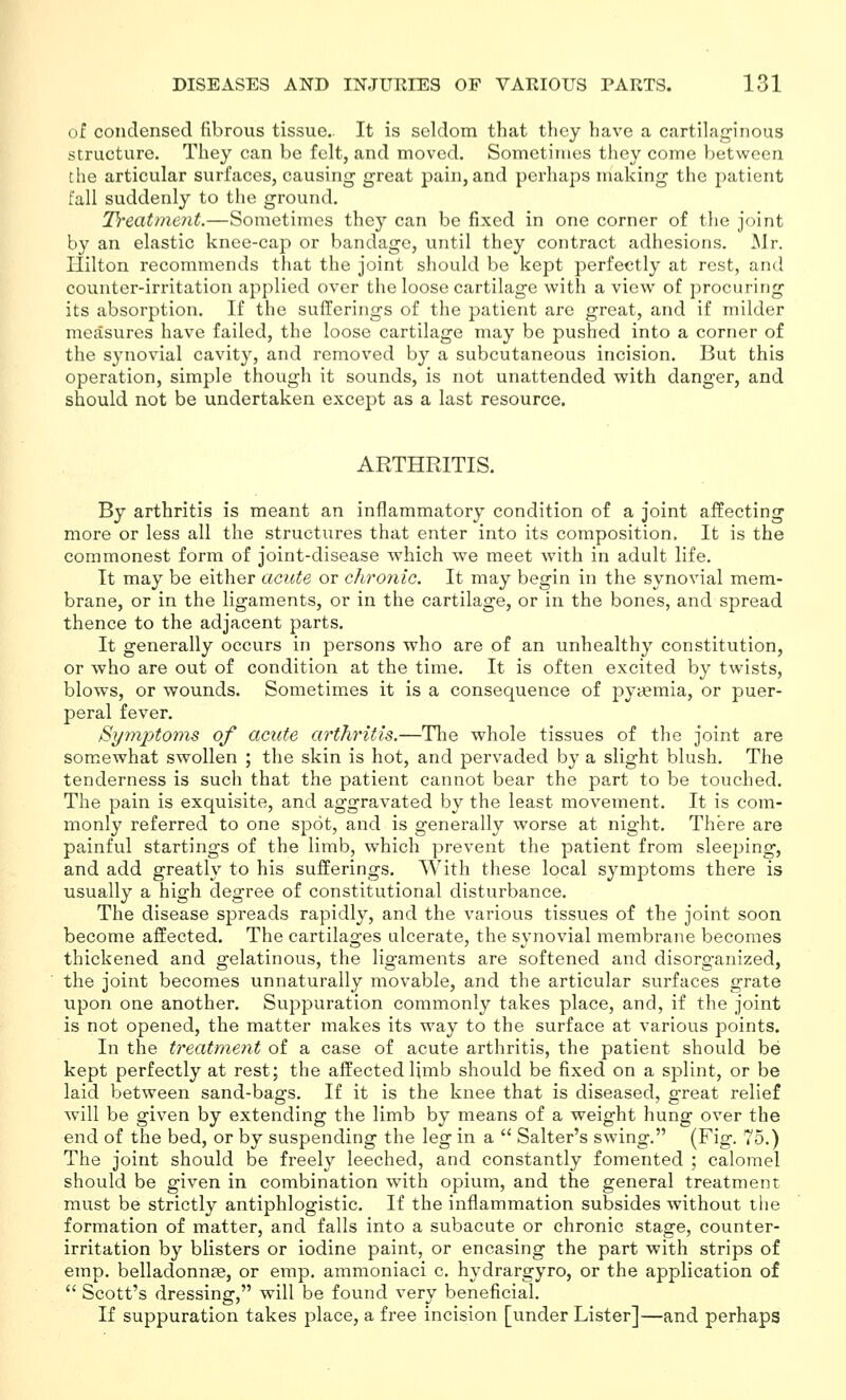 of condensed fibrous tissue.. It is seldom that they have a cartilaginous structure. They can be felt, and moved. Sometimes they come Vjetwcen the articular surfaces, causing great pain, and perhaps making the patient fall suddenly to the ground. Treatment.—Sometimes they can be fixed in one corner of the joint by an elastic knee-cap or bandage, until they contract adhesions. Mr. Ililton recommends that the joint should be kept perfectly at rest, and counter-irritation applied over the loose cartilage with a view of procuring its absorption. If the sufferings of the patient are great, and if milder measures have failed, the loose cartilage may be pushed into a corner of the synovial cavity, and removed by a subcutaneous incision. But this operation, simple though it sounds, is not unattended with danger, and should not be undertaken except as a last resource. ARTHRITIS. By arthritis is meant an inflammatory condition of a joint affecting more or less all the structures that enter into its composition. It is the commonest form of joint-disease which we meet with in adult life. It may be either acute or chronic. It may begin in the synovial mem- brane, or in the ligaments, or in the cartilage, or in the bones, and spread thence to the adjacent parts. It generally occurs in persons who are of an unhealthy constitution, or who are out of condition at the time. It is often excited by twists, blows, or wounds. Sometimes it is a consequence of pyiemia, or puer- peral fever. Symptoms of acute arthritis.—Tlie whole tissues of the joint are somewhat swollen ; the skin is hot, and pervaded by a slight blush. The tenderness is such that the patient cannot bear the part to be touched. The pain is exquisite, and aggravated by the least movement. It is com- monly referred to one spot, and is generally worse at night. There are painful startings of the limb, which prevent the patient from sleeping, and add greatly to his sufferings. With these local symptoms there is usually a high degree of constitutional disturbance. The disease spreads rapidly, and the various tissues of the joint soon become affected. The cartilages alcerate, the synovial membrane becomes thickened and gelatinous, the ligaments are softened and disorganized, the joint becomes unnaturally movable, and the articular surfaces grate upon one another. Suppuration commonly takes place, and, if the joint is not opened, the matter makes its way to the surface at various points. In the treatment of a case of acute arthritis, the patient should be kept perfectly at rest; the affected limb should be fixed on a splint, or be laid between sand-bags. If it is the knee that is diseased, great relief wnll be given by extending the limb by means of a weight hung over the end of the bed, or by suspending the leg in a  Salter's swing. (Fig. 75.) The joint should be freely leeched, and constantly fomented ; calomel should be given in combination with opium, and the general treatment must be strictly antiphlogistic. If the inflammation subsides without the formation of matter, and falls into a subacute or chronic stage, counter- irritation by blisters or iodine paint, or encasing the part with strips of emp. belladonnte, or emp. ammoniaci c. hydrargyro, or the application of  Scott's dressing, will be found very beneficial. If suppuration takes place, a free incision [under Lister]—and perhaps