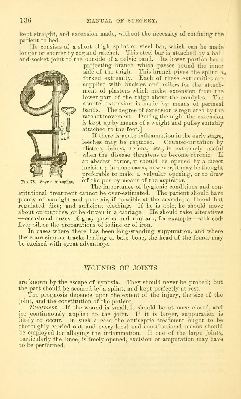 kept straight, and extension made, without the necessity of confining the patient to bed, [It consists of a short thigh splint or steel bar, which can be made longer or shorter by cog and ratchet. This steel bar is attached by a ball- and-socket joint to the outside of a pelvic band. Its lower portion has c projecting branch which passes round the inner side of the thigh. This branch gives tlie splint a> forked extremity. Each of these extremities are supplied with buckles and rollers for the attach- ment of plasters which make extension from the lower part of the thigh above the condyles. The counter-extension is made by means of perineal bands. The degree of extension is regulated by the ratchet movement. During the night the extension is kept up by means of a weight and pulley suitably attached to the foot.] If there is acute inflammation in the early stage, leeches may be required. Counter-irritation by blisters, issues, setons, &c., is extremely useful when the disease threatens to become chronic. If an abscess forms, it should be opened by a direct incision ; in some cases, however, it may be thought preferable to make a valvular opening, or to draw off the pus by means of the aspirator. The importance of hygienic conditions and con- stitutional treatment cannot be over-estimated. The patient should have plenty of sunlight and pure air, if possible at the seaside; a liberal but regulated diet; and sufficient clothing. If he is able, he should move about on crutches, or be driven in a carriage. He should take alteratives —occasional doses of gray powder and rhubarb, for example—with cod- liver oil, or the preparations of iodine or of iron. In cases where there has been long-standing suppuration, and where there are sinuous tracks leading to bare bone, the head of the femur may be excised with great advantage. Fig. 7S. Sayre's hip-splint. WOUNDS OF JOINTS are known by the escape of synovia. They should never be probed; but the part should be secured by a splint, and kept perfectly at rest. The prognosis depends upon the extent of the injury, the size of the joint, and the constitution of the patient. Treatment.—If the wound is small, it should be at once closed, and ice continuously applied to the joint. If it is larger, suppuration is likely to occur. In such a case the antiseptic treatment ought to be thoroughly carried out, and every local and constitutional means should be employed for allaying the inflammation. If one of the large joints, particularly the knee, is freely opened, excision or amputation may have to be performed.