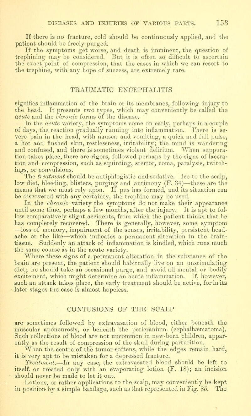 If there is no fracture, cold should bo continuously applied, and the patient should be freely purged. If the symptoms get worse, and death is imminent, the question of trephining may be considered. But it is often so difficult to ascertain the exact point of compression, that the cases in which we can resort to the trephine, with any hope of success, are extremely rare. TRAUMATIC ENCEPHALITIS signifies inflammation of the brain or its membranes, following injury to the head. It presents two types, which may conveniently be called the acute and the chronic forms of the disease. In the acute variety, the symptoms come on early, perhaps in a couple of days, the reaction gradually running into inflammation. There is se- vere pain in the head, with nausea and vomiting, a quick and full pulse, a hot and flushed skin, restlessness, irritability; the mind is wandering and confused, and there is sometimes violent delirium. When suppura- tion takes place, there are rigors, followed perhaps by the signs of lacera- tion and com^^ression, such as squinting, stertor, coma, paralysis, twitch- ings, or convulsions. The treatment should be antiphlogistic and sedative. Ice to the scalp, low diet, bleeding, blisters, purging and antimony (F. 34)—these are the means that we must rely upon. If j^us has formed, and its situation can be discovered with any certainty, the trephine may be used. In the chronic variety the symptoms do not make their appearance until some time, perhaps a few months, after the injury. It is apt to fol- low comparatively slight accidents, from which the patient thinks that he has completely recovered. There is generally, however, some symptom —loss of memory, impairment of the senses, irritability, persistent head- ache or the like—which indicates a permanent alteration in the brain- tissue. Suddenly an attack of inflammation is kindled, which runs much the same course as in the acute variety. Where these signs of a permanent alteration in the substance of the brain are present, the patient should habitually live on an unstimulating diet; he should take an occasional purge, and avoid all mental or bodily excitement, which might determine an acute inflammation. If, however, such an attack takes place, the early treatment should be active, for in its later stages the case is almost hopeless. CONTUSIONS OF THE SCALP are sometimes followed by extravasation of blood, either beneath the muscular aponeurosis, or beneath the pericranium (cephalhtematoma). Such collections of blood are not uncommon in new-born children, appar- ently as the result of compression of the skull during parturition. When the centre of the tumor softens, while the edges remain hard, it is very apt to be mistaken for a depressed fracture. Treatment.—In any case, the extravasated blood should be left to itself, or treated only with an evaporating lotion (F. .18); an incision should never be made to let it out. Lotions, or rather applications to the scalp, may conveniently be kept in positioi> by a simple bandage, such as that represented in Fig. 85. The