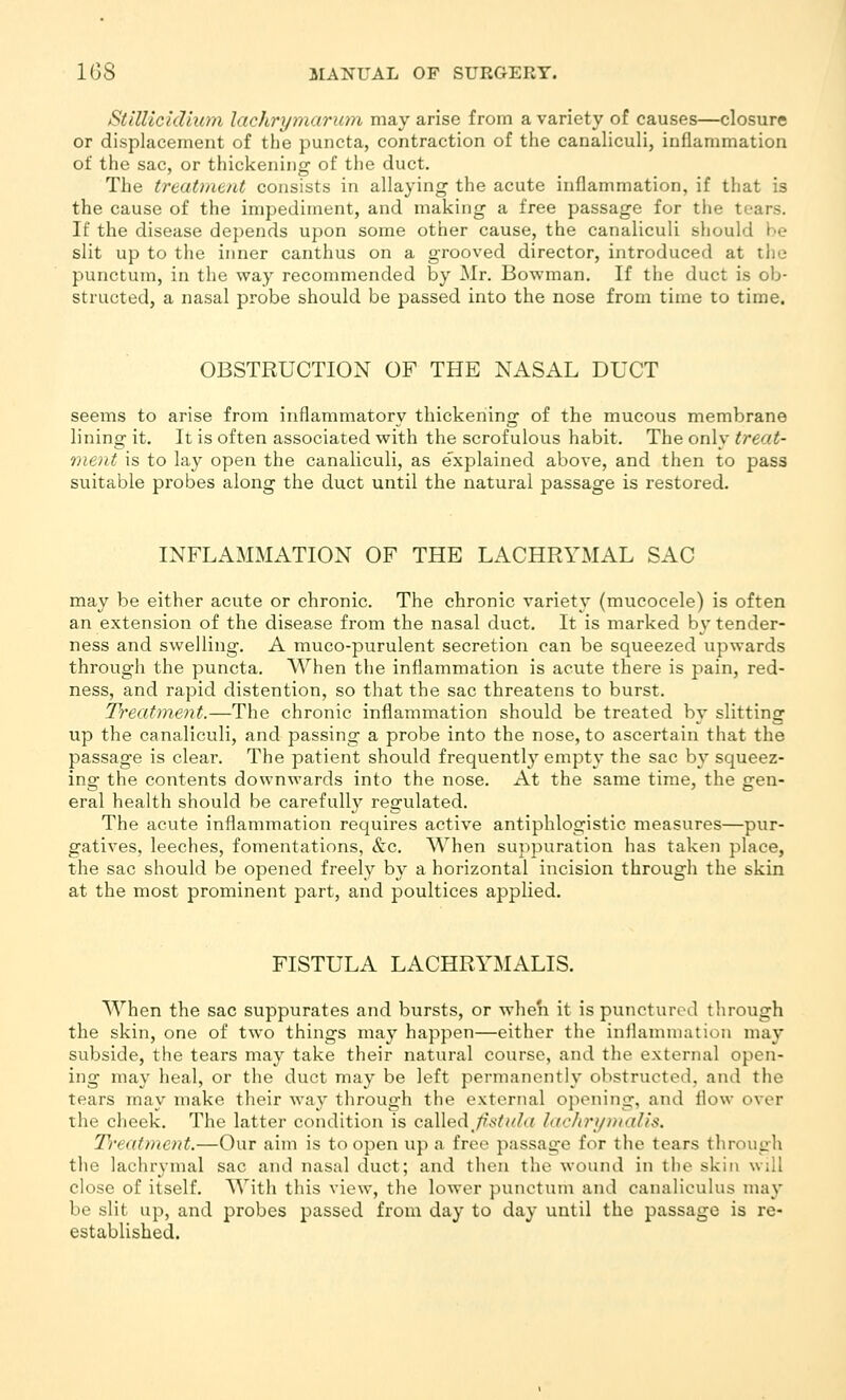 Stlllicidm^n lachrymarinn may arise from a variety of causes—closure or displacement of the puncta, contraction of the canaliculi, inflammation of the sac, or thickening of the duct. The treatment consists in allaying the acute inflammation, if that is the cause of the impediment, and making a free passage for the tears. If the disease depends upon some other cause, the canaliculi should be slit up to the inner canthus on a grooved director, introduced at the punctum, in the way recommended by Mr. Bowman. If the duct is ob- structed, a nasal probe should be passed into the nose from time to time. OBSTRUCTION OF THE NASAL DUCT seems to arise from inflammatory thickening of the mucous membrane lining it. It is often associated with the scrofulous habit. The only treat- ment is to lay open the canaliculi, as explained above, and then to pass suitable probes along the duct until the natural passage is restored. INFLAMMATION OF THE LACHRYMAL SAC may be either acute or chronic. The chronic variety (mucocele) is often an extension of the disease from the nasal duct. It is marked by tender- ness and swelling. A muco-purulent secretion can be squeezed upwards through the puncta. When the inflammation is acute there is pain, red- ness, and rapid distention, so that the sac threatens to burst. Treatment.—The chronic inflammation should be treated by slitting up the canaliculi, and passing a probe into the nose, to ascertain that the passage is clear. The patient should frequently empty the sac by squeez- ing the contents downwards into the nose. At the same time, the gen- eral health should be carefully regulated. The acute inflammation requires active antiphlogistic measures—pur- gatives, leeches, fomentations, &c. When suppuration has taken place, the sac should be opened freely by a horizontal incision through the skin at the most prominent part, and poultices applied. FISTULA LACHRYMALIS. When the sac suppurates and bursts, or when it is punctured through the skin, one of two things may happen—either the inflammation may subside, the tears may take their natural course, and tlie external open- ing may heal, or the duct may be left permanently obstructed, and the tears may make their way through the external opening, and flow over the cheek. The latter condition is called_A^///A; hichri/malis. Ti'eatment.—Our aim is to open up a free passage for the tears through the lachrymal sac and nasal duct; and then the wound in the skin will close of itself. With this view, the lower punctum and canaliculus may be slit up, and probes passed from day to day until the passage is re- established.