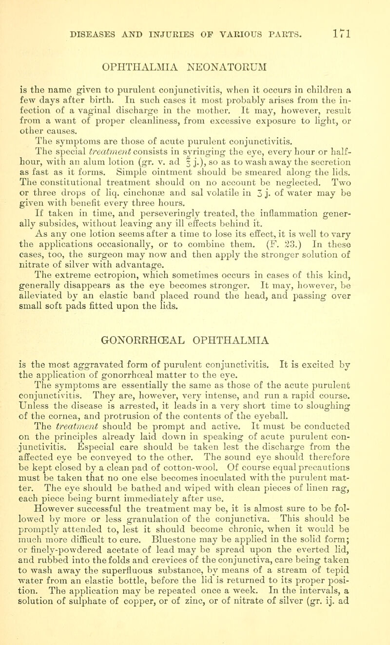 OPHTHALMIA NEONATORUM is the name given to purulent conjunctivitis, when it occurs in children a few days after birth. In such cases it most probably arises from the in- fection of a vaginal discharge in the mother. It may, however, result from a want of proper cleanliness, from excessive exposure to light, or other causes. The symptoms are those of acute purulent conjunctivitis. The special treatment consists in s^-ringing the eye, every hour or half- hour, with an alum lotion (gr, v. ad 3 j.), so as to wash away the secretion as fast as it forms. Simple ointment should be smeared along the lids. The constitutional treatment should on no account be neglected. Two or three drops of liq. cinchono3 and sal volatile in 3 j. of water may be given with benefit every three hours. If taken in time, and perseveringly treated, the inflammation gener- ally subsides, without leaving any ill effects behind it. As any one lotion seems after a time to lose its effect, it is well to vary the applications occasionally, or to combine them. (F. 23.) In these cases, too, the surgeon may now and then apply the stronger solution of nitrate of silver with advantage. The extreme ectropion, which sometimes occurs in cases of this kind, generally disappears as the eye becomes stronger. It may, however, be alleviated by an elastic band placed round the head, and passing over small soft pads fitted upon the lids. GONORRHOEAL OPHTHALMIA is the most aggravated form of purulent conjunctivitis. It is excited by the application of gonorrhoeal matter to the eye. The symptoms are essentially the same as those of the acute purulent conjunctivitis. They are, however, very intense, and run a rapid course. Unless the disease is arrested, it leads in a very short time to sloughing of the cornea, and protrusion of the contents of the eyeball. The treatment should be prompt and active. It must be conducted on the principles already laid down in speaking of acute purulent con- junctivitis. Especial care should be taken lest the discharge from the affected eye be conveyed to the other. The sound eye should therefore be kept closed by a clean pad of cotton-wool. Of course equal precautions must be taken that no one else becomes inoculated with the purulent mat- ter. The eye should be bathed and wiped with clean pieces of linen rag, each piece being burnt immediately after use. However successful the treatment may be, it is almost sure to be fol- lowed by more or less granulation of the conjunctiva. This should be promptly attended to, lest it should become chronic, when it would be much more difficult to cure. Bluestone may be applied in the solid form; or finely-powdered acetate of lead may be spread upon the everted lid, and rubbed into the folds and crevices of the conjunctiva, care being taken to wash away the superfluous substance, by means of a stream of tepid water from an elastic bottle, before the lid is returned to its proper posi- tion. The application may be repeated once a week. In the intervals, a solution of sulphate of copper, or of zinc, or of nitrate of silver (gr. ij. ad