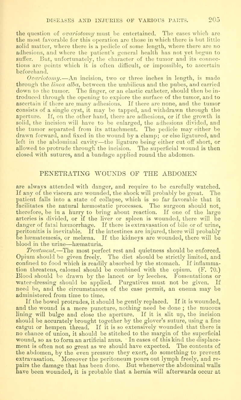 the question of ovarlotoviy must he entertained. The cases which are the most favorable for this operation are tliose in wliich there is but Httle solid matter, where there is a pedicle of some length, where there are no adhesions, and where the patient's general health has not yet begun to suffer. But, unfortunately, the character of the tumor and its connec- tions are points which it is often difficult, or impossible, to ascertain beforehand. Ovariotomy.—An incision, two or three inches in length, is made through the Ihiea alba, between the umbilicus and the pubes, and carried down to the tumor. The finger, or an elastic catheter, should then be in- troduced through the opening to explore the surface of the tumor, and to ascertain if there are many adhesions. If there are none, and tlie tumor consists of a single cyst, it may be tapped, and withdrawn through the aperture. If, on the other hand, there are adhesions, or if the growth is solid, the incision will have to be enlarged, the adhesions divided, and the tumor separated from its attachment. The pedicle may either be drawn forward, and fixed in the wound by a clamp; or else ligatured, and left in the abdominal cavity—the ligature being either cut off short, or allowed to protrude through the incision. The superficial wound is then closed with sutures, and a bandage applied round the abdomen. PENETRATING WOUNDS OF THE ABDOMEN are always attended with danger, and require to be carefully watched. If any of the viscera are wounded, the shock will probably be great. The patient falls into a state of collapse, which is so far favorable that it facilitates the natural haemostatic processes. The surgeon should not, therefore, be in a hurry to bring about reaction. If one of the large arteries is divided, or if the liver or spleen is wounded, there will be danger of fatal hasmorrhage. If there is extravasation of bile or of urine, peritonitis is inevitable. If the intestines are injured, there will probably be hfematemesis, or melsena. If the kidneys are wounded, there will be blood in the urine—heematuria. Treatment.—The most perfect rest and quietness should be enforced. Opium should be given freely. The diet should be strictly limited, and confined to food which is readily absorbed by the stomach. If inflamma- tion threatens, calomel should be combined with the opium. (F. 70.) Blood should be drawn by the lancet or by leeches. Fomentations or Water-dressing should be applied. Purgatives must not be given. If need be, and the circumstances of the case permit, an enema may be administered from time to time. If the bowel protrudes, it should be gently replaced. If it is wounded, and the wound is a mere puncture, nothing need be done ; the mucous lining will bulge and close the aperture. If it is, slit up, the incision should be accurately brought together by the glover's suture, iising a fine catgut or hempen thread. If it is so extensively wounded that there is no chance of union, it should be stitched to the margin of the superficial wound, so as to form an artificial anus. In cases of this kind the displace- ment is often not so great as we should have expected. The contents of the abdomen, by the even pressure they exert, do something to prevent extravasation. Moreover the peritoneum pours out lymph freely, and re- pairs the damage that has been done. But whenever the abdominal walls have been wounded, it is probable that a hernia will afterwards occur at