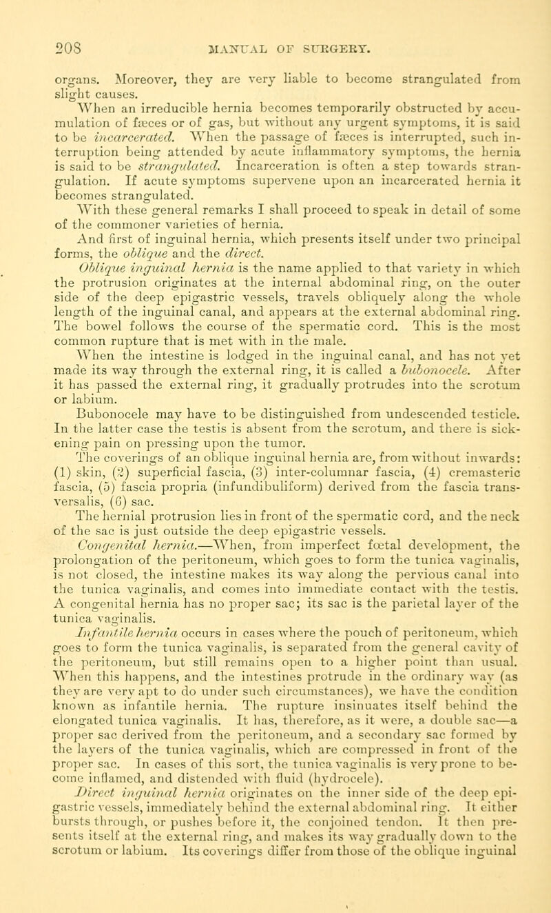 organs. Moreover, they are very liable to become strangulated from slight causes. When an irreducible hernia becomes temporarily obstructed by accu- mulation of fieces or of gas, but without any urgent symptoms, it is said to be incarcerated. When the passage of fnsces is interrupted, such in- terruption being attended by acute inflammatory symptoms, the liernia is said to be strangulated. Incarceration is often a step towards stran- gulation. If acute symptoms supervene upon an incarcerated hernia it becomes strangulated. With these general remarks I shall proceed to speak in detail of some of the commoner varieties of hernia. And first of inguinal hernia, which presents itself under two principal forms, the oblique and the direct. Oblique inguincd hernia is the name applied to that variety in which the protrusion originates at the internal abdominal ring, on the outer side of the deep epigastric vessels, travels obliquely along the whole length of the inguinal canal, and appears at the external abdominal ring. The bowel follows the course of the spermatic cord. This is the most common rupture that is met with in the male. When the intestine is lodged in the inguinal canal, and has not yet made its way through the external ring, it is called a bubonocele. After it has passed the external ring, it gradually protrudes into the scrotum or labium. Bubonocele may have to be distinguished from undescended testicle. In the latter case the testis is absent from the scrotum, and there is sick- ening pain on pressing upon the tumor. The coverings of an oblique inguinal hernia are, from without inwards: (1) skin, (2) superficial fascia, (3) inter-columnar fascia, (4) cremasteric fascia, (5) fascia propria (infundibuliform) derived from the fascia trans- versalis, (G) sac. The hernial protrusion lies in front of the spermatic cord, and the neck of the sac is just outside the deep epigastric vessels. Congenital hernia.—When, from imperfect foetal development, the prolongation of the peritoneum, which goes to form the tunica vaginalis, is not closed, the intestine makes its way along the pervious canal into the tunica vaginalis, and comes into immediate contact with the testis. A congenital hernia has no proper sac; its sac is the parietal layer of the tunica vaginalis. Infantile hernia occurs in cases Avhere the pouch of peritoneum, Avhich goes to form the tunica vaginalis, is separated from the general cavity of the peritoneum, but still remains open to a higher point than usual. When this happens, and the intestines protrude in the ordinary way (as they are very apt to do under such circumstances), we have the condition known as infantile hernia. The rupture insinuates itself behind the elongated tunica vaginalis. It has, therefore, as it were, a double sac—a proper sac derived from the peritoneum, and a secondary sac formed by the layers of the tunica vaginalis, Avhich are compressed in front of tlie proper sac. In cases of this sort, the tunica vaginalis is very prone to be- come inflamed, and distended with fluid (hydrocele). Direct inguinal hernia originates on the inner side of the deep epi- gastric vessels, immediatel}' behind the external abdominal ring. It either bursts tlirough, or pushes before it, the conjoined tendon. It then pre- sents itself at the external ring, and makes its way gradually down to the scrotum or labium. Its coverings differ from those of the oblique inguinal