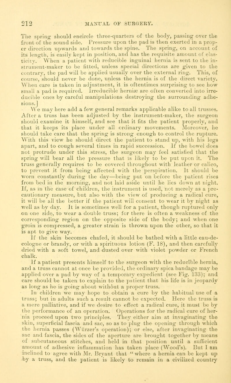 Tlie spring should encircle three-quarters of the body, passing over the front of the sound side. Pressure upon the pad is then exerted in a prop- er direction upwards and towards the spine. Tiie spring, on account of its length, is easily kept in position, and lias the requisite amount of eias- tieiiv. Wlien a patient with reducible inguinal hernia is sent to the in- struinent-maker to be fitted, unless special directions are given to the contrary, the pad will be aj^plied usually over the external ring. This, of course, should never be done, unless the hernia is of the direct variety. AVhen care is taken in adjustment, it is oftentimes surprising to see how small a pad is required. Irreducible herniae are often converted into irre- ducible ones by careful manipulations destroying the surrounding adhe- sions.] We may here add a few general remarks applicable alike to all trusses. After a truss has been adjusted by the instrument-maker, the surgeon should examine it himself, and see that it fits the patient properly, and that it keeps its place under all ordinary movements. Moreover, he should take care that the spring is strong enough to control the rupture. With this view he should direct the patient to stand up, with his legs apart, and to cough several times in rajiid succession. If the Ijowel does not protrude under this stress, the surgeon may feel satisfied that the spring will bear all the pressure that is likely to be put upon it. The truss generally requires to be covered throughout with leather or calico, to prevent it from being affected with the perspiration. It should be worn constantly during the day—being put on before the patient rises from bed in the morning, and not laid aside until he lies down at night. If, as m the case of children, the instrument is used, not merely as a pre- cautionary measure, but also with the view^ of producing a radical cure, it will be all the better if the patient will consent to wear it by night as well as by day. It is sometimes well for a patient, though ruptured only on one side, to wear a double truss; for there is often a weakness of the corresponding reg'ion on the opposite side of the body; and wlien one groin is compressed, a greater strain is thrown upon the other, so that it is apt to give way. If the skin becomes chafed, it should be bathed with a little eau-de- cologne or brandy, or with a spirituous lotion (F. 18), and then carefully dried with a soft towel, and dusted over with violet powder or French chalk. If a patient presents himself to the surgeon with the reducible hernia, and a truss cannot at once be provided, the ordinary spica bandage may be applied over a pad by wa}' of a temporary expedient (see Fig. 133); and care should be taken to explain to the patient that his life is in jeopardy as long as he is going about without a proper truss. In children we may hope to obtain a cure by the habitual use of a truss; but in adults such a result cannot be expected. Here the truss is a mere palliative, and if we desire to eifect a radical cure, it must be by the performance of an operation. Operations for the radical cure of her- nia proceed upon two principles. They either aim at invaginating the skin, superficial fascia and sac, so as to plug the opening through which the hernia passes (Wiirzer's operation); or else, after invaginating the sac and fascia, the sides of the aperture are brought together by means of sul)cutaneous stitches, and held in that position until a sufficient amount of adhesive inflammation has taken place (Wood's). But I am inclined to agree with Mr. Bryant that where a hernia can be kept up by a truss, and the patient is likely to remain in a civilized country