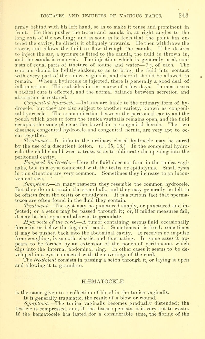 firmly behind with his left hand, so as to make it tense and prominent in front. He then pushes the trocar and canula in, at right ang-les to the long axis of the swelling; and as soon as he feels that the point lias en- tered the cavity, he directs it obliquely upwards. He then withdraws the trocar, and allows the fluid to flow through the canula. If he desires TO inject the sac, a syringe is fltted to the canula, the fluid is thrown in, and the canula is removed. The injection, which is generally used, con- sists of equal parts of tincture of iodine and water—3 j. of each. The scrotum should be lightly shaken, so as to bring the fluid into contact with every part of the tunica vaginalis, and there it should be allowed to remain. When a hydrocele is injected, there is generally a good deal of inflammation. This subsides in the course of a few days. In most cases a radical cure is effected, and the normal balance between secretion and absorption is restored. Co7igenital hydrocele.—Infants are liable to the ordinary form of hy- drocele; but they are also subject to another variety, known as congeni- tal hydrocele. The communication between the peritoneal cavity and the pouch which goes to form the tunica vaginalis remains open, and the fluid occupies the same place as the bowel in a congenital hernia. The two diseases, congenital hydrocele and congenital hernia, are very apt to oc- cur together. Treatment.—In infants the ordinary closed hydrocele may be cured by the use of a discutient lotion. (F. 15, 18.) In the congenital hydro- cele the child should wear a truss, so as to obliterate the opening into the peritoneal cavity. Encysted hydrocele.—Here the fluid does not form in the tunica vagi- nalis, but in a cyst connected with the testis or epididymis. Small cysts in this situation are very common. Sometimes they increase to an incon- venient size. Symjytoms.—In many respects they resemble the common hydrocele. But they do not attain the same bulk, and they may generally be felt to be offsets from the testis or epididymis. It is a curious fact that sperma- tozoa are often found in the fluid they contain. Treatment.—The cyst may be punctured simply, or punctured and in- jected; or a seton may be passed through it; or, if milder measures fail, it may be laid open and allowed to granulate. Tlydrocele of the cord.—A tumor containing serous fluid occasionally forms in or below the inguinal canal. Sometimes it is fixed; sometimes it may be pushed back into the abdominal cavity. It receives no impulse from coughing, is smooth, elastic, and fluctuating. In some cases it ap- pears to be formed by an extension of the pouch of peritoneum, which dips into the internal abdominal ring. In other cases it seems to be de- veloped in a cyst connected with the coverings of the cord. The treatment consists in passing a seton through it, or laying it open and allowing it to granulate. HEMATOCELE is the name given to a collection of blood in the tunica vaginalis. It is generally traumatic, the result of a blow or wound. Syynptoms.—The tunica vaginalis becomes gradually distended; the testicle is compressed, and, if the disease persists, it is very apt to waste. If the hasmatocele has lasted for a considerable time, the fibrine of the