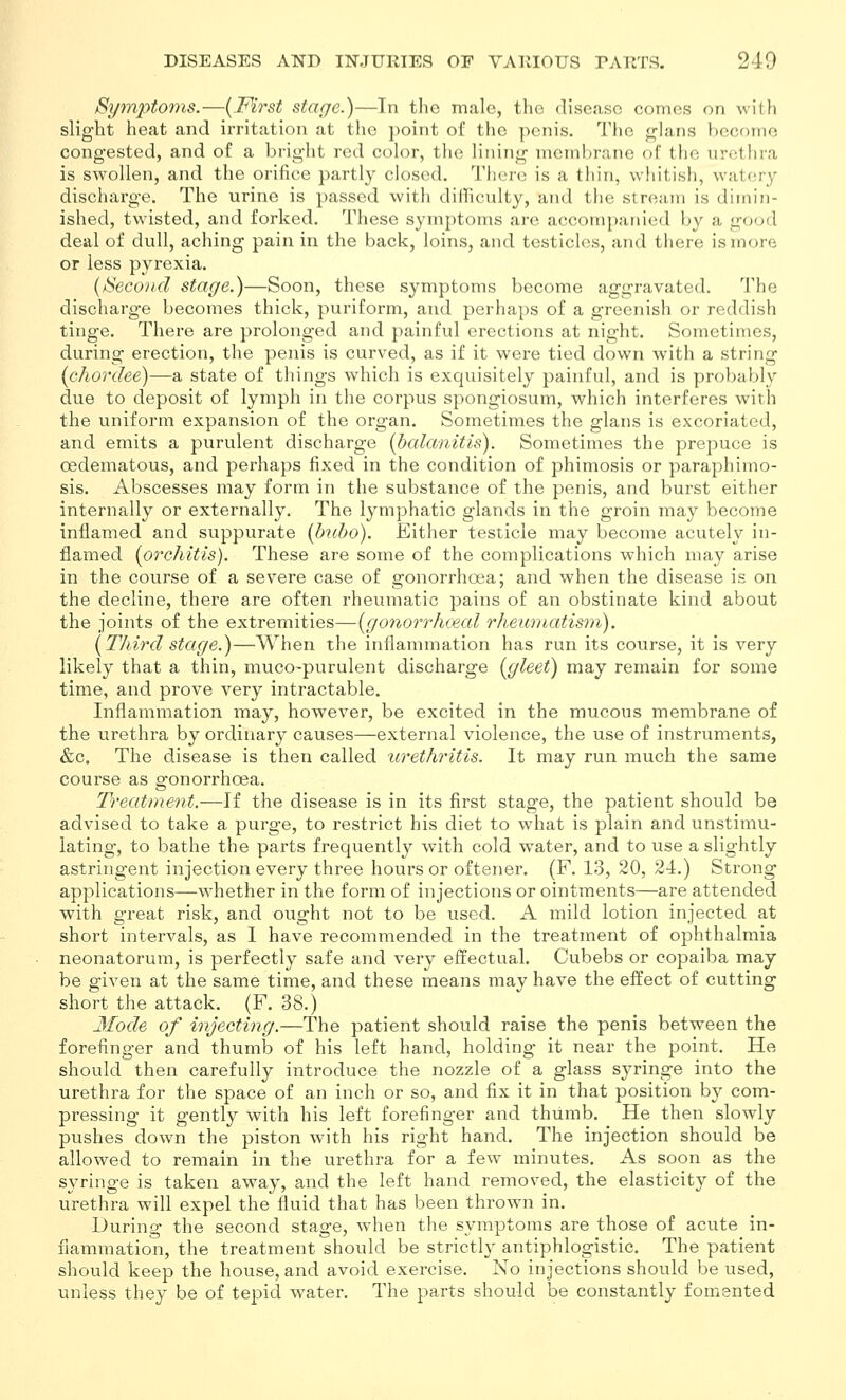 Symptoms.—{Mrst stage.)—Tn tlie male, the disease comes on with slight heat and irritatioii at the point of the penis. The glans become congested, and of a bright red color, the lining membrane of the urethra is swollen, and the orifice partly closed. There is a thin, whitish, watery discharge. The urine is passed with difficulty, ami the stream is dimin- ished, twisted, and forked. These symptoms are accompanied by a good deal of dull, aching pain in the back, loins, and testicles, and there is more or less pyrexia. {Second stage.)—Soon, these symptoms become aggravated. The discharge becomes thick, puriform, and perha])s of a greenish or reddish tinge. There are prolonged and painful erections at night. Sometimes, during erection, the penis is curved, as if it were tied down with a string (chordee)—a state of things which is exquisitely painful, and is probably due to deposit of lymph in the corpus spongiosum, which interferes with the uniform expansion of the organ. Sometimes the glans is excoriated, and emits a purulent discharge [balanitis). Sometimes the prepuce is oedematous, and perhaps fixed in the condition of phimosis or paraphimo- sis. Abscesses may form in the substance of the penis, and burst either internally or externally. The lymphatic glands in the groin may become inflamed and supptirate {hd)o). Either testicle may become acutely in- flamed (orchitis). These are some of the complications which may arise in the course of a severe case of gonorrhoea; and when the disease is on the decline, there are often rheumatic pains of an obstinate kind about the joints of the extremities—(gofiorr/ueal rheumatisin). [Third stage.)—When the inflammation has run its course, it is very likely that a thin, muco-purulent discharge [gleet) may remain for some time, and prove very intractable. Inflammation may, however, be excited in the mucous membrane of the urethra by ordinary causes—external violence, the use of instruments, &c. The disease is then called icrethritis. It may run much the same course as gonorrhoea. Treatment.—If the disease is in its first stage, the patient should be advised to take a purge, to restrict his diet to what is plain and unstimu- lating, to bathe the parts frequently with cold water, and to use a slightly astringent injection every three hours or oftener. (F. 13, 20, 24.) Strong applications—whether in the form of injections or ointments—are attended with great risk, and ought not to be used. A mild lotion injected at short intervals, as 1 have recommended in the treatment of ophthalmia neonatorum, is perfectly safe and very effectual, Cubebs or copaiba may be given at the same time, and these means may have the effect of cutting short the attack. (F. 38.) Mode of injecting.—The patient should raise the penis between the forefinger and thumb of his left hand, holding it near the point. He should then carefully introduce the nozzle of a glass syringe into the urethra for the space of an inch or so, and fix it in that position by com- pressing it gently with his left forefinger and thumb. He then slowly pushes down the piston with his right hand. The injection should be allowed to remain in the urethra for a few minutes. As soon as the syringe is taken away, and the left hand removed, the elasticity of the urethra will expel the fluid that has been thrown in. During the second stage, when the symptoms are those of acute in- flammation, the treatment should be strictly antiphlogistic. The patient should keep the house, and avoid exercise. No injections should be used, unless they be of tepid water. The parts should be constantly fomented