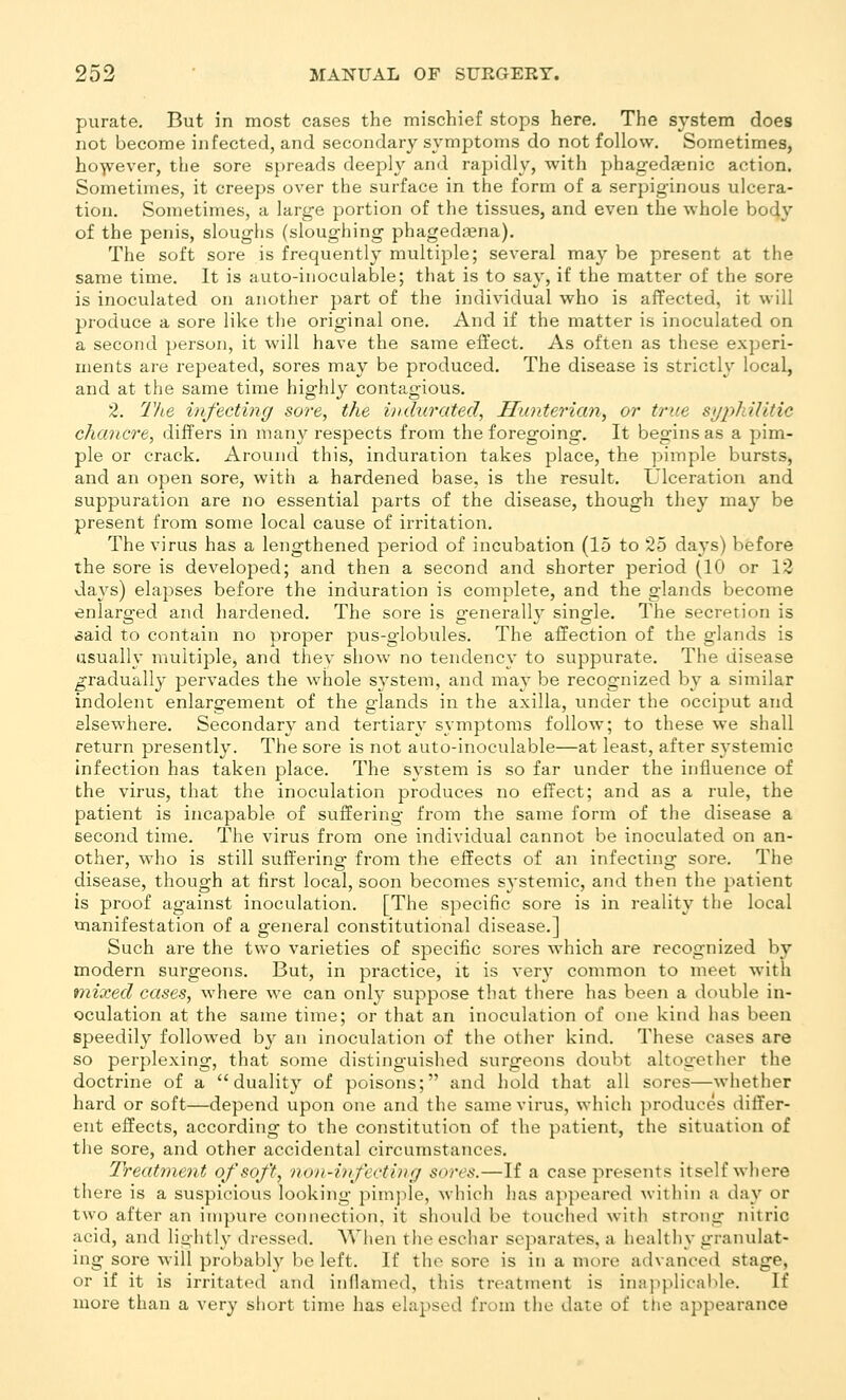 purate. But in most cases the mischief stops here. The system does not become infected, and secondary symptoms do not follow. Sometimes, ho-^ever, the sore spreads deeply and rapidly, with phagedaenic action. Sometimes, it creeps over the surface in the form of a serpiginous ulcera- tion. Sometimes, a large portion of the tissues, and even the whole body of the penis, sloughs (sloughing phageda^na). The soft sore is frequently multiple; several may be present at the same time. It is auto-inoculable; that is to say, if the matter of the sore is inoculated on another part of the individual who is affected, it will produce a sore like the original one. And if the matter is inoculated on a second person, it will have the same eilect. As often as these experi- ments are repeated, sores may be produced. The disease is strictly local, and at the same time highly contagious. 2. The infecting sore, the iudtirated, Hunterian, or true syphilitic chancre, differs in many respects from the foregoing. It begins as a pim- ple or crack. Around this, induration takes place, the pimple bursts, and an open sore, with a hardened base, is the result. Ulceration and suppuration are no essential parts of the disease, though they may be present from some local cause of irritation. The virus has a lengthened period of incubation (15 to 25 days) before the sore is developed; and then a second and shorter period (10 or 12 days) elapses before the induration is complete, and the glands become enlarg'ed and liardened. The sore is g-enerally single. The secretion is ^aid to contain no proper pus-globules. The affection of the glands is usually multiple, and thev show no tendency to suppurate. The disease gradually pervades the whole S3'stem, and may be recognized by a similar indolent enlargement of the glands in the axilla, under the occiput and elsewhere. Secondary and tertiary symptoms follow; to these we shall return presently. The sore is not auto-inoculable—at least, after systemic infection has taken place. The system is so far under the influence of the virus, that the inoculation produces no effect; and as a rule, the patient is incapable of suffering from the same form of the disease a second time. The virus from one individual cannot be inoculated on an- other, who is still suffering from the effects of an infecting sore. The disease, though at first local, soon becomes systemic, and then the patient is proof against inoculation. [The specific sore is in reality the local manifestation of a general constitutional disease.] Such are the two varieties of specific sores which are recognized by modern surgeons. But, in practice, it is very common to meet with mixed cases, where we can only suppose that there has been a double in- oculation at the same time; or that an inoculation of one kind has been speedily followed by an inoculation of the other kind. These cases are so perplexing, that some distinguished surgeons doubt altogether the doctrine of a duality of poisons; and hold that all sores—whether hard or soft—depend upon one and the same virus, which produces differ- ent effects, according to the constitittion of the patient, the situation of the sore, and other accidental circumstances. Treatment of soft, non-infecting sores.—If a case presents itself where there is a suspicious looking pim]ile, which l)as appeared within a day or two after an impure connection, it should be touched with strong nitric acid, and lightly dressed. When the eschar separates, a healthy granulat- ing sore will probably be left. If the sore is in a more advanced stage, or if it is irritated and itiflamed, this treatment is inaiiplicahle. If more than a very short time has elapsed from the date of the appearance