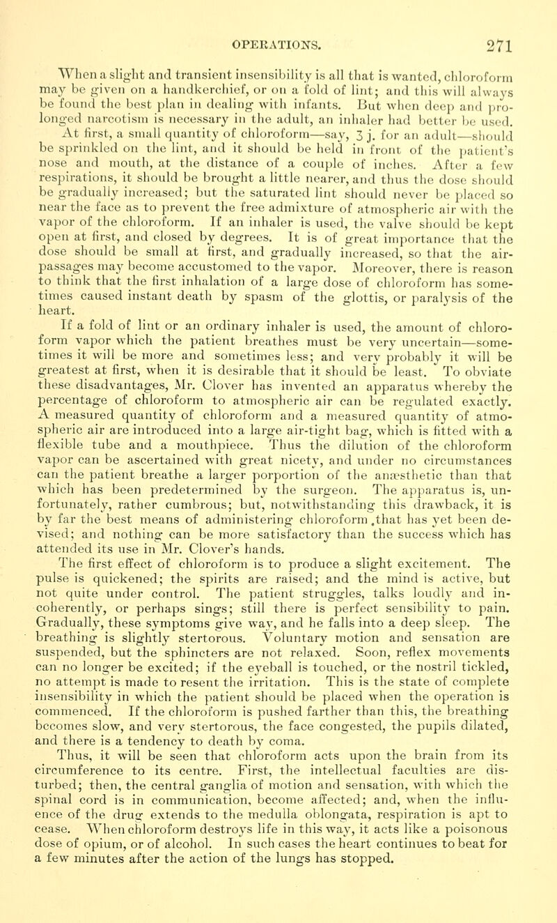 When a slight and transient insensibility is all that is wanted, chlorofoi in may be given on a handkerchief, or on a fold of lint; and this will always be found the best plan in dealing with infants. But when deep and pro- longed narcotism is necessary in the adult, an inhaler had better be used. At first, a small quantity of chloroform—say, 3 j. for an adult—should be sprinkled on the lint, and it should be held in front of the patient's nose and mouth, at the distance of a couple of inches. After a few respirations, it should be brought a little nearer, and thus the dose should be gradually increased; but the saturated lint should never be placed so near the face as to prevent the free admixture of atmospheric air with the vapor of the chloroform. If an inhaler is used, the valve should be kept open at first, and closed by degrees. It is of great importance that the dose should be small at first, and gradually increased, so that the air- passages may become accustomed to the vapor. Moreover, there is reason to think that the first inhalation of a large dose of chloroform has some- times caused instant death by spasm of the glottis, or paralysis of the heart. If a fold of lint or an ordinary inhaler is used, the amount of chloro- form vapor which the patient breathes must be very uncertain—some- times it will be more and sometimes less; and very probably it will be greatest at first, when it is desirable that it should be least. To obviate these disadvantages, Mr. Clover has invented an apparatus whereby the percentage of chloroform to atmospheric air can be regulated exactly. A measured quantity of chloroform and a measured quantity of atmo- spheric air are introduced into a large air-tight bag, which is fitted with a flexible tube and a mouthpiece. Thus the dilution of the chloroform vapor can be ascertained with great nicety, and under no circumstances can the patient breathe a larger porportion of the ana?sthetic than that which has been predetermined by the surgeon. The apparatus is, un- fortunately, rather cumbrous; but, notwithstanding this drawback, it is by far the best means of administering* chloroform .that has yet been de- vised; and nothing can be more satisfactory than the success which has attended its use in Mr. Clover's hands. The first effect of chloroform is to produce a slight excitement. The pulse is quickened; the spirits are raised; and the mind is active, but not quite under control. The patient struggles, talks loudly and in- coherently, or perhaps sings; still there is perfect sensibilit}' to pain. Gradually, these symptoms give way, and he falls into a deep sleep. The breathing is slightly stertorous. Voluntary motion and sensation are suspended, but the sphincters are not relaxed. Soon, reflex movements can no longer be excited; if the eyeball is touched, or the nostril tickled, no attempt is made to resent the irritation. This is the state of complete insensibility in which the patient should be placed when the operation is commenced. If the chloroform is pushed farther than this, the breathing becomes slow, and very stertorous, the face congested, the pupils dilated, and there is a tendency to death by coma. Thus, it will be seen that chloroform acts upon the brain from its circumference to its centre. First, the intellectual faculties are dis- turbed; then, the central ganglia of motion and sensation, with which the spinal cord is in communication, become affected; and, when the influ- ence of the drua: extends to the medulla oblongata, respiration is apt to cease. When chloroform destroys life in this way, it acts like a poisonous dose of opium, or of alcohol. In such cases the heart continues to beat for a few minutes after the action of the lungs has stopped.