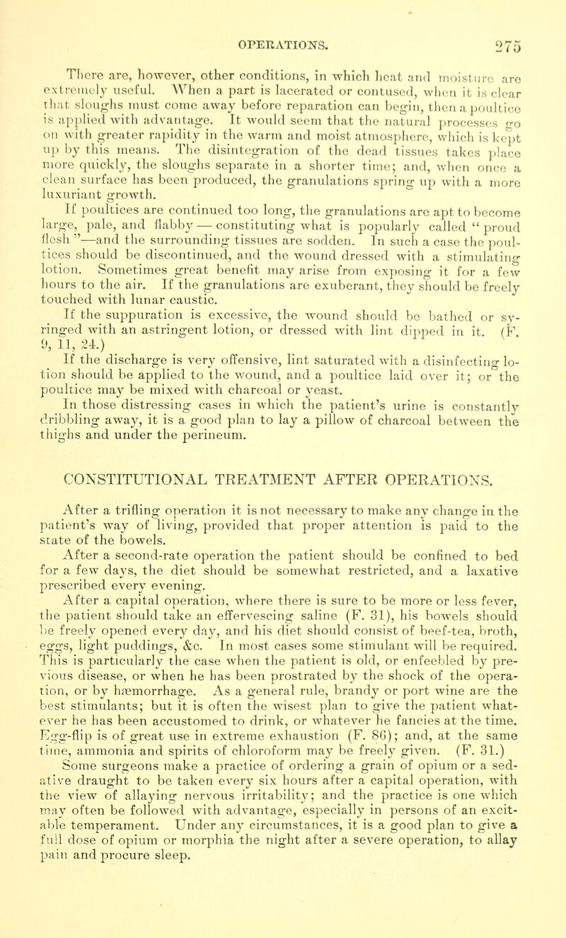 TI)cre arc, liowcvcr, other conditions, in whicli licat and moist uro are e.xtreinel}^ useful. When a part is lacerated or contused, when it is clear that sloughs must come away before reparation can begin, then a poultice is applied with advantage. It would seem that the natural i)rocesses go on with greater rapidity in the warm and moist atmosphere, which is kept up by this means. The disintegration of the dead tissues takes place more quickly, the sloughs separate in a shorter time; and, when once a clean surface has been produced, the granulations spring up with a more luxuriant growth. If poultices are continued too long, the granulations are apt to become large, pale, and flabby — constituting what is popularly called  proud flesh —and the surrounding tissues are sodden. In such a case the poul- tices should be discontinued, and the wound dressed with a stimulating lotion. Sometimes great benefit may arise from exposing it for a few hours to the air. If the granulations are exuberant, they should be freely touched with lunar caustic. If the suppuration is excessive, the wound should be bathed or sy- ringed with an astringent lotion, or dressed with lint diiiped in it (F 9, 11, 24.) _ _ If the discharge is very offensive, lint saturated with a disinfectino- lo- tion should be applied to the wound, and a poultice laid over it; or the poultice may be mixed with charcoal or yeast. In those distressing cases in which the patient's urine is constantly dribbling away, it is a good plan to lay a pillow of charcoal between the thighs and under the perineum. CONSTITUTIONAL TREATMENT AFTER OPERATIONS. After a trifling operation it is not necessary to make any change in the patient's way of living, provided that proper attention is j^aid to the state of the bowels. After a second-rate operation the patient should be confined to bed for a few days, the diet should be somewhat restricted, and a laxative prescribed every evening. After a capital operation, where there is sure to be more or less fever, the patient should take an effervescing saline (F. 31), his bowels should be freely opened every day, and his diet should consist of beef-tea, broth, eggs, light puddings, &c. In most cases some stimulant will be required. This is particularly the case when the patient is old, or enfeebled by pre- vious disease, or when he has been prostrated by the shock of the opera- tion, or by haemorrhage. As a general rule, brandy or port wine are the best stimulants; but it is often the wisest plan to give the patient what- ever he has been accustomed to drink, or whatever he fancies at the time. Egg-flip is of great use in extreme exhaustion (F. 8G); and, at the same time, ammonia and spirits of chloroform may be freely given. (F. 31.) Some surgeons make a practice of ordering a grain of opium or a sed- ative draught to be taken every six hours after a capital operation, with the view of allaying nervous irritability; and the practice is one which may often be followed with advantage, especially in persons of an excit- able temperament. Under any circumstances, it is a good plan to give a full dose of opium or morphia the night after a sev^ere operation, to allay pain and procure sleep.