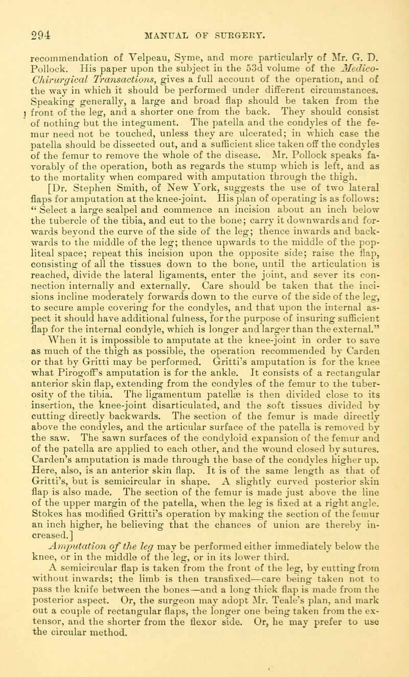 recommendation of Yelpeau, Syme, and more particular!}' of Mr. G. D. Pollock. His paper upon the subject in the o3d volume of the Medico- Chirurgical Transactions, gives a full account of the operation, and of the way in which it should be performed under different circumstances. Speaking- generally, a large and broad flap should be taken from the j front of the leg, and a shorter one from the back. They should consist of nothing but the integument. The patella and the condyles of the fe- mur need not be touched, unless they are ulcerated; in which case the patella should be dissected out, and a sufficient slice taken off the condyles of the femur to remove the whole of the disease. Mr. Pollock speaks fa- vorably of the operation, both as regards the stump which is left, and as to the mortality when compared with amputation through the thigh, [Dr. Stephen Smith, of New York, suggests the use of two lateral flaps for amputation at the knee-joint. His plan of operating is as follows:  Select a large scalpel and commence an incision about an inch below the tubercle of the tibia, and cut to the bone; carry it downwards and for- wards beyond the curve of the side of the leg; thence inwards and back- wards to the middle of the leg; thence upwards to the middle of the pop- liteal space; repeat this incision upon the opposite side; raise the flap, consisting of all the tissues down to the bone, until the articulation is reached, divide the lateral ligaments, enter the joint, and sever its con- nection internally and externally. Care should be taken that the inci- sions incline moderately forwards down to the curve of the side of the leg, to secure ample covering for the condyles, and that upon the internal as- pect it should have additional fulness, for the purpose of insuring sufficient flap for the internal condyle, which is longer and larger than the external. When it is impossible to amputate at the knee-joint in order to save as much of the thigh as possible, the operation recommended b}- Garden or that by Gritti may be performed. Gritti's amputation is for the knee what Pirogoff's amputation is for the ankle. It consists of a rectangular anterior skin flap, extending from the condyles of the femur to the tuber- osity of the tibia. The ligamentum patella? is then divided close to its insertion, the knee-joint disarticulated, and the soft tissues divided by cutting directly backwards. The section of the femur is made directly above the condyles, and the articular surface of the patella is removed by the saw. The sawn surfaces of the condyloid expansion of the femur and of the patella are applied to each other, and the wound closed by sutures. Garden's amputation is made through the base of the condyles higher up. Here, also, is an anterior skin flap. It is of the same length as that of Gritti's, but is semicircular in shape. A slightly curved posterior skin flap is also made. The section of the femur is made just above the line of the upper margin of the patella, when the leg is fixed at a right angle. Stokes has modified Gritti's operation by making the section of the femur an inch higher, he believing that the chances of union are thereby in- creased.] Amjyiitation of the leg may be performed either immediately below the knee, or in the middle of the leg, or in its lower third. A semicircular flap is taken from the front of the leg, by cutting from without inwards; the limb is then transfixed—care being taken not to pass the knife between the bones—and a long thick flap is made from the posterior aspect. Or, the surgeon may adopt Mr. Teale's plan, and mark out a couple of rectangular flaps, the longer one being taken from the ex- tensor, and the shorter from the flexor side. Or, he may prefer to use the circular method.