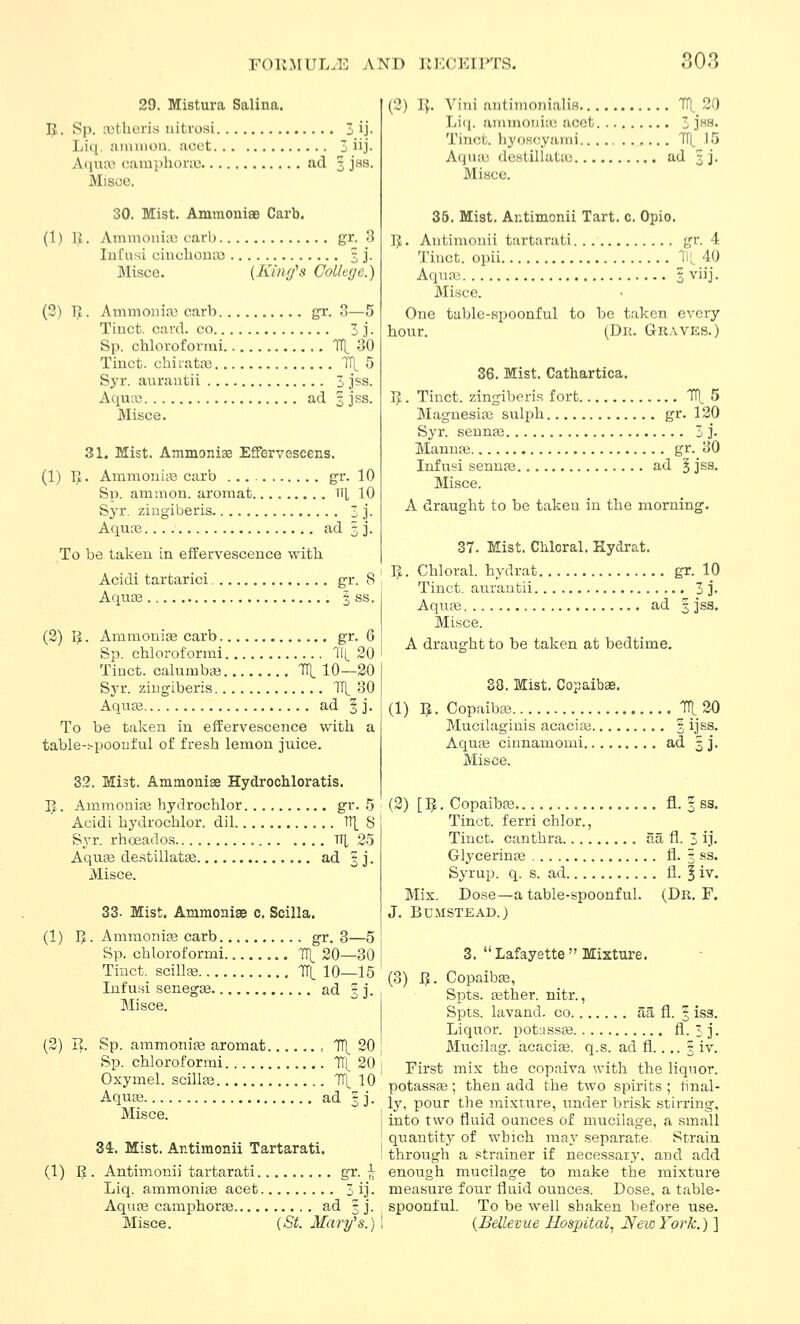 no.3 29. Mistura Salina. 5. Sp. ajtheris iiitrosi 3 ij- Liq. aiuniou. acct 3 iij- Aquai camphonu ad 5 jas. Misce. 30. Mist. AminonisB Carb. (1) 1{. AmmoniLU carb gr. 3 Infusi ciucliona3 3 j. Misce. [King^s College.) (3) IJ. Ammoni;\) carb gr. 3—5 Tinct. card, co 3 j. Sp. chloroformi TTl. 30 Tinct. chiiata) lit 5 Syr. aurantii 3 jss. Aqua; ad 3 j.ss. Misce. 31. Mist. Ammoniae EfiEfervescens. (1) IJ. Ammouia3 carb gr. 10 Sp. aniaion. aromat ^\\, 10 Syr. zingiberis 3 j. Aqiice ad 3 j. To be taken in effervescence with Acidi tartaric! gr. 8 Aquse 3 ss. (2) B • Ammonias carb gr. 6 Sp. chloroformi 11^ 20 Tinct. calumbaj '^ 10—20 Syr. zingiberis TfL 30 AquEe ad § j. To be taken in effervescence with a table-t-poonful of fresh lemon juice. 32. Mist. Ainaioniae Hydrochloratis. IJ. Ammonias hydrochlor gr. .5 Acidi hydrochlor. dil n]_ 8 Syr. rhoeados , TT[, 2.5 Aqu£e de.stillat£e ad 3 j. Misce. 33- Mist. Ammonise c. Scilla. (1) ]J. Ammonias carb gr. 8—5 Sp. chloroformi TTl_ 20—30 Tinct. scillfe TTl. 10—15 Infusi senegce ad 3 j. Misce. (2) ly. Sp. ammonias aromat 711^ 20 Sp. chloroformi Tl'[ 20 Oxymel. scillas Tf^ 10 Aquse ad 3 j. Misce. 34. Mist. Antimonii Tartarati. (1) JJ. Antimonii tartarati gr. « Liq. ammonias acet 3 ij. Aqiife camphors ad 3 j. Misce. (St. Mary's.) (3) IJ. Vini antimonialiH 71^20 Li(i. ammonia! acct 3 JHS. Tinct. liyoscyami TI(_ 15 Aqvuc destillatuj ad 3 j. Misce. 36. Mist. Antimonii Tart. c. Opio. gr. 4 11: 40 IJ. Antimonii tartarati Tinct. opii Aquas 3 viij. Misce. One table-spoonful to bo taken every hour. (Dk. Guaves.) 36. Mist. Cathartica. IJ. Tinct. zingiberis fort ITl. 5 Magnesias sulph gr. 120 Syr. sennas 3 ]• Mannfe gr. 30 Infusi sennas ad § jss. Misce. A draught to be taken in the morning. 37. Mist. Cliloral. Hydrat. IJ. Chloral, hydrat gr. 10 Tinct. aurantii 3 j. Aquas ad 3 jss. Misce. A draught to be taken at bedtime. 38. Mist. Copaibse. (1) IJ. Copaibas Ttl 20 Mucilaginis acacias 3 ijss. Aquas cinnamomi ad 3 j. Misce. (2) [ IJ. Copaibas fl. 3 sg, Tinct. ferri chlor., Tinct. canthra aa fl. 3 ij. Glj'cerinas fl. 3 ss. Syrup, q. s. ad fl. | iv. Mis. Dose—a table-spoonful. (Dk. F. J. BUMSTEAD.) 3.  Lafayette  Mixture. (3) IJ. Copaibas, Si3ts. jether. nitr., Spts. lavand. co aa fl. 3 isa. Liquor, potjssas fl- 3 j. Mucilag. acacise. q.s. ad fl.... 5 iv. First mix the copaiva with the liquor, potass*; then add the two spirits ; final- ly, pour the mixture, under brisk stirring, into two fluid ounces of mucilage, a small quantity of wbich may separate. Strain through a strainer if necessary, and add enough mucilage to make the mixture measure four fluid ounces. Dose, a table- spoonful. To be well shaken before use. {Bdlevue Hospital.^ New York.) ]