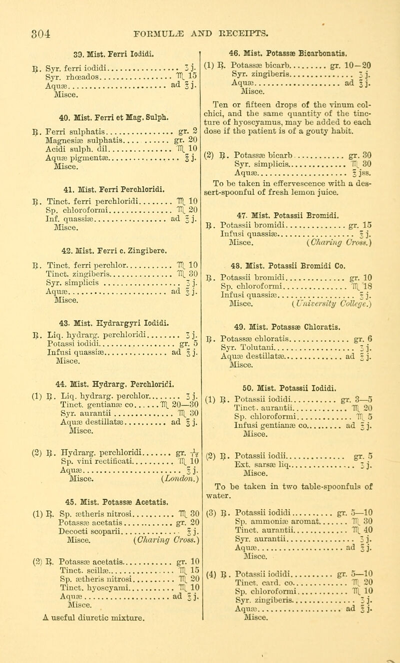 33. Mist. Ferri lodidi. 15. Syr. ferri iodidi 3 ]• Syr. rhceados TH, 15 Aquae ad § j. Misce. 40. Mist. Ferri et Mag. Sulph. 5. Ferri sulphatis gr. 2 Magnesias sulphatis gr. 20 Acidi sulph. dil IH. 10 Aqu£e pigmentse | j. Misce. 41. Mist. Ferri Perchloridi. I^. Tinct. ferri perchloridi ITt 10 Sp. chloroformi TTL 20 Inf. quassije ad 33. Misce. 42. Mist. Ferri c. Zingibere. IJ. Tinct. ferri perchlor Tri_10 Tinct. zingiberis TTl^ 30 Syr. simplicis 3 ]'■ Aquse ad 3 j. Misce. 43. Mist. Hydrargyri lodidi. Ijt, Liq. hydrarg. perchloridi 3 j. Potassi iodidi gr. 5 Infusi quassife ad 53. Misce. 44. Mist. Hydrarg. Perchloridi. (1) I>. Liq. hydrarg. perchlor 3 j. Tinct. gentianas co Til. 20—30 Syr. aurantii Tl^ 30 Aqure destillatfe ad | j. Misce. (2) I^. Hydrarg. perchloridi gr. iV Sp. vini rectificati 1H_ 10 Aqua3 3]. Misce. {London.) 45. Mist. Potassae Acetatis. (1) I?. Sp. a3theris nitrosi Tit 30 Potassfe acetatis gr. 20 Decocti scoparii § j. Misce. {Charing Cross.) (2) I^. PotassEB acetatis gr. 10 Tinct. scillaj TTl. 15 Sp. aitheris nitrosi TTl, 20 Tinct. hyoscyami TP^ 10 Aqna3 ad 33. Misce. A useful diuretic mixture. 46. Mist. Potassae Bicarbonatis. (1) I^. Potassaj bicarb gr. 10-20 Syr. zingiberis 33. Aquas ad 5 j- Misce. Ten or fifteen drops of the vinum col- chici, and the same quantity of the tinc- ture of hj-oscyamus, may be added to each dose if the patient is of a gouty habit. (2) IJ. Potassae bicarb gr. 30 Syr. simplicis TT^ 30 AquEe 3 jss. To be taken in effervescence with a des- sert-spoonful of fresh lemon juice. 47. Mist. Potassii Bromidi. 5. Potassii bromidi gr. 15 Infusi quassiae 33'. Slisce. {CJiaring Cross.) 48. Mist. Potassii Bromidi Co. !^. Potassii bromidi gr. 10 Sp. chloroformi 'T^^^ 18 Infusi quassife 33. ]VIisce. (University College.) 49. Mist. Potassae Chloratis. 5. Potassse chloratis gr. 6 Syr. Tolutani 33'. Aqua3 destillata3 ad 3 j. Misce. 50. Mist. Potassii lodidi. (1) Vf,. Potassii iodidi gr. 3—5 Tinct. aurantii TT^ 20 Sp. chloroformi TT^ 5 Infusi gentianje co ad 33. Misce. (2) Vf,. Potassii iodii gr. 5 Ext. sarsae liq 33. Misce. To be taken in two table-spoonfuls of water. (3) IJ. Potassii iodidi gr. .j—10 Sp. ammonias aromat IT^ 30 Tinct. aurantii TT;^ 40 Syr. aurantii 33. Aquae ad 33. Misce. (4) 5. Potassii iodidi gr. 5—10 Tinct. card, co TT, 20 Sp. chlorofonui 1T[ 10 Syr. zingiberis 3 3^ Aqua; ad 33. Misce.