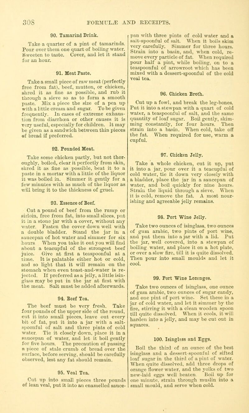 90. Tamarind Drink. Take a quarter of a pint of tamarinds. Pour over them one quart of boiling water. Sweeten to taste. Cover, and let it stand for an hour. 91. Meat Paste. Take a small piece of raw meat (perfectly free from fat), beef, mutton, or chicken, shred it as fine aa possible, and rub it through a sieve so as to form a smooth paste. Mix a piece the size of a pea up with a little cream and sugar. To be given frequently. In cases of extreme exhaus- tion from diarrhoea or other causes it is very useful, especially for children. It may be given as a sandwich between thin pieces ©f bread if preferred. 92. Pounded Meat. Take some chicken partly, but not thor- oughly, boiled, clear it jjerfectly from skin, shred it as fine as possible, beat it to a paste in a mortar with a little of the liquor it was boiled in. Simmer it gently for a few minutes with as much of the liquor as will bring it to the thickness of gruel. 93. Essence of Beef. Cut a pound of beef from the rump or sirloin, free from fat, into small slices, pixt it in a stone jar with a cover, without any water. Fasten the cover dowa well with a double bladder. Stand the jar in a saucepan of hot water and simmer for six hours When you take it out you wUl find about a teacupful of the strongest beef juice. Give at first a teaspoonful at a time. It is palatable either hot or cold, and so light that it wUl remain on the stomach when even toast-and-water is re- jected. If preferred as a jelly, a little isin- glass may be put in the jar at first with the meat. Salt must be added afterwards. 94. Beef Tea. The beef must be very fresh. Take four pounds of the upper side of the round, cnt it into small pieces, leave out every bit of fat, put it into a jar with a salt- spoonful of salt and three pints of cold water. Tie it closely down, jilace it in a saucepan of water, and let it boil gently for five hours. The precaution of passing a piece of stale crumb of bread over the surface, before serving, should be carefully observed, lest any fat should remain. 95. Veal Tea. Cut up into STuall pieces three pounds of lean veal, put it into au enamelled sauce- pan with three pints of cold water and a salt-spoonful of salt. When it boils skim very carefully. Simmer for three hours. Strain into a basin, and, when cold, re- move every particle of fat. When required pour half a pint, while boiling, on to a teaspoonful of aiTowroot which has been mixed with a dessert-spoonful of the cold veal tea. 96. Chicken Broth. Cut up a fowl, and break the leg-bones. Put it into a stewpan with a quart of cold water, a teaspoonful of salt, and the same quantity of loaf sugar. Boil gently, skim- ming constantly, for ioxiv hours. Then strain into a basin. 'NMien cold, take oflF the fat. \Mien required for use, warm a cupful. 97. Chicken Jelly. Take a whole chicken, cut it up, put it into a jar, pour over it a teacupful of cold water, tie it down very closely with a bladder, place the jar in a saucepan of water, and boil quickly for nine hours. Strain the liquid through a sieve. When it is cold, remove the fat. A most nour- ishing and agreeable jelly remains. 98. Port Wine Jelly. Take two ounces of isinglass, two ounces of gum arable, two pints of port wine, and put them into a jar with a lid. Put the jar, well covered, into a stewpan of boiling water, and place it on a hot plat«, or over a slow fire, till it is quite dissolved. Then pour into small moulds and let it cool. 99. Port Wine Lozenges. Take two ounces of isinglass, one ounce of gum arable, two ounces of sugar candy, and one pint of port wine. Set these in a jar of cold water, and let it simmer by the fire, stirring it with a clean wooden spoon till quite dissolved. When it cools, it will harden into a jelly, and may be cut out in squares. 100. Isinglass and Eggs. Boil the third of an ounce of the best isinglass and a dessert-spoonful of sifted loaf sugar in the third of a pint of wat-er. When quite dissolved, add three drops of orange Hower water, and the yolks of two new-laid eggs well beaten Boil up for one minute, strain through muslin into a small mould, and serve when cold.