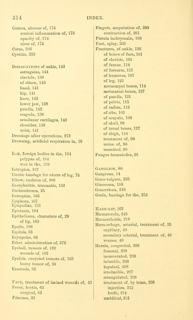 Cornea, abscess of, 174 conical inflammation of, 173 opacity of, 174 ulcer of, 174 Corns, 266 Cystitis, 233 Dislocations of ankle, 143 astragalus, 144 clavicle, 138 of elbow, 140 haud, 141 hip, 141 knee, 143 lower jaw, 138 patella, 142 scapula, 138 semilunar cartilages, 143 shoulder, 139 wrist, 141 Dressings after operations, 273 Drowning, artificial resiDiration in, 59 Eak, foreign bodies in the, 184 polypus of, 184 wax in the, 183 Ectropion, 167 Elastic bandage for ulcers of leg, 74 Elbow, excision of, 286 Encephalitis, traumatic, 153 Enchondroma, 25 Entropion, 166 Epiphora, 167 Epispadias, 241 Epistaxis, 184 Epithelioma, characters of, 29 of lip, 163 Epulis, 188 Equinia, 53 Erysipelas, 64 Ether, administration of, 272 Eyeball, tumors of, 182 woiands of, 182 Eyelids, encysted tumors of, 165 horny tumor of, 20 Exostosis, 82 Face, treatment of incised wounds of, 43 Fever, hectic, 63 surgical, 62 Fibroma, 23 Fingers, amputation of, 290 contraction of, 261 Fistula lachrymalis, 168 Foot, splay, 265 Fractures, of ankle, 126 of bones of face, 101 of clavicle, 103 of femur, 116 of forearm. 111 of humerus, 107 of leg, 123 metacarpal bones, 114 metatarsal bones, 127 of patella, 121 of pelvis, 115 of radius, 113 of ribs, 102 of scapula, 106 of skull, 99 of tarsal bones, 127 of thigh, 116 treatment of, 90 union of, 90 ununited, 98 Fungus h^matodes, 28 Ganglion, 80 Gangrene, 14 Genu-valgum, 265 Glaucoma, ISO Gonorrhoea, 248 Groin, bandage for the, 254 Hake-lip, 162 Hsematocele, 243 Hsemorrhoids, 218 Hgemorrhage, arterial, treatment of, 35 capillary, 40 secondary arterial, treatment of, 40 venous, 40 Hernia, congenital, 208 femoral, 209 incarcerated, 208 infantile, 208 inguinal, 208 irreducible, 207 strangulated. 208 treatment of, by truss, 209 injection, 213 knife, 214 umbilical, 215