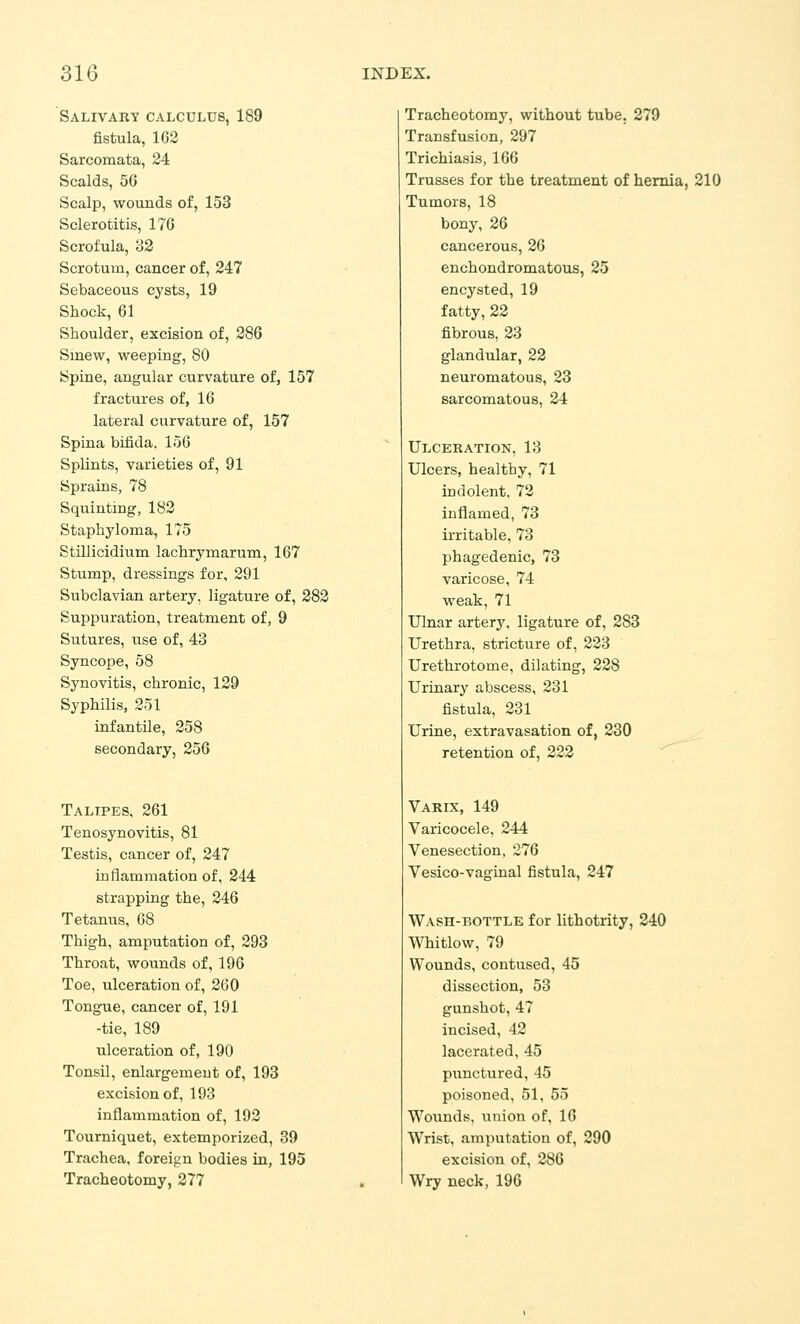 Salivary calculus, 189 fistula, 162 Sarcomata, 24 Scalds, 56 Scalp, wounds of, 153 Sclerotitis, 176 Scrofula, 82 Scrotum, cancer of, 247 Sebaceous cysts, 19 Shock, 61 Shoulder, excision of, 286 Smew, weeping, 80 Spine, angular curvature of, 157 fractures of, 16 lateral curvature of, 157 Spina bifida. 156 Splints, varieties of, 91 Sprains, 78 Squinting, 182 Staphyloma, 175 Stillicidium lachryraarum, 167 Stump, dressings for, 291 Subclavian artery, ligature of, 282 Suppuration, treatment of, 9 Sutures, use of, 43 Syncope, 58 Synovitis, chronic, 129 Syphilis, 251 infantile, 258 secondary, 256 Talipes, 261 Tenosynovitis, 81 Testis, cancer of, 247 inflammation of, 244 strapping the, 246 Tetanus, 68 Thigh, amputation of, 293 Throat, wounds of, 196 Toe, ulceration of, 260 Tongue, cancer of, 191 -tie, 189 ulceration of, 190 Tonsil, enlargement of, 193 excision of, 193 inflammation of, 192 Tourniquet, extemporized, 39 Trachea, foreign bodies in, 195 Tracheotomy, 277 Tracheotomy, without tube, 279 Transfusion, 297 Trichiasis, 166 Trusses for the treatment of hernia, 210 Tumors, 18 bony, 26 cancerous, 26 enchondromatous, 25 encysted, 19 fatty, 22 fibrous, 23 glandular, 22 neuromatous, 23 sarcomatous, 24 Ulceration, 18 Ulcers, healthy, 71 indolent, 72 inflamed, 73 irritable, 73 phagedenic, 73 varicose, 74 weak, 71 Ulnar artery, ligature of, 283 Urethra, stricture of, 228 Urethrotome, dilating, 228 Urinary abscess, 281 fistula, 231 Urine, extravasation of, 230 retention of, 222 Varix, 149 Varicocele, 244 Venesection, 276 Vesico-vaginal fistula, 247 Wash-bottle for lithotrity, 240 Whitlow, 79 Wounds, contused, 45 dissection, 53 gunshot, 47 incised, 42 lacerated, 45 punctured, 45 poisoned, 51, 55 Woiinds, union of, 16 Wrist, amputation of, 290 excision of, 286 Wry neck, 196