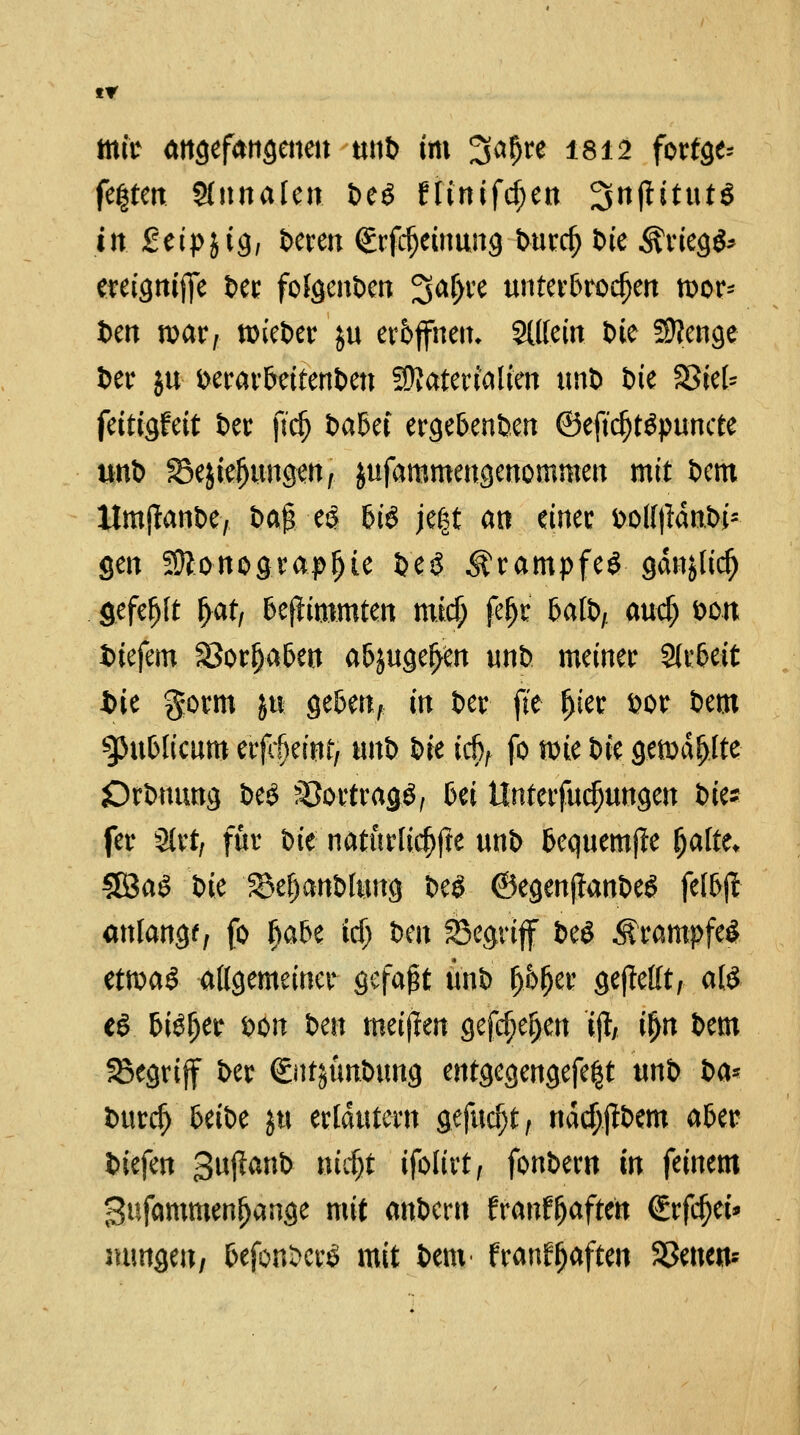 tr mit angefangenen unb im Sa&re 1812 forfge* fe|ten Slnnalen. beö ninifcf;en ^njlitutö tu SeipjtS/ bereu (Erfdjeinung tvurc^ Die Kriegs* ereigttiffe t>er folgenben 3^^ve unterbrochen wor* t>en war/ tmeber $u eröffnen. SUlein Die Sttenge ber $u verarbeitenden Materialien unb bte SSref- fettigfeit ber ftdj babet ergebenben ©ejtdjtäpuncte unb SSe&ieljungen, jufammengenommen mit Dem ltmjtanbe, i>a§ e£ bis jegt an einer bollt?dn.bi- gen Sonographie be£ Krampfes gdnjlid) gefefjft f>at, bejfcmmten tnid) feljr batb, auef; von biefem SSorljaben abjugeljen unb meiner Arbeit tue gornt &u geben, in Der fte J)ter vor bem publicum erfrf)eint, tonb bre icbf fo wie t>fc gewagte örbnung be$ Vortrags, bei Unterfudjungen bte* fer 3lrt, für t>k natürliche unb bequemte fyotiu 38aS W &ef)anblung be£ ©egenffanbeS felbjl anlange, fo Ijabe fd) ben S3egrijf be$ .Krampfes ttm$ allgemeiner gefaxt unb 0fym gejMt, als e£ btef)er bon im meijlen gefeiten tft if>n bem SBegriff ber (Sutjunbung entgegengefe^t unb t>a* burefj beibe jtt erläutern gefud)t, nddjjfbem aber biefen gujlanb mrf)t ifolirt, fonbem in feinem Sufammenljange mit anbern franf&aftete €rfcf)et* mmgeu, fcefonberö mit bem franffjaften SSetten*