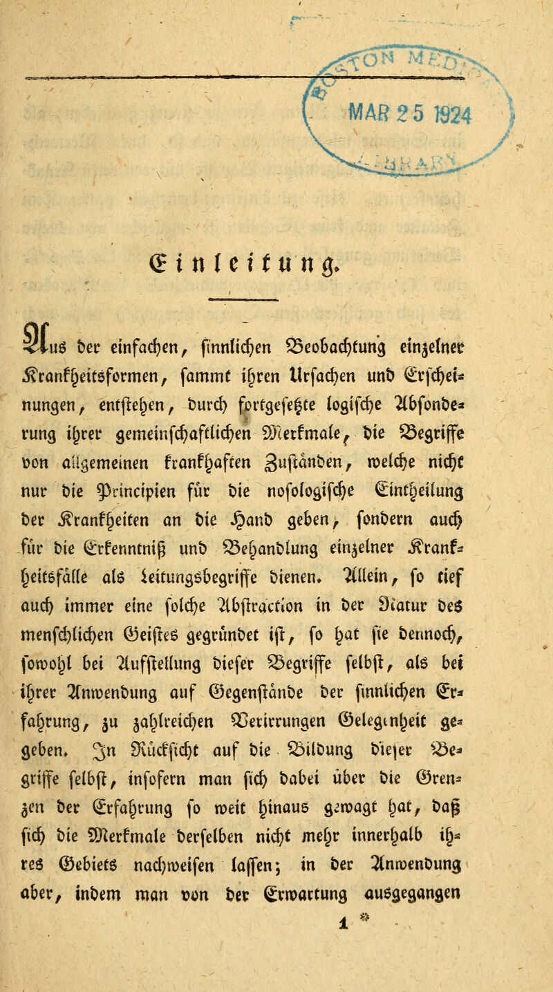 (£ i nie H tt'ng. & -u$ ber einfachen, ftmritdjen 25eobad)fung etnjefnee Äranfjjritsformen, fammt iljren llrfacfyen unb £*rfd)ei* nungen, entfielen, burd) fprfgefefte logifdje TCbfonbe* rung t^ret* gemeinfd)aftüd)en SHerfmale^ bie 23egrijfe Don allgemeinen franf^affm Sujiänbert, welche nic^C nur bie 93rincipten für i)ie nofo(ogifd)e €intf)eüung ber Äranf (jeiten an biß Jpanb geben, fonbern aud) für bie grfenntniß unb 23e£anblung einzelner Äranf- §eitsfd(te ate ieitungsbegrijfe bienen* allein, fo rief aud) immer eine foldje 2ibfrracfion in ber Diatur be$ menfd)lid)en ©rijleS gegrünbet ift, fo §at fte bennodj, foroojjl bei 2lufjW(ung biefer 23egrijfe felbjt, als bei ifjrer 2Cnmenbung auf ©egenpanbe ber fmnlidjen 2r* fafiruw}, $u ja^lreic^en Qßerirrungen ©elegtnf)eif ge- geben, 3n SKücffic^t auf bk Söilbung b'iejer be- griffe felbft, infofern man ftd) babti über bte ©ren- ken ber Srfafjrung fo weit fjinaus g<wagt fyat, ba% ftd) bk SKerfmale berfelben nid)t mef)r innerhalb tfj* reo ©ebiets nad)n)eifen lafien; in ber TCnroenbung aber, inbem man von bet Swoactung auegegangen 1 * -