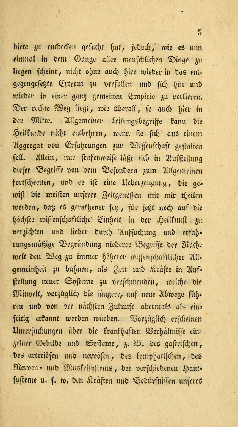 biete ju mtbeim gefugt gaf, jc&odj/ twic es tum einmal in t>em ©ange aller menf#t^en Singe §u liegen fdjeinf, nidjt ogne audj gier roieber in Das ent* gegengefe|te Ertrem 31t verfallen unb fidj gin unb nneber in einer ganj gemeinen (Empirie $u »erfterem. Ser rechte 2Beg liegt t mt überall, fo aud) gier in Der Sftifte* .allgemeiner ieifungSbegriffe fann Die ^eitfunöe md)t enfbegren, n^enn fte fidj' cm$ einem Aggregat t>on Erfahrungen $ur Söijjenfcfyaft geflattert fofl. allein, nur jlufenwrifc lafct . f;d? in 2(uffieilimg biefer SSegrijfe t?on Dem 23efonbern gum allgemeinen fortfdjreiten, unb es ijl eine tlebergeugung, Die ge- wiß Die meiften unferer geifgenojfen mit mir tgeücn werben, Dag es geratener fev>, für jeft nod) auf Die godjjle miffenfc^afcltd^e Eingeit in Der Jprilfunji gu mx^ten unD lieber Durd) ICuffudjung unD erfag* rungsmägige 23egrünDung nieDerer SBegrijfe Der 9kd)- mit Den 5Öeg gu immer gogerer n>tf|enfd>aftlid?er Till* gemeingeit ju bagnen, als gut tmb Gräfte in %u\* ftellung neuer ©pjleme gu t>erfdjn>enben, welche Die Wixtwlt, ttorgügüd) Die jüngere, auf neue Abwege füg* ren unb t>on Der ndd)jlen Sufunft abermals als ein* feitig erfannt werben würben. Scrjüglid) erfd;einen llnterfud)ungen über Die franfgaften 5>ergdltnifje ein- zelner &tbilt>^ unb ©pjleme, j. SS* Des gajlrifdjen, Des arteriofen unb neruofen, Des tympgatifdjen, Des Stfersen* unb SPaisMfyjlemS, Der verfd)ieDenen Qaut* fyfteme ut (♦ w» t)m Gräften unb SxbürfnijTen unferes