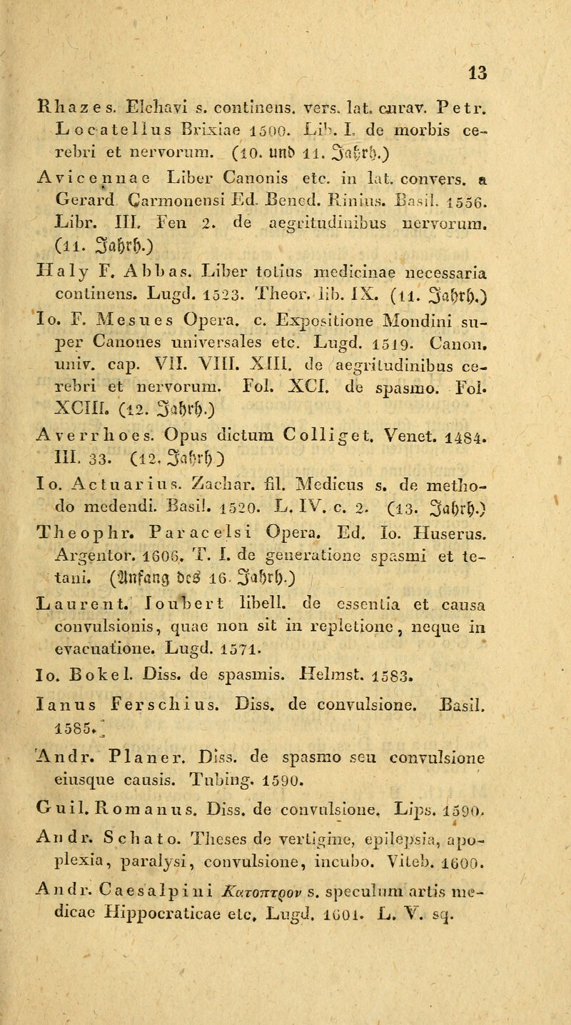 Rliazes. Elcliavi s. continens. vers. lat. curav. Petr. Locatellus Brixiae 1500. Lib. I, de morbis ce- rebri et nervorum. (10. unb li. ^$at;t§.) Avicennae LIber Canonis etc. in lat. convers. a Gerard Carmonensi Ed. Bened. Rinius. Basil. 1556. Libr. III. Fen 2. de aegritudinibus nervoruni. (ll. 3a&r&.) Haly F. Abbas. Liber totius medicinae necessaria conlinens. Lugd. 1523. Theor. üb. IX. (ll. 3a()r().) Io. F. Mesues Opera, c. Expeditione Mondini su- per Canones universales etc. Lugd. 1519. Canon, univ. cap. VII. VIII. XIII. de aegriLudinibus ce- rebri et nervoruni. Fol. XCI. de spasmo. Fol. XCHI. (12. 3a&r&0 Averrlioes. Opus dictum Colliget. Venet. 1484. IIL 33. (I2,3af}r!)) I o. Actuarius. Zacliar. nl. Medicus s. de metlio- do medendi. Basil. 1520. L. IV. c. 2. (13. 3<i()r$.) Theophr. Paracelsi Opera. Ed. Io. Huserus. Argeiitor. 1606. T. I. de generatione spasmi et te- tani. (Anfang btß 16. 3a5r()0 Laurent. Ioubert libell. de essentia et causa convulsionis, quae non sit in repletione , neque in evacuatione. Lugd. 1571. Io. Bökel. Diss. de spasmis. Heimst. 1583. lanus Ferschius. Diss. de convulsione. Basil. 1585/ Andr. Planer. Diss. de spasmo seu convulsione eiusque causis. Tnbing. 1590. Guil. Rom anus. Diss. de convulsione, Lips. 1590. Andr. Scbato. Tlieses de verligine, epilepsfa, apo- plexia, paralysi, convulsione, ineubo. Vileb. 1600. Andr. C a e s a 1 p i 11 i K&.totttqov s. speculum artis nie- dicae Hippocraticae elc, Lugd. 1601. L. V. sq.