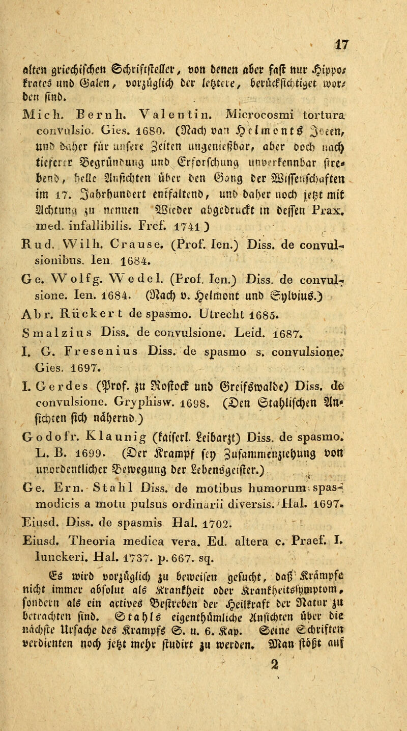 alten gricdjtfdjcti ®cfjt'iff|Mer, von betten A&cr faff ttur Jpippo/ tvateß unb <&akn, Dovjäojicfj bei leitete, berücf (teilet mtt ben finb. Mich. B e r n h* Valentin* Microcosmi tortura convulsio. Gies. 1680. Üftad) van j£)clmcnt6 %*i&fi un^ &L\t)tv für unjere Jetten ungenießbar, aber boeb nac§ tieferer SSegrunNiug unb (£rforfd)una, uni??rfcnnbar ftre« bwb, hellt 2Infid)ten über ben 6ang Der SBiffenfcfouftett im 17. 3>abrbunfcert entfairenb, unD baf\er nocl) je£f mit Slcbmna $u nennen $8icöer abgebruefe tn bejfen Prax. med. infallibilis. Frcf. 1741 ) Rud. Willi. Crause. (Prof. Jen.) Diss. de convul- sionibus, Ien 1684. Ge. Wolfg. Wedel. (Prof. Ien.) Diss. de convul- sione. Ien. 1684. (Slatf) t). Jpelräonf unb ©tjtoiug.) Abr. Rückert de spasmo. Utrecht 1685. Smalzius Diss. de convulsione. Leid. 1687. I. G. Fresenius Diss. de spasmo s. convulsione; Gies. 1697* I. Gerdes ($rDf. $u Dioffocf unb (BreifSroalbe) Diss. de convulsione. Gryphisw. 1698. (£»en 6ta&iifcfyen 5lU fid)cen ftcf) ndl)ernb ) Godofr. Klaunig (faiferl. £etbar$t) Diss. de spasmo.1 L. B. 1699. (©er Krampf fep 3ufammen$te()una, von uuorbentltd)er ^en^eöun^ ber ^ebenßgeijler.)- Ge. Ern. Stahl Diss. de motibus humorumspas^. modicis a motu pulsus ordinarii diversis. Hai. 1697* Eiusd. Diss. de spasmis Hai. 1702» Eiusd. Theoria medica vera. Ed, altera c. Praef. I. lunckeri. Hai. 1737. p. 667. sq. <£$ Wieb »orjtfa.licf) $u beweiten gefuebt, ba$/Krämpfe nid)t immer a&folut olö ftvantyeit ober &ranfj)t?i«f$nptom, fonbevn als ein aetiveß ^deftveben bei- Jpeilfraft ber Statur $u betrauten ftnb. <&ta$U etgerujjämlicbe Änjtc&tcn über bte ndebfre Utfadje beö Krampfs S. n. 6. $av. <^etne <Ecbriften veibienten noa) je§t mc{)t' fhibiit $u werten. 9ftanfö$t auf 2