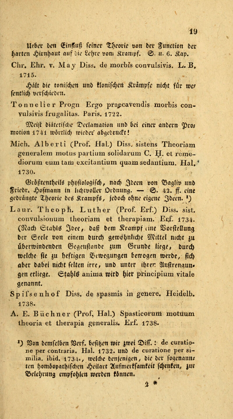 tie&er ben QEtnffug feiner $$eoiie uon bei* Function bei* fjarten Jpiinfjaut auf bie M)xc vom Krampf. ©. u. 6. $ap. dir* Ehi% v» May Diss* de morbis convulsivis. L. B, 1715. Jpaft bie totiifcftett ünb £lonifci)en Kampfe mcfjt ftir wc fentlid) vcvfdju'Dem Tonn euer Prögn Ergo pfapcavendis inorbis con- vulsivis frugalitas. Paris. 1722. tDJeift buitetifcbe Tvcfamanon unb fcei einet* anbet'tt $>ro; motion 1741 wöi-rlid) mieber/ ä&gebtttcft! Mich. Alberti (Prof. Hai.) Diss. sistehs Theoriam generalern motus partium solidarum C. H. et rerne- diorum eunatam excitantium quam sedantium. Hai»1 1730» y$ Q&vb§tetitf)eil$ p^i)ft'o(ogifcf), nadj 3^cn von Q3agtti> unb Jrtebr* Jpofmann in licbrpoflcr Dibnung. — ©. 42. |f. eine gebeugte %§eo$ie be$ &iampf$, jebod) ofjne eigene ^been. l) Laur. Theopl, Luther (Prof. Erf.) Diss. sist. convulsionüm theoriam et therapiam. Er^f. 1734. (3fad) 6ta&lö 3&ee, Da§ bem Krampf dne SSorfteOung fcer (geele t>on einem buref) gerod&nncfte Mittel mebt 51t überwinbenben ©egenftünbe $um ©runbe liege * burd) tt>eld>e fte ju heftigen ^ereegungen betrögen twrbe, ftd> ober txnbet nidjt feiten irre, unb unter ibren 3lnftren.<}un* gen erliege. &ta\)i$ anima rcirb tyier principiüm vitale genannt. Spifsenhof Diss. de spasmis in geliere. Heidelb. 1738. A. E. Büchner (Prof, Hai.) Spasticorütn motuum theoria et therapia generalis* Erf* 1738. l) 23on bcmfeJ&en äSerf. Migen wir $wet 5>iff.: de curatio- ne per contraria. Hai. 1732* unb de curatione per si- milia. ibid. 1734*, welche benjenigen, bic ber fogenanns ten f)omöopatf)tfcr>ett Jjeilait ^ufmeirfanrfeit fc^enfcii/ $ur 95elei)vung empfohlen werben fönnen* % *'