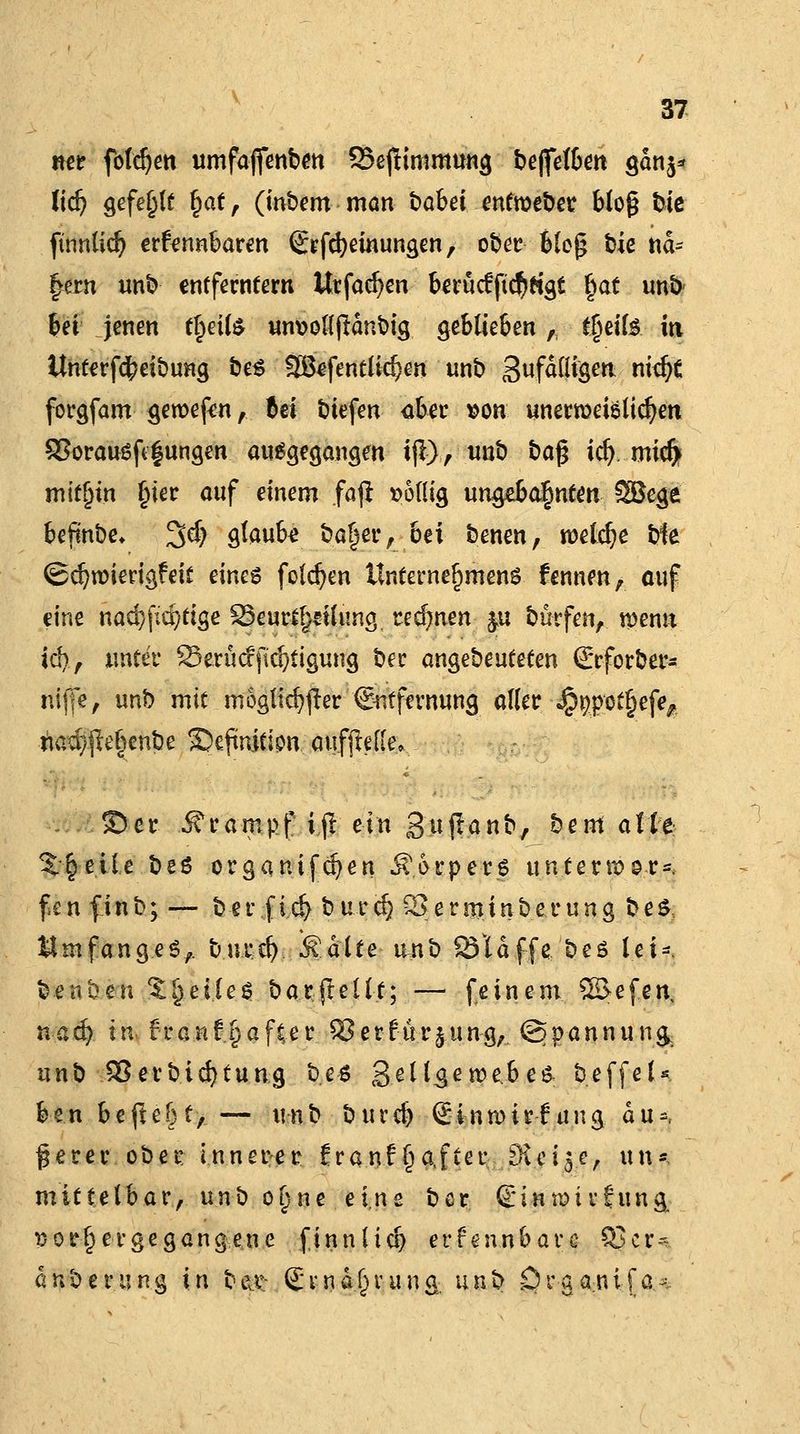 mt fotdjen umfajfenben 25ejftmmung beflfelben gdn$* lief) gefehlt §at, (inbem man babei entroeber blo§ fcte finnlidj erfrnnbaren Crfcfyeinungen, ober blcjj bie nd- !>ern unb entferntem Utfacfyen berücfftc$tfgt §at unb bei jenen f^eil^ um>o((jtdribig geblieben, £§eil& iti Unterfcfceibung be$ 2B*fentlid)en unb gefälligen nid# forgfam geroefen, (ei biefen aber von unerroeißlicfyen £?orauöft§ungen ausgegangen ijl), unb ba$ icf). micft mithin Ijier auf einem faft völlig ungebahnten SBege befinbe* %d) glaube ba§er, bei benen, roeldje bfe (Scfyroierigf eit eines folgen Unternehmens fennen, auf eine nad)jid7tige 23eurt!)£ilHng rennen &u burfen, wenn iä), unter 23erücfjld}tigung ber angebeuteten Srforber* niffe, unb mit möglicher (Entfernung aller «^pöt^efe^ nad)jleljenbe ©eftnition aufjMle, ©er Krampf ifl ein 3'wfl-anb, bem alle Xfytile. be6 organtfdjen Ä>rper$ untenvor^ fen finb; — ber fid) burcf} Serminberung be& umfange^, burd) kalte iutb Öldffe beö lei-. benben feiles barfteltt; — feinem SßJefen, na d) t n fr a n f § a f te r ^5 er für j.u n g, (Spannung unb SSerbidjtung bes gellgewebeä beffeU ben befie&t, — unb burd) Sinwirfang du*, ßerer ober innerer franf §a,fter $$10% un*, mittelbar, unb o§ne eine bcr ©inmivfung. vorhergegangene finn(td) erfennbare Q3cr--~ dnberung in b&t Svnd^rung. un^ örganifa-.