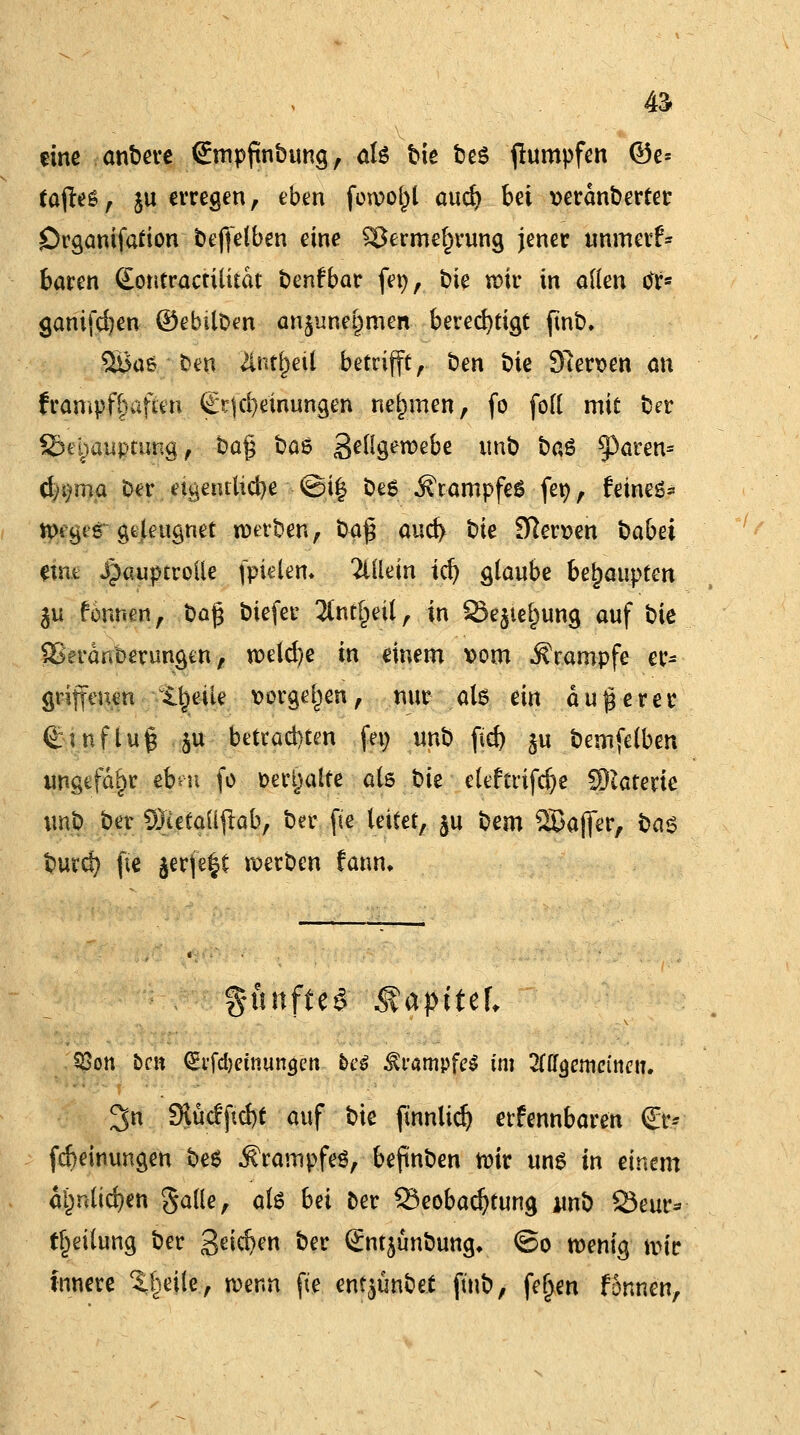 - tine anbere Smpftnbung, als bie t»e6 flumpfen ©e= tafttü, ju erregen, eben fowof)l aud) bei »erdnberter örganifafion beffelben eine $Berme()rung jener unmerk- baren (Eontractilitdt benfbar fer;, tue wir in öden M% ganifcfjen ©ebtlben an$unet)men berechtigt fmb. %Ba6 ben tolml betrifft, ben bie Sfterpen an frampf^aften (jErjcfye'inungen nehmen, fo fofl mit ber Behauptung, i?a£ boß geügewebe unb ba§ §3aren* d)i)ma Der eigentliche ■•©i| bes Krampfes fer;, feines* tt>t^tg geleugnet werben, bä$ aud> Die fersen babet enit Hauptrolle fptelem Mein tdj glaube behaupten $u fonnen, Oag biefer 2tnt§eil, in 93ejie^ung auf bie SJerdnberungen, weld)e in einem \>om Krämpfe er* gtijfenen tl^ik vorgehen, nur al6 ein äußerer Hinflug . ju betrauten fei; unb fid> §u bemfelben ungefähr ebm fo oertjalte als t)it eleftrifd)e Materie unb ber üftefaüjtab, ber fie leitet, ju bcm 2ßajfer, ba$ burd) fie ^erfe^t werben fann. fünftes Mapittl Q3on bm (Ei'fd)etmin<jcn be$ Krampfes im Zü^cmeimiu 3n Slücf ftd)t auf bie ftnnlid) erkennbaren €r- fcbemungen bes Krampfes, beftnben wir uns in einem di)nlid)en gaüe, als bei ber Beobachtung unb SSeur* tf)eilung ber 3^$en &er (£nt$unbung* ©o wenig wk innere Steile, wenn fte enfjünbef finb, feljen fonnen.