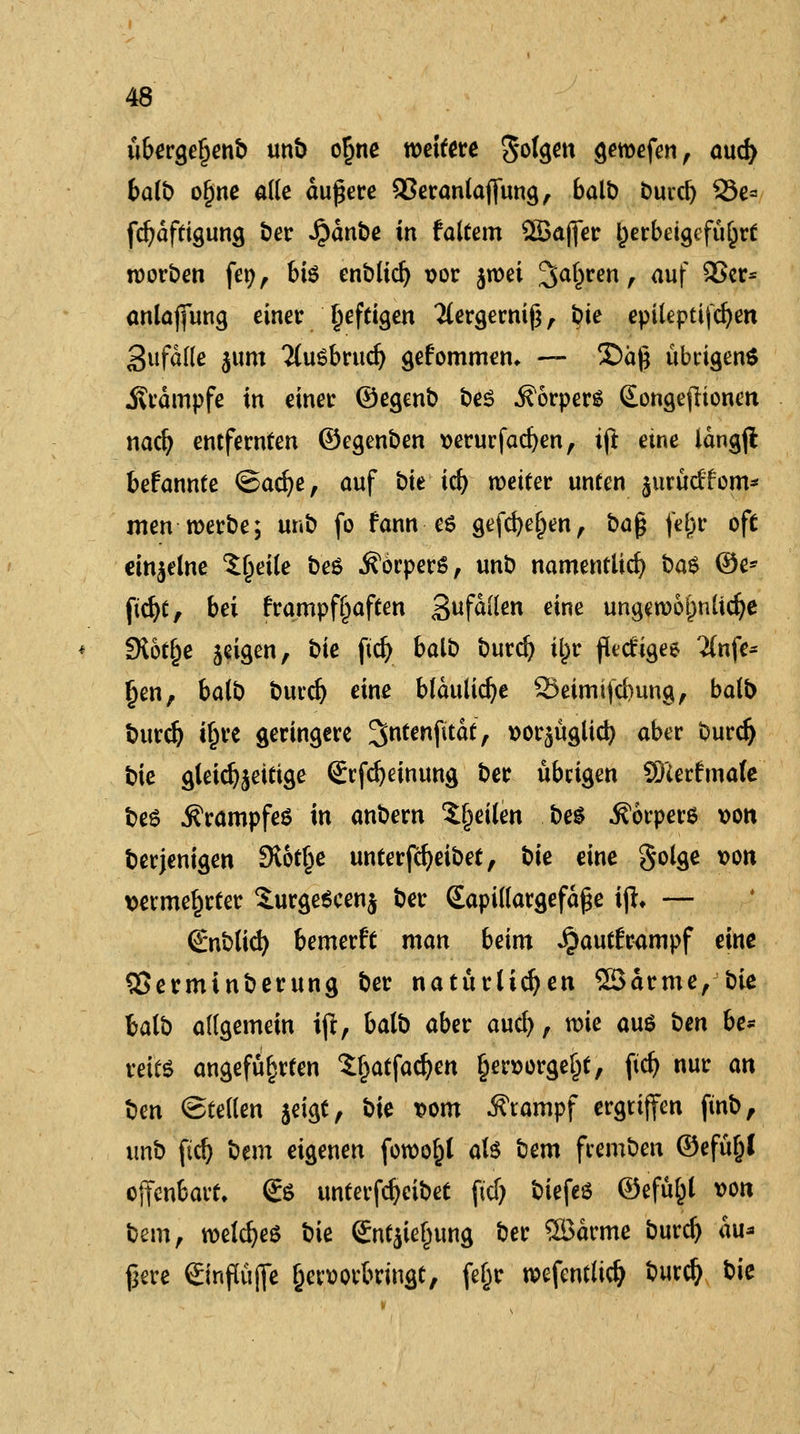 ubergeljenb unb o§ne weiten folgen gemefen, oud> balb o§ne alle äußere 93eranlajfung, balt) burcl) 33e* fcfydftigung ber Jpdnbe in faltem Qöafier herbeigeführt worben fen, bte enblid) vor jwei ^at)ren r <iuf SSer* antajfung einer ^efeigen 2lergemif3, §ie epileptifcfyen SufdKe jum ?(uSbrud) gefommen, — 2)äß übrigen* Krämpfe in einer ©egenb bes Körpers Songeflionen naefj entfernten ©egenben verurfacfyen, ift eine langjl bekannte <&ad)t, auf bie td) weiter unten jurücffom* men werbe; unb fo fann es gefeiten, bafy fe§r oft einzelne 5ljeile be$ Körpers, unb namentlich ba$ ©e* ftd)t, bei frampf§aften gufälkn eine ungewöhnliche fXot^c geigen, bie ftdj balb burd) itpr fletfigee 2lnfe* Ijen, balb buvdj eine bläuliche 23eimi|d}ung, balb burdj i£re geringere ^ntenfitdt, »orjäglid) aber burd) bie gletdjjeitige Srfdjeinung ber übrigen Sfterfrnale be6 Krampfes in anbern feilen be$ Äörpere von berjenigen 3tot§e unterfdjeibet, bie eine golge von vermehrter S.urge6cen$ ber (Eapillargefdße ijh — Snblid) bemerft man beim ^autframpf eine 55erminberung ber natürlichen ©arme, bie balb allgemein iji, balb aber and), wie aus ben be* reite angeführten S^atfadjen Ijervorgeljt, fid) nur an bm ©teilen $eigt, bie vom Stampf ergriffen ftnb, unb ftd) bem eigenen fowo^l als bem feemben ©efü&l offenbart, <£$ unterfcfyeibet fiel) biefeö ©efüfcl von bem, welches bie (BtfjUJjung ber SBdrme burd) du* ßere ©nftäjfe hervorbringt, feßr wefentltd) burd) bie