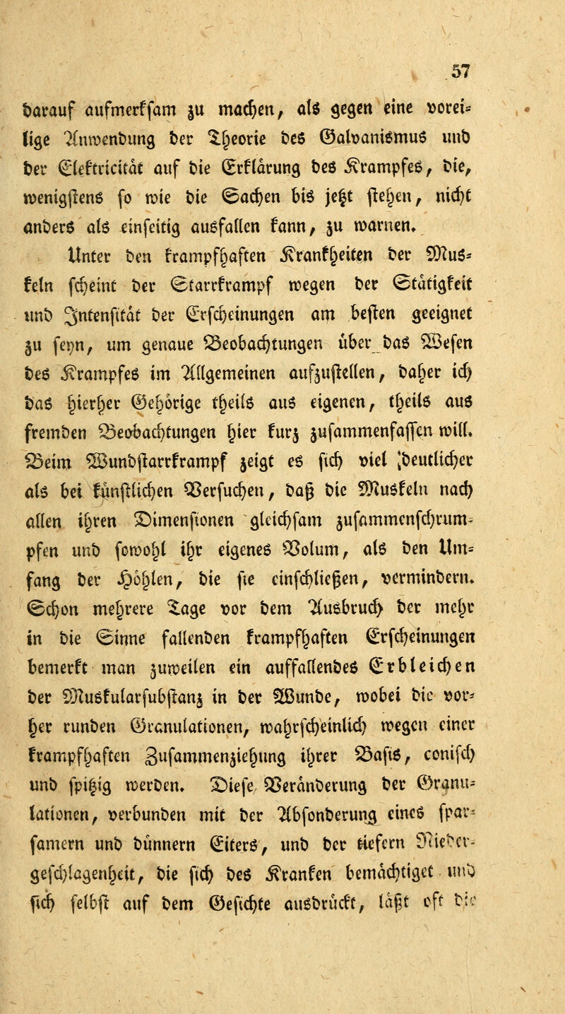 barauf aufmerffam |u machen, als gegen eine vom* lige Inmenbung ber S.l)eorie t>e6 ©afoanismus mit) ber glcftricitdt auf t>ie (Erklärung beö Krampfes, feie, rcenig|lens fo wie t>ie ©adjen bis je$t fielen, niefyt anberS als einfeitig ausfallen fann, ju warnen. Unter t»en £rampf§aften ^ranfgeign t?er SftuS* fein fdjeint t»cr (Starrkrampf tilgen ber ©tdtigfeit imt) ^ntenfttdt ber (£rfd)etnungen am bejten geeignet §u fej?n, um genaue Seobadjtungen über baS Söefen beS Krampfes im 2((lgemeinen aufhellen, baljer id) baS gierger ©eifrige tfceife aus eigenen, tl)eUs aus fremben Beobachtungen £ier fur$ jufammenfaflen will* Seim ©unbjiartframpf jeigt es fid) viel Jbeutlkfyer als bei ftinjHtcfym Cßerfucfym, Dag t>ie SKuSfeln nad> allen i^ren ®imenftonen gleicfyfam jufammenfdjrum* pfen unb fowo()l i^r eigenes £3otum, als ben llm= fang ber J&o&len, bte fte einfetteten, vermindern» ©d?on mehrere 5age vor bem 2{u&brud) Der me{jc in bie ©inne fallenden frampf^aften grfcfyeinungen bemerrV man juweilen ein auffaflenbeS (£rbleichen ber SftuSfularfubftanj in ber 3ßunbe, wobei bk vor* §er runben ©uanulationen, wa£rfd)einlid? wegen einer frampf§aften Sufammenjiejjung il)rer 25aftS, conifd) unb fpi|ig werben. SDiefc, SSerdnberung ber ©ranu-- lationen, verbunben mit ber Tlbfonberung eines fpar* famern unb bünnern ©terS, unb ber fctefern 9?iebcv-- gefd}fcgenl)eit, t^ie ftdj bes Jfranfen bemächtiget unü ftd> fetbft auf bem ©eftdjte ausbrüdt, (oft oft bte