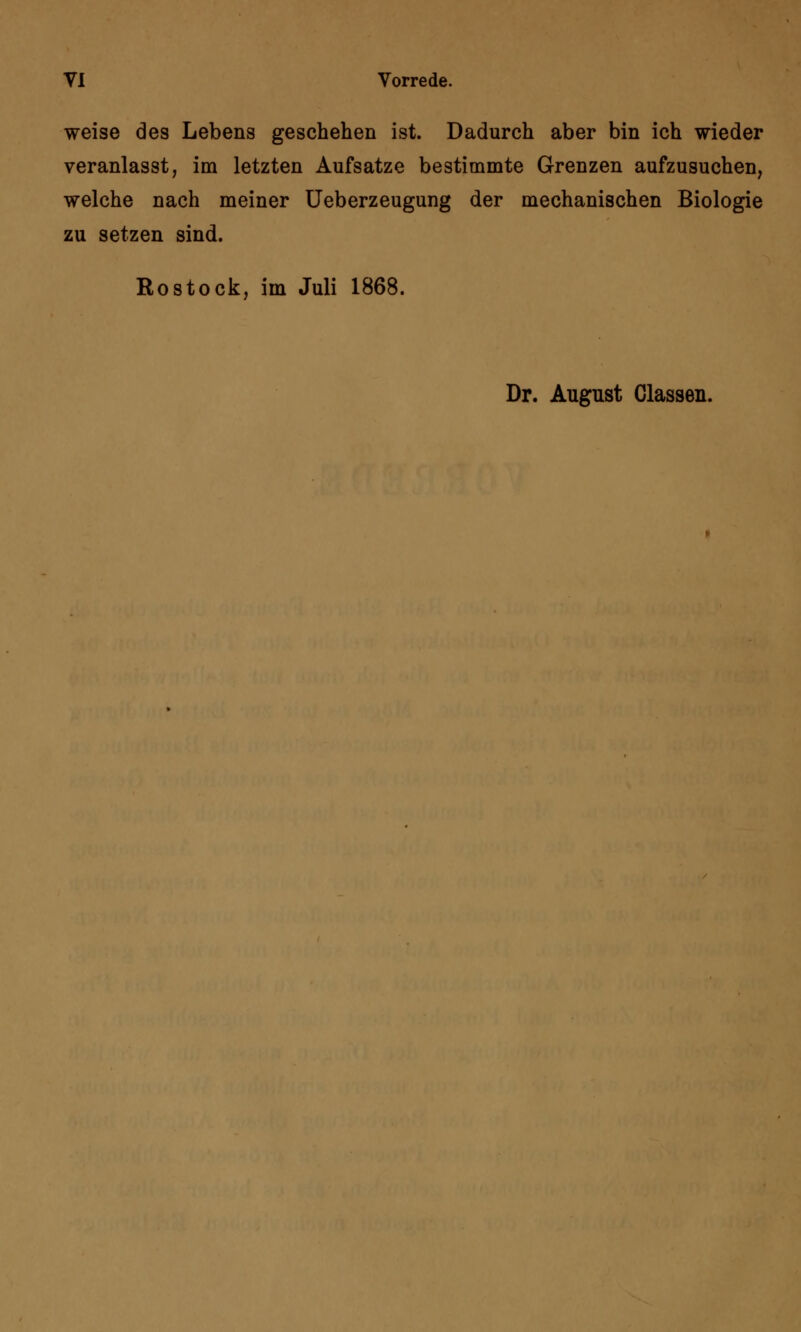 weise des Lebens geschehen ist. Dadurch aber bin ich wieder veranlasst, im letzten Aufsatze bestimmte Grenzen aufzusuchen, welche nach meiner Ueberzeugung der mechanischen Biologie zu setzen sind. Rostock, im Juli 1868. Dr. August Classen.