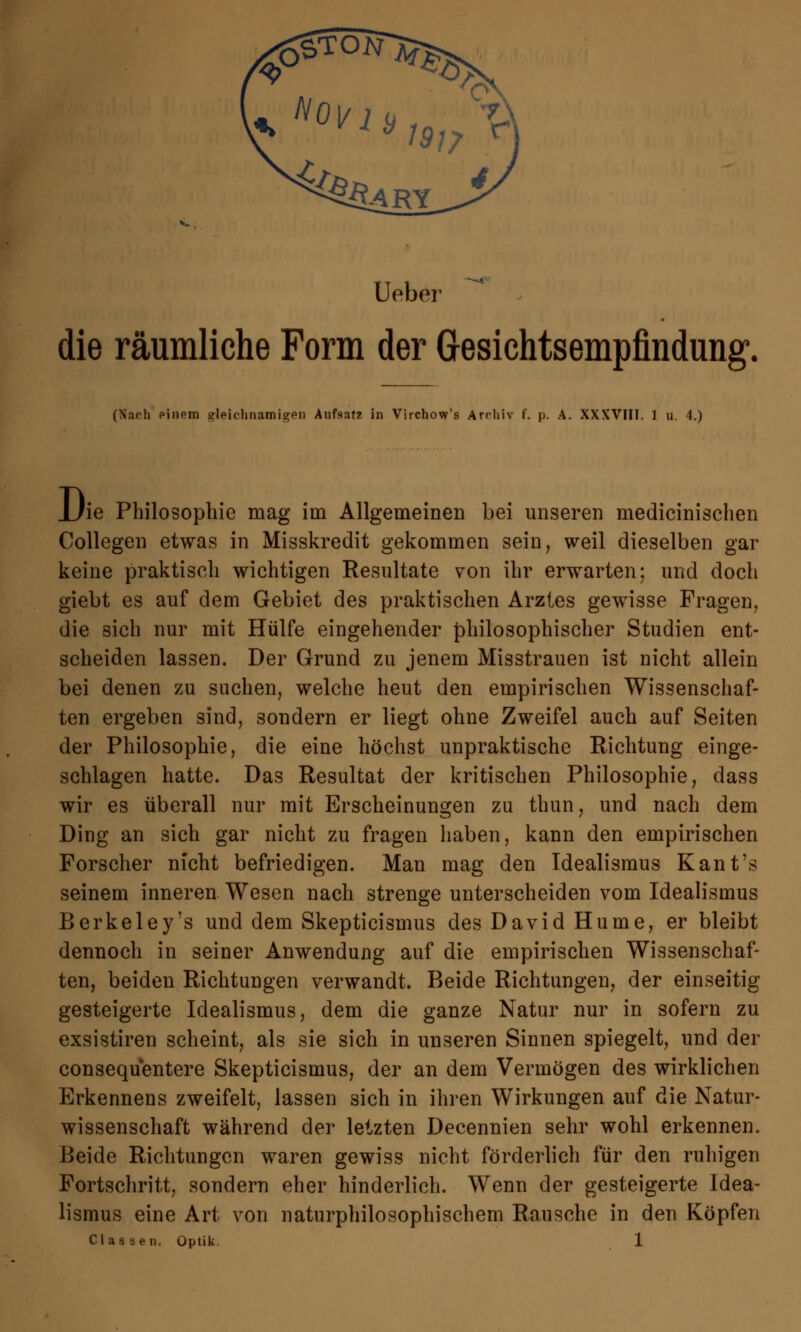 Ueber die räumliche Form der Gesichtsempfindung. (Narh einem gleichnamigen Aufsatz in Virchow's Arrliiv f. p. A. XXXVIIT. 1 u. 4.) JJie Philosophie mag ini Allgemeinen bei unseren medicinischen Collegen etwas in Misskredit gekommen sein, weil dieselben gar keine praktisch wichtigen Resultate von ihr erwarten; und doch giebt es auf dem Gebiet des praktischen Arztes gewisse Fragen, die sich nur mit Hülfe eingehender philosophischer Studien ent- scheiden lassen. Der Grund zu jenem Misstrauen ist nicht allein bei denen zu suchen, welche heut den empirischen Wissenschaf- ten ergeben sind, sondern er liegt ohne Zweifel auch auf Seiten der Philosophie, die eine höchst unpraktische Richtung einge- schlagen hatte. Das Resultat der kritischen Philosophie, dass wir es überall nur mit Erscheinungen zu thun, und nach dem Ding an sich gar nicht zu fragen haben, kann den empirischen Forscher nicht befriedigen. Man mag den Idealismus Kant's seinem inneren Wesen nach strenge unterscheiden vom Idealismus Berkeley's und dem Skepticismus des David Hume, er bleibt dennoch in seiner Anwendung auf die empirischen Wissenschaf- ten, beiden Richtungen verwandt. Beide Richtungen, der einseitig gesteigerte Idealismus, dem die ganze Natur nur in sofern zu exsistiren scheint, als sie sich in unseren Sinnen spiegelt, und der consequentere Skepticismus, der an dem Vermögen des wirklichen Erkennens zweifelt, lassen sich in ihren Wirkungen auf die Natur- wissenschaft während der letzten Decennien sehr wohl erkennen. Beide Richtungen waren gewiss nicht förderlich für den ruhigen Fortschritt, sondern eher hinderlich. Wenn der gesteigerte Idea- lismus eine Art von naturphilosophischem Rausche in den Köpfen