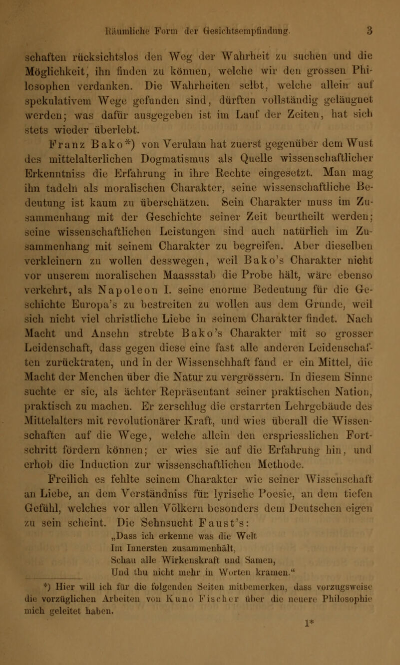 Schäften rücksichtslos den Weg der Wahrheit zu suchen und die Möglichkeit, ihn finden vai können, welche wir den grossen Phi- losophen verdanken. Die Wahrheiten selbt, welche allein auf spekulativem Wege gefunden sind, dürften vollständig geläugnet werden; was dafür ausgegeben ist im Lauf der Zeiten, hat sieh stets wieder überlebt. Franz Bako*) von Verulam hat zuerst gegenüber dem Wust des mittelalterlichen Dogmatismus als Quelle wissenschaftlicher Erkcnntniss die Erfahrung in ihre Rechte eingesetzt. Man mag ihn tadeln als moralischen Charakter, seine wissenschaftliche Be- deutung ist kaum zu überschätzen. Sein Charakter muss im Zu- sammenhang mit der Geschichte seiner Zeit bcurtheilt werden; seine wissenschaftlichen Leistungen sind auch natürlich im Zu- sammenhang mit seinem Charakter zu begreifen. Aber dieselben verkleinern zu wollen desswegen, weil Bako's Charakter nicht vor unserem moralischen Maassstab die Probe hält, wäre ebenso verkehrt, als Napoleon I. seine enorme Bedeutung für die Ge- schichte Europa's zu bestreiten zu wollen aus dem Grunde, weil sich nicht viel christliche Liebe in seinem Charakter findet. Nach Macht und Ansehn strebte Bako's Charakter mit so grosser Leidenschaft, dass gegen diese eine fast alle anderen Leidenschaf- ten zurücktraten, und in der Wissenschhaft fand er ein Mittel, die Macht der Mcnchen über die Natur zu vergrössern. In diesem Sinne suchte er sie, als ächter Repräsentant seiner praktischen Nation, praktisch zu machen. Er zerschlug die erstarrten Lehrgebäude des Mittelalters mit revolutionärer Kraft, und wies überall die Wissen- schaften auf die Wege, welche allein den erspriesslichen Fort- schritt fördern können; er wies sie auf die Erfahrung hin, und erhob die Induction zur wissenschaftlichen Methode. Freilich es fehlte seinem Charakter wie seiner Wissenschaft an Liebe, an dem Yerständniss für. lyrische Poesie, an dem tiefen Gefühl, welches vor allen Völkern besonders dein Deutschen eigen zu sein scheint. Die Sehnsucht Faust's: „Dass ich erkenne was die Welt Im Innersten zusammenhält, Schau alle Wirkenskraft und Samen, Und thu nicht mehr in Worten kramen. *) Hier will ich für die folgenden Seiten mitbemerken, dass vorzugsweise' die vorzüglichen Arbeiten von Kuno Kiselnr über die neuere Philosophie mich geleitet haben. 1*