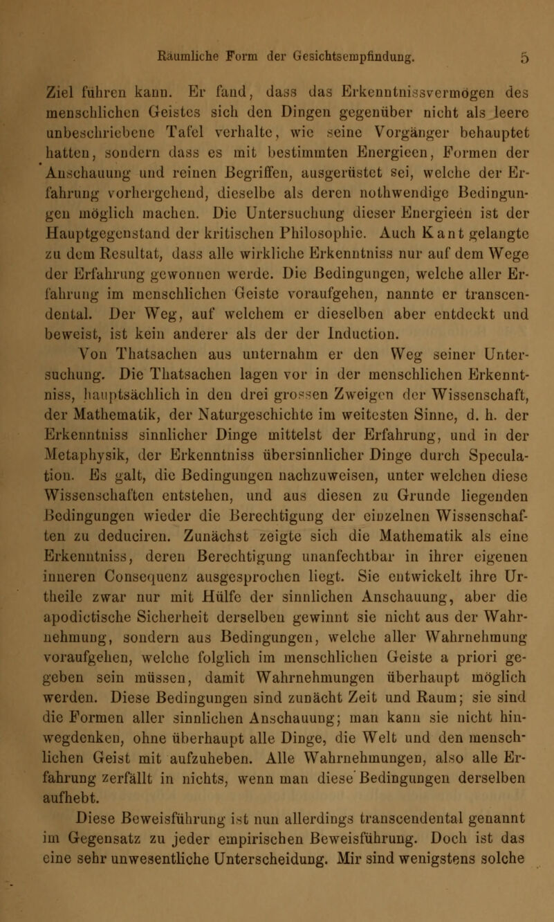 Ziel fuhren kann. Er fand, dass das Erkenntnisvermögen des mensehlichen Geistes sich den Dingen gegenüber nicht als leere unbeschriebene Tafel verhalte, wie seine Vorgänger behauptet hatten, sondern dass es mit bestimmten Energieen, Formen der Anschauung und reinen Begriffen, ausgerüstet sei, welche der Er- fahrung vorhergehend, dieselbe als deren nothwendige Bedingun- gen möglieh machen. Die Untersuchung dieser Energieen ist der Hauptgegenstand der kritischen Philosophie. Auch Kant gelangte zu dem Resultat, dass alle wirkliche Erkenntniss nur auf dem Wege der Erfahrung gewonnen werde. Die Bedingungen, welche aller Er- fahrung im menschlichen Geiste voraufgehen, nannte er transcen- dental. Der Weg, auf welchem er dieselben aber entdeckt und beweist, ist kein anderer als der der Induction. Von Thatsachen aus unternahm er den Weg seiner Unter- suchung. Die Thatsachen lagen vor in der menschlichen Erkennt- niss, hauptsächlich in den drei grossen Zweigen der Wissenschaft, der Mathematik, der Naturgeschichte im weitesten Sinne, d. h. der Erkenntniss sinnlicher Dinge mittelst der Erfahrung, und in der Metaphysik, der Erkenntniss übersinnlicher Dinge durch Specula- tion. Es galt, die Bedingungen nachzuweisen, unter welchen diese Wissenschaften entstehen, und aus diesen zu Grunde liegenden Bedingungen wieder die Berechtigung der einzelnen Wissenschaf- ten zu deduciren. Zunächst zeigte sich die Mathematik als eine Erkenntniss, deren Berechtigung unanfechtbar in ihrer eigenen inneren Consequenz ausgesprochen liegt. Sie entwickelt ihre Ur- theile zwar nur mit Hülfe der sinnlichen Anschauung, aber die apodictische Sicherheit derselben gewinnt sie nicht aus der Wahr- nehmung, sondern aus Bedingungen, welche aller Wahrnehmung voraufgehen, welche folglich im menschlichen Geiste a priori ge- geben sein müssen, damit Wahrnehmungen überhaupt möglich werden. Diese Bedingungen sind zunächt Zeit und Raum; sie sind die Formen aller sinnlichen Anschauung; man kann sie nicht hin- wegdenken, ohne überhaupt alle Dinge, die Welt und den mensch- lichen Geist mit aufzuheben. Alle Wahrnehmungen, also alle Er- fahrung zerfällt in nichts, wenn man diese'Bedingungen derselben aufhebt. Diese Beweisführung ist nun allerdings transcendental genannt im Gegensatz zu jeder empirischen Beweisführung. Doch ist das eine sehr unwesentliche Unterscheidung. Mir sind wenigstens solche