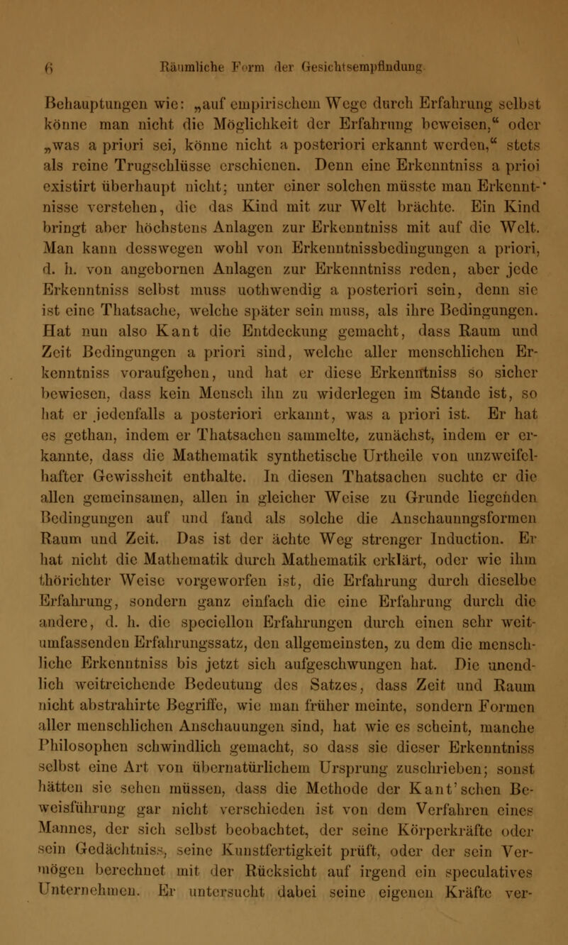 Behauptungen wie: „auf empirischem Wege durch Erfahrung selbst könne man nicht die Möglichkeit der Erfahrung beweisen. oder „was a priori sei, könne nicht h posteriori erkannt werden, stets als reine Trugschlüsse erschienen. Denn eine Erkenntniss a prioi existirt überhaupt nicht; unter einer solchen müsstc man Erkennt-' nisse verstehen, die das Kind mit zur Welt brächte. Ein Kind bringt aber höchstens Anlagen zur Erkenntniss mit auf die Welt. Man kann desswegen wohl von Erkenntnissbedingungen a priori, d. h. von angebornen Anlagen zur Erkenntniss reden, aber jede Erkenntniss selbst muss uothwendig a posteriori sein, denn sie ist eine Thatsache, welche später sein muss, als ihre Bedingungen. Hat nun also Kant die Entdeckung gemacht, dass Raum und Zeit Bedingungen a priori sind, welche aller menschlichen Er- kenntniss voraufgehen, und hat er diese Erkenntniss so sicher bewiesen, dass kein Mensch ihn zu widerlegen im Stande ist, so hat er jedenfalls a posteriori erkannt, was a priori ist. Er hat es gethan, indem er Thatsachen sammelte, zunächst, indem er er- kannte, dass die Mathematik synthetische Urtheile von unzweifel- hafter Gewissheit enthalte. In diesen Thatsachen suchte er die allen gemeinsamen, allen in gleicher Weise zu Grunde liegenden Bedingungen auf und fand als solche die Anschaunngsformen Raum und Zeit. Das ist der ächte Weg strenger Induction. Er hat nicht die Mathematik durch Mathematik erklärt, oder wie ihm Umrichter Weise vorgeworfen ist, die Erfahrung durch dieselbe Erfahrung, sondern ganz einfach die eine Erfahrung durch die andere, d. h. die spcciellon Erfahrungen durch einen sehr weit- umfassenden Erfahrungssatz, den allgemeinsten, zu dem die mensch- liche Erkenntniss bis jetzt sich aufgeschwungen hat. Die unend- lich weitreichende Bedeutung des Satzes, dass Zeit und Raum nicht abstrahirte Begriffe, wie man früher meinte, sondern Formen aller menschlichen Anschauungen sind, hat wie es scheint, manche Philosophen schwindlich gemacht, so dass sie dieser Erkenntniss selbst eine Art von übernatürlichem Ursprung zuschrieben; sonst hätten sie sehen müssen, dass die Methode der Kant7sehen Be- weisführung gar nicht verschieden ist von dem Verfahren eines Mannes, der sich selbst beobachtet, der seine Körperkräfte oder sein Gedächtniss, seine Kunstfertigkeit prüft, oder der sein Ver- mögen berechnet mit der Rücksicht auf irgend ein speculatives Unternehmen. Er untersucht dabei seine eigenen Kräfte ver-