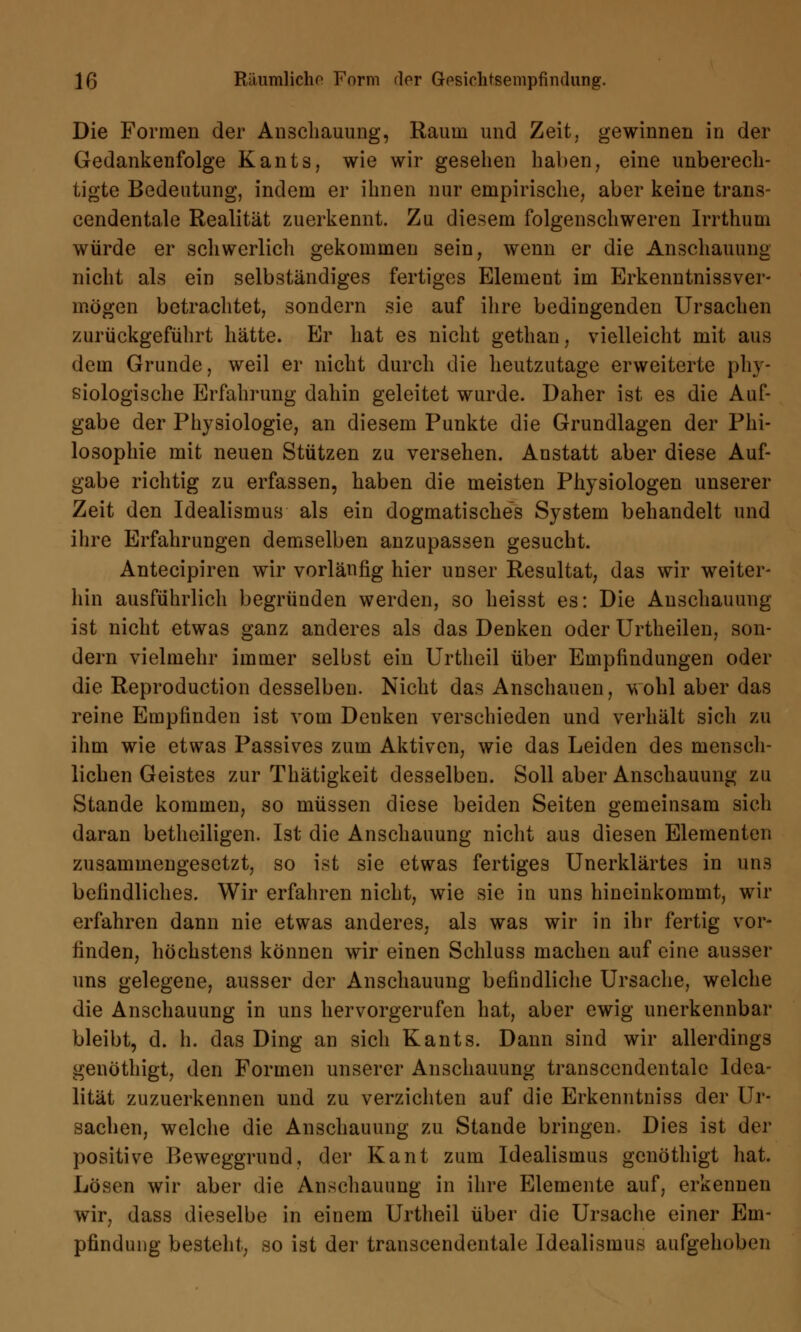 Die Formen der Anschauung, Raum und Zeit, gewinnen in der Gedankenfolge Kants, wie wir gesehen haben, eine unberech- tigte Bedeutung, indem er ihnen nur empirische, aber keine tran3- cendentale Realität zuerkennt. Zu diesem folgenschweren Irrthum würde er schwerlich gekommen sein, wenn er die Anschauung nicht als ein selbständiges fertiges Element im Erkenntnissver- mögen betrachtet, sondern sie auf ihre bedingenden Ursachen zurückgeführt hätte. Er hat es nicht gethan, vielleicht mit aus dem Grunde, weil er nicht durch die heutzutage erweiterte phy- siologische Erfahrung dahin geleitet wurde. Daher ist es die Auf- gabe der Physiologie, an diesem Punkte die Grundlagen der Phi- losophie mit neuen Stützen zu versehen. Anstatt aber diese Auf- gabe richtig zu erfassen, haben die meisten Physiologen unserer Zeit den Idealismus als ein dogmatisches System behandelt und ihre Erfahrungen demselben anzupassen gesucht. Antecipiren wir vorläufig hier unser Resultat, das wir weiter- hin ausführlich begründen werden, so heisst es: Die Anschauung ist nicht etwas ganz anderes als das Denken oder Urtheilen, son- dern vielmehr immer selbst ein Urtheil über Empfindungen oder die Reproduction desselben. Nicht das Anschauen, wohl aber das reine Empfinden ist vom Deuken verschieden und verhält sich zu ihm wie etwas Passives zum Aktiven, wie das Leiden des mensch- lichen Geistes zur Thätigkeit desselben. Soll aber Anschauung zu Stande kommen, so müssen diese beiden Seiten gemeinsam sich daran betheiligen. Ist die Anschauung nicht aus diesen Elementen zusammengesetzt, so ist sie etwas fertiges Unerklärtes in un3 befindliches. Wir erfahren nicht, wie sie in uns hineinkommt, wir erfahren dann nie etwas anderes, als was wir in ihr fertig vor- finden, höchstens können wir einen Schluss machen auf eine ausser uns gelegene, ausser der Anschauung befindliche Ursache, welche die Anschauung in uns hervorgerufen hat, aber ewig unerkennbar bleibt, d. h. das Ding an sich Kants. Dann sind wir allerdings genöthigt, den Formen unserer Anschauung transccndentale Idea- lität zuzuerkennen und zu verzichten auf die Erkenntniss der Ur- sachen, welche die Anschauung zu Stande bringen. Dies ist der positive Beweggrund, der Kant zum Idealismus genöthigt hat. Lösen wir aber die Anschauung in ihre Elemente auf, erkennen wir, dass dieselbe in einem Urtheil über die Ursache einer Em- pfindung besteht, so ist der transcendentale Idealismus aufgehoben