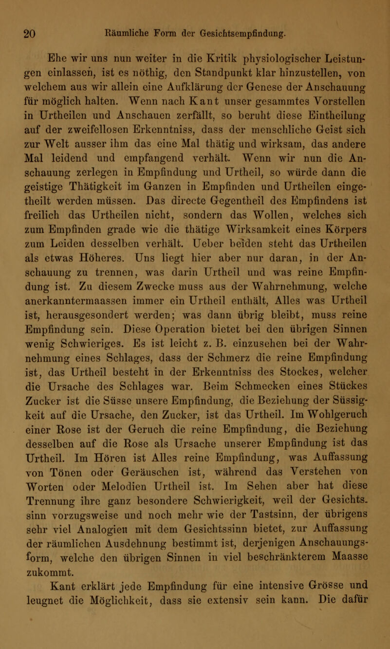 Ehe wir uns nun weiter in die Kritik physiologischer Leistun- gen einlassen, ist es nöthig, den Standpunkt klar hinzustellen, von welchem aus wir allein eine Aufklärung der Genese der Anschauung für möglich halten. Wenn nach Kant unser gesammtes Vorstellen in Urtheilen und Anschauen zerfällt, so beruht diese Eintheilung auf der zweifellosen Erkenntniss, dass der menschliche Geist sich zur Welt ausser ihm das eine Mal thätig und wirksam, das andere Mal leidend und empfangend verhält. Wenn wir nun die An- schauung zerlegen in Empfindung und Urtheil, so würde dann die geistige Thätigkeit im Ganzen in Empfinden und Urtheilen einge- teilt werden müssen. Das directe Gegentheil des Empfindens ist freilich das Urtheilen nicht, sondern das Wollen, welches sich zum Empfinden grade wie die thätige Wirksamkeit eines Körpers zum Leiden desselben verhält. Ueber beiden steht das Urtheilen als etwas Höheres. Uns liegt hier aber nur daran, in der An- schauung zu trennen, was darin Urtheil und was reine Empfin- dung ist. Zu diesem Zwecke muss aus der Wahrnehmung, welche anerkanntermaassen immer ein Urtheil enthält, Alles was Urtheil ist, herausgesondert werden; was dann übrig bleibt, muss reine Empfindung sein. Diese Operation bietet bei den übrigen Sinnen wenig Schwieriges. Es ist leicht z. B. einzusehen bei der Wahr- nehmung eines Schlages, dass der Schmerz die reine Empfindung ist, das Urtheil besteht in der Erkenntniss des Stockes, welcher die Ursache des Schlages war. Beim Schmecken eines Stückes Zucker ist die Süsse unsere Empfindung, die Beziehung der Süssig- keit auf die Ursache, den Zucker, ist das Urtheil. Im Wohlgeruch einer Rose ist der Geruch die reine Empfindung, die Beziehung desselben auf die Rose als Ursache unserer Empfindung ist das Urtheil. Im Hören ist Alles reine Empfindung, was Auffassung von Tönen oder Geräuschen ist, während das Verstehen von Worten oder Melodien Urtheil ist. Im Sehen aber hat diese Trennung ihre ganz besondere Schwierigkeit, weil der Gesichts, sinn vorzugsweise und noch mehr wie der Tastsinn, der übrigens sehr viel Analogien mit dem Gesichtssinn bietet, zur Auffassung der räumlichen Ausdehnung bestimmt ist, derjenigen Anschauungs- form, welche den übrigen Sinnen in viel beschränkterem Maasse zukommt. Kant erklärt jede Empfindung für eine intensive Grösse und leugnet die Möglichkeit, dass sie extensiv sein kann. Die dafür