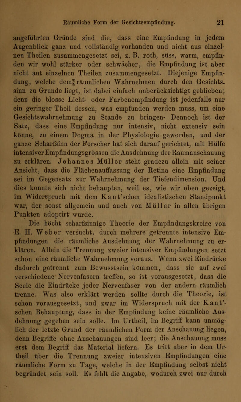 angeführten Gründe sind die, dass eine Empfindung in jedem Augenblick ganz und vollständig vorhanden und nicht aus einzel- nen Theilen zusammengesetzt sei, z. B. roth, süss, warm, empfin- den wir wohl stärker oder schwächer, die Empfindung ist aber nicht aut einzelnen Theilen zusammengesetzt. Diejenige Empfin- dung, welche dem* räumlichen Wahrnehmen durch den Gesichts, sinn zu Grunde liegt, ist dabei einfach unberücksichtigt geblieben; denn die blosse Licht- oder Farbenempfindung ist jedenfalls nur ein geringer Theil dessen, was empfunden werden muss, um eine Gesichtswahrnehmung zu Stande zu bringen- Dennoch ist der Satz, dass eine Empfindung nur intensiv, nicht extensiv sein könne, zu einem Dogma in der Physiologie geworden, und der ganze Scharfsinn der Forscher hat sich darauf gerichtet, mit Hülfe intensiver Empfindungsgrössen die Ausdehnung der Raumanschauung zu erklären. Johannes Müller steht gradezu allein mit seiner Ansicht, dass die Flächenauffassung der Retina eine Empfindung sei im Gegensatz zur Wahrnehmung der Tiefendimension. Und dies konnte sich nicht behaupten, weil es, wie wir oben gezeigt, im Widerspruch mit dem Kant'sehen idealistischen Standpunkt war, der sonst allgemein und auch von Müller in allen übrigen Punkten adoptirt wurde. Die höcht scharfsinnige Theorie der Empfindungskreise von E. H. Weber versucht, durch mehrere getrennte intensive Em- pfindungen die räumliche Ausdehnung der Wahrnehmung zu er- klären. Allein die Trennung zweier intensiver Empfindungen setzt schon eine räumliche Wahrnehmung voraus. Wenn zwei Eindrücke dadurch getrennt zum ßewusstsein kommen, dass sie auf zwei verschiedene Nervenfasern treffen, so ist vorausgesetzt, dass die Seele die Eindrücke jeder Nervenfaser von der andern räumlich trenne. Was also erklärt werden sollte durch die Theorie, ist schon vorausgesetzt, und zwar im Widerspruch mit der Kant'- schen Behauptung, dass in der Empfindung keine räumliche Aus- dehnung gegeben sein solle. Im Urtheil, im Begriff kann unmög- lich der letzte Grund der räumlichen Form der Anschauung liegen, denn Begriffe ohne Anschauungen sind leer; die Anschauung muss erst dem Begriff das Material liefern. Es tritt aber in dem Ur- theil über die Trennung zweier intensiven Empfindungen eine räumliche Form zu Tage, welche in der Empfindung selbst nicht begründet sein soll. Es fehlt die Angabe, wodurch zwei nur durch