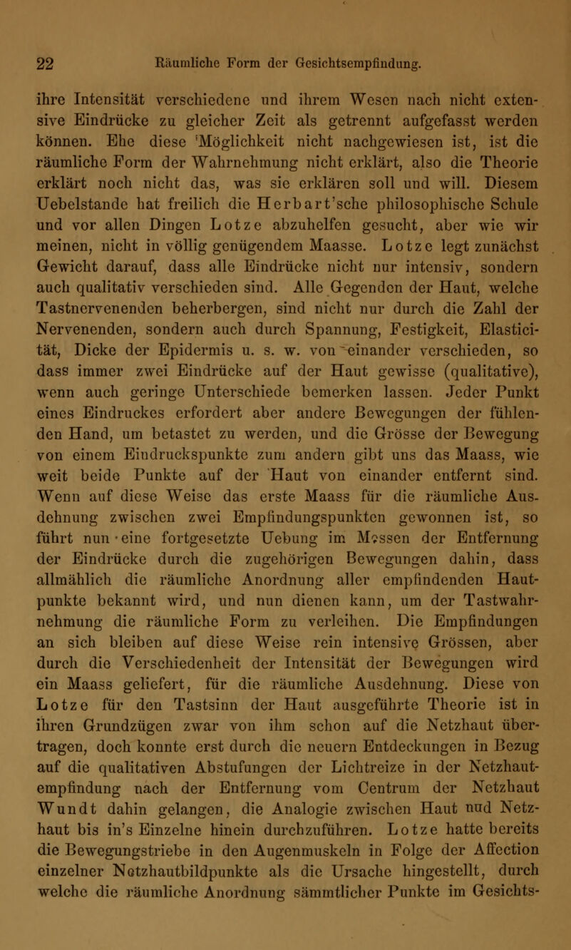 ihre Intensität verschiedene und ihrem Wesen nach nicht exten- sive Eindrücke zu gleicher Zeit als getrennt aufgefasst werden können. Ehe diese 'Möglichkeit nicht nachgewiesen ist, ist die räumliche Form der Wahrnehmung nicht erklärt, ajso die Theorie erklärt noch nicht das, was sie erklären soll und will. Diesem Uebelstande hat freilich die Herbart'sche philosophische Schule und vor allen Dingen Lotze abzuhelfen gesucht, aber wie wir meinen, nicht in völlig genügendem Maasse. Lotze legt zunächst Gewicht darauf, dass alle Eindrücke nicht nur intensiv, sondern auch qualitativ verschieden sind. Alle Gegenden der Haut, welche Tastnervenenden beherbergen, sind nicht nur durch die Zahl der Nervenenden, sondern auch durch Spannung, Festigkeit, Elastici- tät, Dicke der Epidermis u. s. w. von einander verschieden, so dass immer zwei Eindrücke auf der Haut gewisse (qualitative), wenn auch geringe Unterschiede bemerken lassen. Jeder Punkt eines Eindruckes erfordert aber andere Bewegungen der fühlen- den Hand, um betastet zu werden, und die Grösse der Bewegung von einem Eiudruckspunkte zum andern gibt uns das Maass, wie weit beide Punkte auf der 'Haut von einander entfernt sind. Wenn auf diese Weise das erste Maass für die räumliche Aus- dehnung zwischen zwei Empfindungspunkten gewonnen ist, so führt nun • eine fortgesetzte Uebung im Massen der Entfernung der Eindrücke durch die zugehörigen Bewegungen dahin, dass allmählich die räumliche Anordnung aller empfindenden Haut- punkte bekannt wird, und nun dienen kann, um der Tastwahr- nehmung die räumliche Form zu verleihen. Die Empfindungen an sich bleiben auf diese Weise rein intensive Grössen, aber durch die Verschiedenheit der Intensität der Bewegungen wird ein Maass geliefert, für die räumliche Ausdehnung. Diese von Lotze für den Tastsinn der Haut ausgeführte Theorie ist in ihren Grundzügen zwar von ihm schon auf die Netzhaut über- tragen, doch konnte erst durch die neuern Entdeckungen in Bezug auf die qualitativen Abstufungen der Lichtreize in der Netzhaut- empfindung nach der Entfernung vom Centrum der Netzhaut Wundt dahin gelangen, die Analogie zwischen Haut nud Netz- haut bis in's Einzelne hinein durchzuführen. Lotze hatte bereits die Bewegungstriebe in den Augenmuskeln in Folge der Affection einzelner Notzhautbildpunkte als die Ursache hingestellt, durch welche die räumliche Anordnung sämmtlicher Punkte im Gesichts-