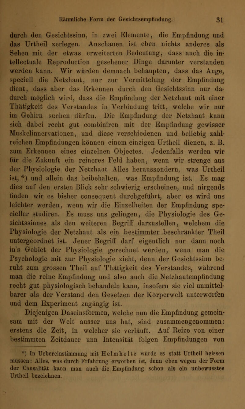 durch den Gesichtssinn, in zwei Elemente, die Empfindung und das Urtheil zerlegen. Anschauen ist eben nichts anderes als Sehen mit der etwas erweiterten Bedeutung, dass auch die in- tellectuale Reproduction gesehener Dinge darunter verstanden werden kann. Wir würden demnach behaupten, dass das Auge, speciell die Netzhaut, nur zur Vermittelung der Empfindung dient, dass aber das Erkennen durch den Gesichtssinn nur da- durch möglich wird, dass die Empfindung der Netzhaut mit einer Thätigkeit des Verstandes in Verbindung tritt, welche wir nur im Gehirn suchen dürfen. Die Empfindung der Netzhaut kann sich dabei recht gut combiuiren mit der Empfindung gewisser Muskelinnervationen, und diese verschiedenen und beliebig zahl- reichen Empfindungen können einem einzigen Urtheil dienen, z. B. zum Erkennen eines einzelnen Objectes. Jedenfalls werden wir für die Zukunft ein reineres Feld haben, wenn wir strenge aus der Physiologie der Netzhaut Alles heraussondern, was Urtheil ist, *) und allein das beibehalten, was Empfindung ist. Es mag dies auf den ersten Blick sehr schwierig erscheinen, und nirgends finden wir es bisher consequent durchgeführt, aber es wird uns leichter werden, wenn wir die Einzelheiten der Empfindung spe- cicller studiren. Es muss uns gelingen, die Physiologie des Ge- sichtssinnes als den weiteren Begriff darzustellen, welchem die Physiologie der Netzhaut als ein bestimmter beschränkter Tlieil untergeordnet ist. Jener Begriff darf eigentlich nur dann noch in's Gebiet der Physiologie gerechnet werden, wenn man die Psychologie mit zur Physiologie zieht, denn der Gesichtssinn be- ruht zum grossen Theil auf Thätigkeit des Verstandes, während man die reine Empfindung und also auch die Netzhautempfindung recht gut physiologisch behandeln kann, insofern sie viel unmittel- barer als der Verstand den Gesetzen der Körperwclt unterworfen und dem Experiment zugängig ist. Diejenigen Daseinsformen, welche nun die Empfindung gemein- sam mit der Welt ausser uns hat, sind zusammengenommen: erstens die Zeit, in welcher sie verläuft. Auf Reize von einer bestimmten Zeitdauer unn Intensität folgen Empfindungen von *) In Uebereinstimmung mit Helmholtz würde es statt Urtheil heissen müssen: Alles, was durch Frfahrung erworben ist, denn eben wegen der Form der Causalität kann man auch die Empfindung schon als ein unbewusstes Urtheil bezeichnen.