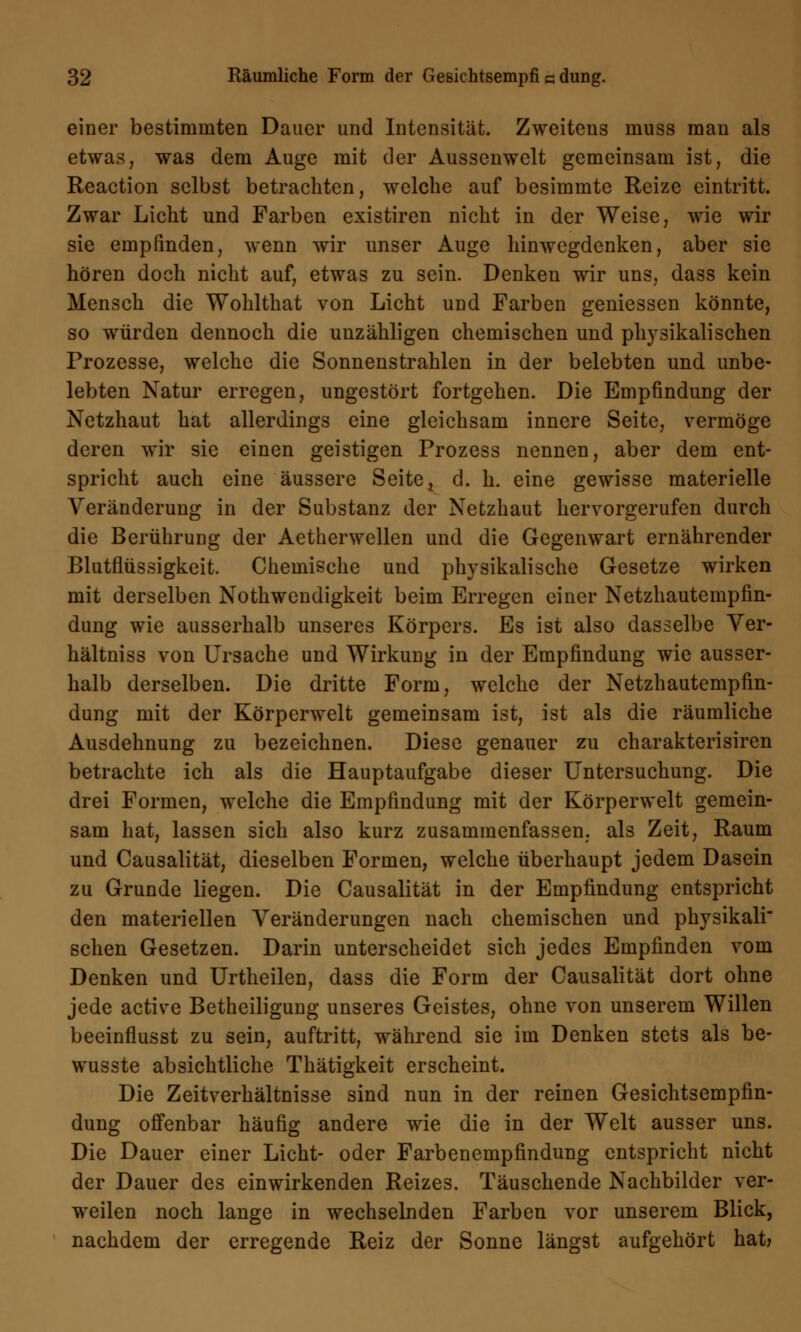 einer bestimmten Dauer und Intensität. Zweitens muss man als etwas, was dem Auge mit der Aussenwelt gemeinsam ist, die Reaction selbst betrachten, welche auf besimmte Reize eintritt. Zwar Licht und Farben existiren nicht in der Weise, wie wir sie empfinden, wenn wir unser Auge hinwegdenken, aber sie hören doch nicht auf, etwas zu sein. Denken wir uns, dass kein Mensch die Wohlthat von Licht und Farben gemessen könnte, so würden dennoch die unzähligen chemischen und physikalischen Prozesse, welche die Sonnenstrahlen in der belebten und unbe- lebten Natur erregen, ungestört fortgehen. Die Empfindung der Netzhaut hat allerdings eine gleichsam innere Seite, vermöge deren wir sie einen geistigen Prozess nennen, aber dem ent- spricht auch eine äussere Seite ^ d. h. eine gewisse materielle Veränderung in der Substanz der Netzhaut hervorgerufen durch die Berührung der Aetherwellen und die Gegenwart ernährender Blutflüssigkeit. Chemische und physikalische Gesetze wirken mit derselben Notwendigkeit beim Erregen einer Netzhautempfin- dung wie ausserhalb unseres Körpers. Es ist also dasselbe Ver- hältniss von Ursache und Wirkung in der Empfindung wie ausser- halb derselben. Die dritte Form, welche der Netzhautempfin- dung mit der Körperwelt gemeinsam ist, ist als die räumliche Ausdehnung zu bezeichnen. Diese genauer zu charakterisiren betrachte ich als die Hauptaufgabe dieser Untersuchung. Die drei Formen, welche die Empfindung mit der Körperwelt gemein- sam hat, lassen sich also kurz zusammenfassen, als Zeit, Raum und Causalität, dieselben Formen, welche überhaupt jedem Dasein zu Grunde liegen. Die Causalität in der Empfindung entspricht den materiellen Veränderungen nach chemischen und physikali sehen Gesetzen. Darin unterscheidet sich jedes Empfinden vom Denken und Urtheilen, dass die Form der Causalität dort ohne jede active Betheiligung unseres Geistes, ohne von unserem Willen beeinflusst zu sein, auftritt, während sie im Denken stets als be- wusste absichtliche Thätigkeit erscheint. Die Zeitverhältnisse sind nun in der reinen Gesichtsempfin- dung offenbar häufig andere wie die in der Welt ausser uns. Die Dauer einer Licht- oder Farbenempfindung entspricht nicht der Dauer des einwirkenden Reizes. Täuschende Nachbilder ver- weilen noch lange in wechselnden Farben vor unserem Blick, nachdem der erregende Reiz der Sonne längst aufgehört hat;