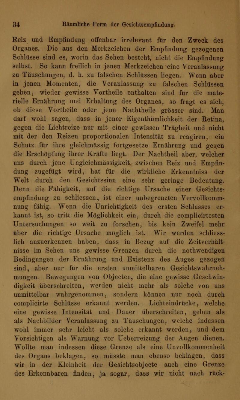 Reiz und Empfindung offenbar irrelevant für den Zweck des Organes. Die aus den Merkzeichen der Empfindung gezogenen Schlüsse sind es, worin das Sehen besteht, nicht die Empfindung selbst. So kann freilich in jenen Merkzeichen eine Veranlassung zu Täuschungen, d. h. zu falschen Schlüssen liegen. Wenn aber in jenen Momenten, die Veranlassung zu falschen Schlüssen geben, wieder gewisse Vortheile enthalten sind für die mate- rielle Ernährung und Erhaltung des Organes, so fragt es sich, ob diese Vortheile oder jene Nachtheile grösser sind. Man darf wohl sagen, dass in jener Eigenthümlichkeit der Retina, gegen die Lichtreize nur mit einer gewissen Trägheit und nicht mit der den Reizen proportionalen Intensität zu reagiren, ein Schutz für ihre gleichmässig fortgesetze Ernährung und gegen die Erschöpfung ihrer Kräfte liegt. Der Nachtheil aber, welcher uns durch jene Ungleichmässigkeit zwischen Reiz und Empfin- dung zugefügt wird, hat für die wirkliche Erkenntniss der Welt durch den Gesichtssinn eine sehr geringe Bedeutung. Denn die Fähigkeit, auf die richtige Ursache einer Gesichts- empfindung zu schliessen, ist einer unbegrenzten Vervollkomm- nung fähig. Wenn die Unrichtigkeit des ersten Schlusses er- kannt ist, so tritt die Möglichkeit ein, durch die complicirtesten Untersuchungen so weit zu forschen, bis kein Zweifel mehr über die richtige Ursache möglich ist. Wir werden schliess- lich anzuerkennen haben, dass in Bezug auf die Zeitverhält- nisse im Sehen uns gewisse Grenzen durch die nothwendigen Bedingungen der Ernährung und Existenz des Auges gezogen sind, aber nur für die ersten unmittelbaren Gesichts Wahrneh- mungen. Bewegungen von Objecten, die eine gewisse Geschwin- digkeit überschreiten, werden nicht mehr als solche von uns unmittelbar wahrgenommen, sondern können nur noch durch complicirte Schlüsse erkannt werden. Lichteindrücke, welche eine gewisse Intensität und Dauer überschreiten, geben als als Nachbilder Veranlassung zu Täuschungen, welche indessen wohl immer sehr leicht als solche erkannt werden, und dem Vorsichtigen als Warnung vor Uebcrreizung der Augen dienen. Wollte man indessen diese Grenze als eine Unvollkommenheit des Organs beklagen, so müsste man ebenso beklagen, dass wir in der Kleinheit der Gesichtsobjecte auch eine Grenze des Erkennbaren finden, ja sogar, dass wir nicht nach rück-