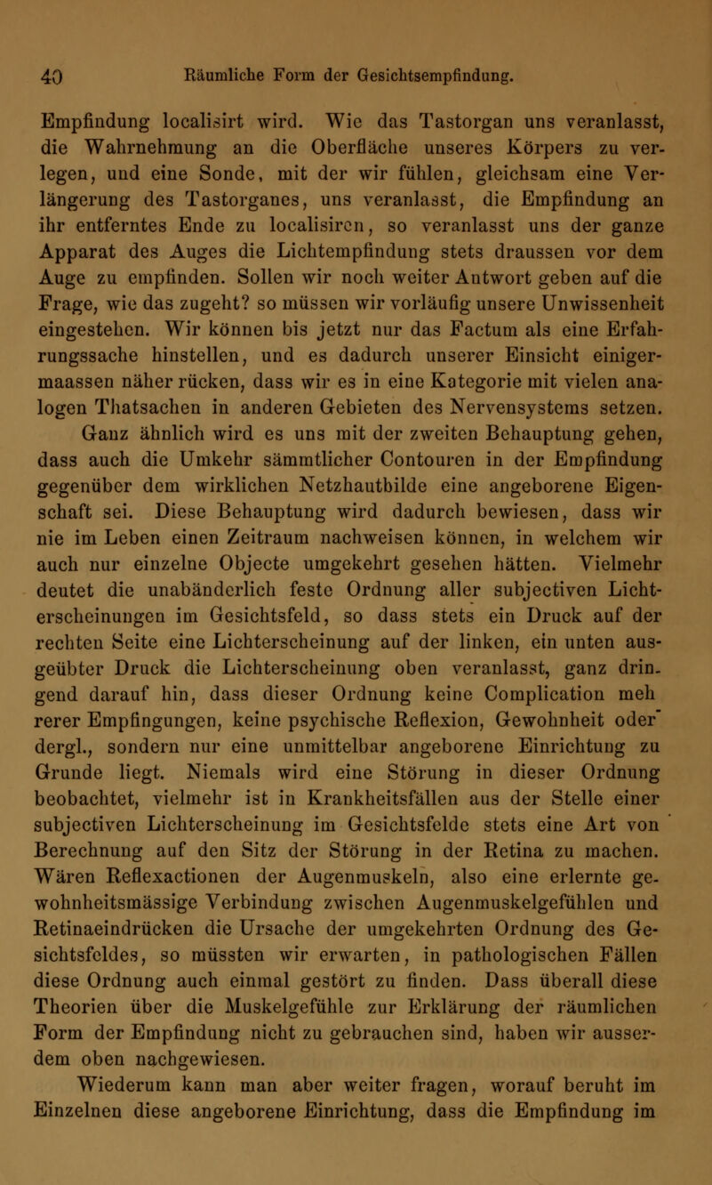 Empfindung localisirt wird. Wie das Tastorgan uns veranlasst, die Wahrnehmung an die Oberfläche unseres Körpers zu ver- legen, und eine Sonde, mit der wir fühlen, gleichsam eine Ver- längerung des Tastorganes, uns veranlasst, die Empfindung an ihr entferntes Ende zu localisircn, so veranlasst uns der ganze Apparat des Auges die Lichtempfindung stets draussen vor dem Auge zu empfinden. Sollen wir noch weiter Antwort geben auf die Frage, wie das zugeht? so müssen wir vorläufig unsere Unwissenheit eingestehen. Wir können bis jetzt nur das Factum als eine Erfah- rungssache hinstellen, und es dadurch unserer Einsicht einiger- maassen näher rücken, dass wir es in eine Kategorie mit vielen ana- logen Thatsachen in anderen Gebieten des Nervensystems setzen. Ganz ähnlich wird es uns mit der zweiten Behauptung gehen, dass auch die Umkehr sämmtlicher Contouren in der Empfindung gegenüber dem wirklichen Netzhautbilde eine angeborene Eigen- schaft sei. Diese Behauptung wird dadurch bewiesen, dass wir nie im Leben einen Zeitraum nachweisen können, in welchem wir auch nur einzelne Objecte umgekehrt gesehen hätten. Vielmehr deutet die unabänderlich feste Ordnung aller subjeetiven Licht- erscheinungen im Gesichtsfeld, so dass stets ein Druck auf der rechten Seite eine Lichterscheinung auf der linken, ein unten aus- geübter Druck die Lichterscheinung oben veranlasst, ganz drin- gend darauf hin, dass dieser Ordnung keine Complication meh rerer Empfingungen, keine psychische Reflexion, Gewohnheit oder dergl., sondern nur eine unmittelbar angeborene Einrichtung zu Grunde liegt. Niemals wird eine Störung in dieser Ordnung beobachtet, vielmehr ist in Krankheitsfällen aus der Stelle einer subjeetiven Lichterscheinung im Gesichtsfelde stets eine Art von Berechnung auf den Sitz der Störung in der Retina zu machen. Wären Reflexactionen der Augenmuskeln, also eine erlernte ge- wohnheitsmässige Verbindung zwischen Augenmuskelgefühlen und Retinaeindrücken die Ursache der umgekehrten Ordnung des Ge- sichtsfeldes, so müssten wir erwarten, in pathologischen Fällen diese Ordnung auch einmal gestört zu finden. Dass überall diese Theorien über die Muskelgefühle zur Erklärung der räumlichen Form der Empfindung nicht zu gebrauchen sind, haben wir ausser- dem oben nachgewiesen. Wiederum kann man aber weiter fragen, worauf beruht im Einzelnen diese angeborene Einrichtung, dass die Empfindung im