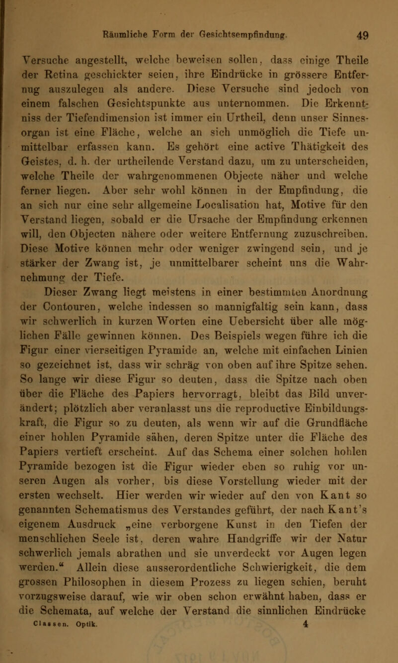 Versuche angestellt, welche beweisen sollen, das? einige Theile der Retina geschickter seien, ihre Eindrücke in grössere Entfer- nug auszulegen als andere. Diese Versuche sind jedoch von einem falschen Gesichtspunkte aus unternommen. Die Erkennt- niss der Tiefendimension ist immer ein Urtheil, denn unser Sinnes- organ ist eine Fläche, welche an sich unmöglich die Tiefe un- mittelbar erfassen kann. Es gehört eine active Thätigkeit des Geistes, d. h. der urtheilende Verstand dazu, um zu unterscheiden, welche Theile der wahrgenommenen Objecte näher und welche ferner liegen. Aber sehr wohl können in der Empfindung, die an sich nur eine sehr allgemeine Localisation hat, Motive für den Verstand liegen, sobald er die Ursache der Empfindung erkennen will, den Objecten nähere oder weitere Entfernung zuzuschreiben. Diese Motive können mehr oder weniger zwingend sein, und je stärker der Zwang ist, je unmittelbarer scheint uns die Wahr- nehmung der Tiefe. Dieser Zwang liegt meistens in einer bestimmten Anordnung der Contouren, welche indessen so mannigfaltig sein kann, dass wir schwerlich in kurzen Worten eine Uebersicht über alle mög- lichen Fälle gewinnen können. Des Beispiels wegen führe ich die Figur einer vierseitigen Pyramide an, welche mit einfachen Linien so gezeichnet ist, dass wir schräg von oben auf ihre Spitze sehen. So lange wir diese Figur so deuten, dass die Spitze nach oben über die Fläche des Papiers hervorragt, bleibt das Bild unver- ändert; plötzlich aber veranlasst uns die reproduetive Einbildungs- kraft, die Figur so zu deuten, als wenn wir auf die Grundfläche einer hohlen Pyramide sähen, deren Spitze unter die Fläche des Papiers vertieft erscheint. Auf das Schema einer solchen hohlen Pyramide bezogen ist die Figur wieder eben so ruhig vor un- seren Augen als vorher, bis diese Vorstellung wieder mit der ersten wechselt. Hier werden wir wieder auf den von Kant so genannten Schematismus des Verstandes geführt, der nach Kant's eigenem Ausdruck „eine verborgene Kunst in den Tiefen der menschlichen Seele ist. deren wahre Handgriffe wir der Natur schwerlich jemals abrathen und sie unverdeckt vor Augen legen werden. Allein diese ausserordentliche Schwierigkeit, die dem grossen Philosophen in diesem Prozess zu liegen schien, beruht vorzugsweise darauf, wie wir oben schon erwähnt haben, dass er die Schemata, auf welche der Verstand die sinnlichen Eindrücke Classen. Optik. 4