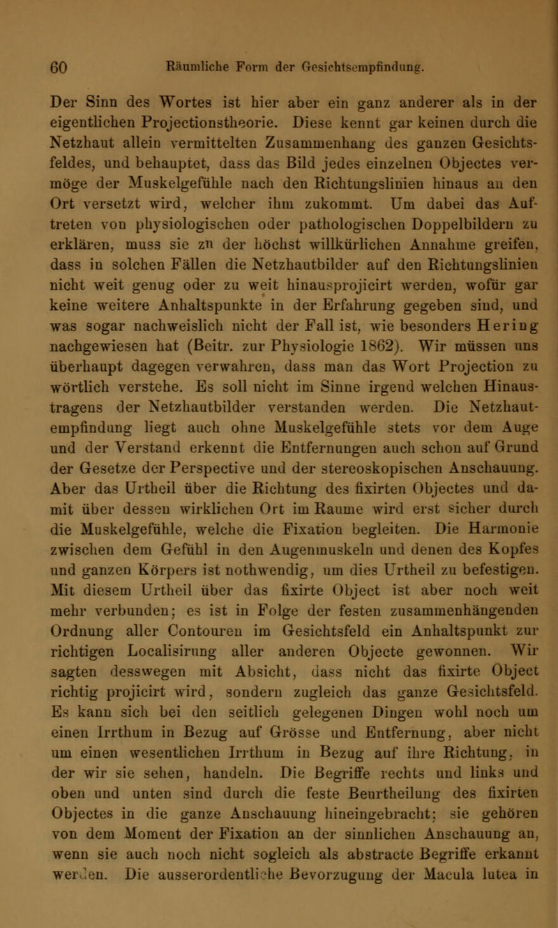 Der Sinn des Wortes ist hier aber ein ganz anderer als in der eigentlichen Projectionstheorie. Diese kennt gar keinen durch die Netzhaut allein vermittelten Zusammenhang des ganzen Gesichts- feldes, und behauptet, dass das Bild jedes einzelnen Objectes ver- möge der Muskelgefühle nach den Richtuugslinien hinaus au den Ort versetzt wird, welcher ihm zukommt. Um dabei das Auf- treten von physiologischen oder pathologischen Doppelbildern zu erklären, muss sie zn der höchst willkürlichen Annahme greifen, dass in solchen Fällen die Netzhautbilder auf den Richtungslinien nicht weit genug oder zu weit hinausprojicirt werden, wofür gar keine weitere Anhaltspunkte in der Erfahrung gegeben sind, und was sogar nachweislich nicht der Fall ist, wie besonders Hering nachgewiesen hat (ßeitr. zur Physiologie 1862). Wir müssen uns überhaupt dagegen verwahren, dass man das Wort Projection zu wörtlich verstehe. Es soll nicht im Sinne irgend welchen Hinaus- tragens der Netzhautbilder verstanden werden. Die Netzhaut- empfindung liegt auch ohne Muskelgefühle stets vor dem Auge und der Verstand erkennt die Entfernungen auch schon auf Grund der Gesetze der Perspective und der stereoskopischen Anschauung. Aber das Urtheil über die Richtung des fixirten Objectes und da- mit über dessen wirklichen Ort im Räume wird erst sicher durch die Muskelgefühle, welche die Fixation begleiten. Die Harmonie zwischen dem Gefühl in den Augenmuskeln und denen des Kopfes und ganzen Körpers ist nothwendig, um dies Urtheil zu befestigen. Mit diesem Urtheil über das fixirte Object ist aber noch weit mehr verbunden; es ist in Folge der festen zusammenhängenden Ordnung aller Contouren im Gesichtsfeld ein Anhaltspunkt zur richtigen Localisirung aller anderen Objecte gewonnen. Wir sagten desswegen mit Absicht, dass nicht das fixirte Object richtig projicirt wird, sondern zugleich das ganze Gesichtsfeld. E> kann sich bei den seitlich gelegenen Dingen wohl noch um einen lrrthum in Bezug auf Grösse und Entfernung, aber nicht um einen wesentlichen lrrthum in Bezug auf ihre Richtung, in der wir sie sehen, handeln. Die Begriffe rechts und links und oben und unten sind durch die feste Beurtheilung des fixirten Objectes in die ganze Anschauung hineingebracht; sie gehören von dem Moment der Fixation an der sinnlichen Anschauung an, wenn sie auch noch nicht sogleich als abstracte Begriffe erkannt werJen. Die ausserordentli •he Bevorzugung der Macula lutea in