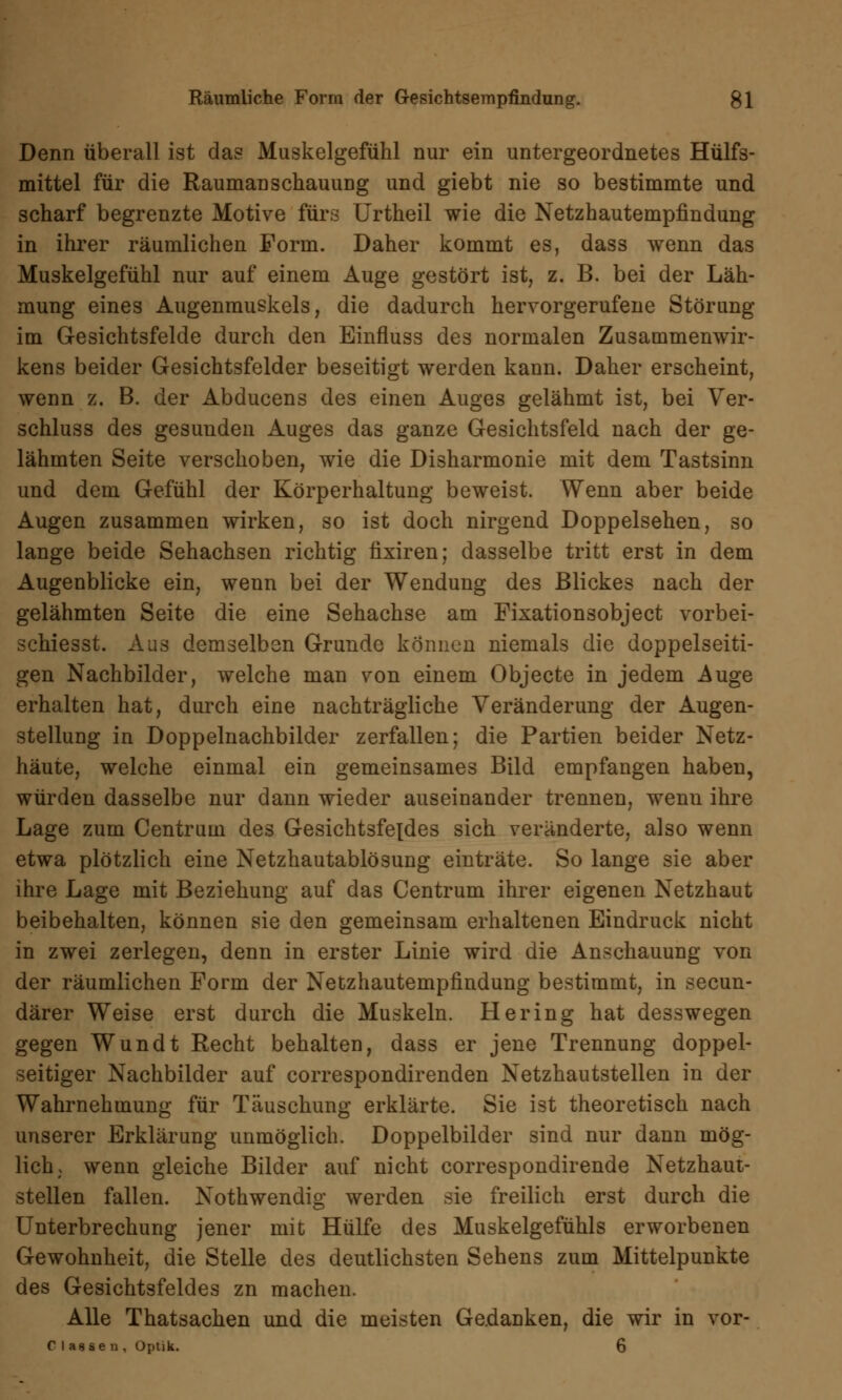 Denn überall ist das Muskelgefühl nur ein untergeordnetes Hülfs- mittel für die RaumanschauuDg und giebt nie so bestimmte und scharf begrenzte Motive fürs Urtheil wie die Netzhautempfindung in ihrer räumlichen Form. Daher kommt es, dass wenn das Muskelgefühl nur auf einem Auge gestört ist, z. B. bei der Läh- mung eines Augenmuskels, die dadurch hervorgerufene Störung im Gesichtsfelde durch den Einfluss des normalen Zusammenwir- kens beider Gesichtsfelder beseitigt werden kann. Daher erscheint, wenn z. B. der Abducens des einen Auges gelähmt ist, bei Ver- schluss des gesunden Auges das ganze Gesichtsfeld nach der ge- lähmten Seite verschoben, wie die Disharmonie mit dem Tastsinn und dem Gefühl der Körperhaltung beweist. Wenn aber beide Augen zusammen wirken, so ist doch nirgend Doppelsehen, so lange beide Sehachsen richtig fixiren; dasselbe tritt erst in dem Augenblicke ein, wenn bei der Wendung des Blickes nach der gelähmten Seite die eine Sehachse am Fixationsobject vorbei- schiesst. Aus demselben Grunde können niemals die doppelseiti- gen Nachbilder, welche man von einem Objecte in jedem Auge erhalten hat, durch eine nachträgliche Veränderung der Augen- stellung in Doppelnachbilder zerfallen; die Partien beider Netz- häute, welche einmal ein gemeinsames Bild empfangen haben, würden dasselbe nur dann wieder auseinander trennen, wenu ihre Lage zum Centruin des Gesichtsfeldes sich veränderte, also wenn etwa plötzlich eine Netzhautablösung einträte. So lange sie aber ihre Lage mit Beziehung auf das Centrum ihrer eigenen Netzhaut beibehalten, können sie den gemeinsam erhaltenen Eindruck nicht in zwei zerlegen, denn in erster Linie wird die Anschauung von der räumlichen Form der Netzhautempfindung bestimmt, in secun- därer Weise erst durch die Muskeln. Hering hat desswegen gegen Wundt Recht behalten, dass er jene Trennung doppel- seitiger Nachbilder auf correspondirenden Netzhautstellen in der Wahrnehmung für Täuschung erklärte. Sie ist theoretisch nach unserer Erklärung unmöglich. Doppelbilder sind nur dann mög- lich, wenn gleiche Bilder auf nicht correspondirende Netzhaut- stellen fallen. Nothwendig werden sie freilich erst durch die Unterbrechung jener mit Hülfe des Muskelgefühls erworbenen Gewohnheit, die Stelle des deutlichsten Sehens zum Mittelpunkte des Gesichtsfeldes zn machen. Alle Thatsachen und die meisten Gedanken, die wir in vor- C I aase n , Optik. 6