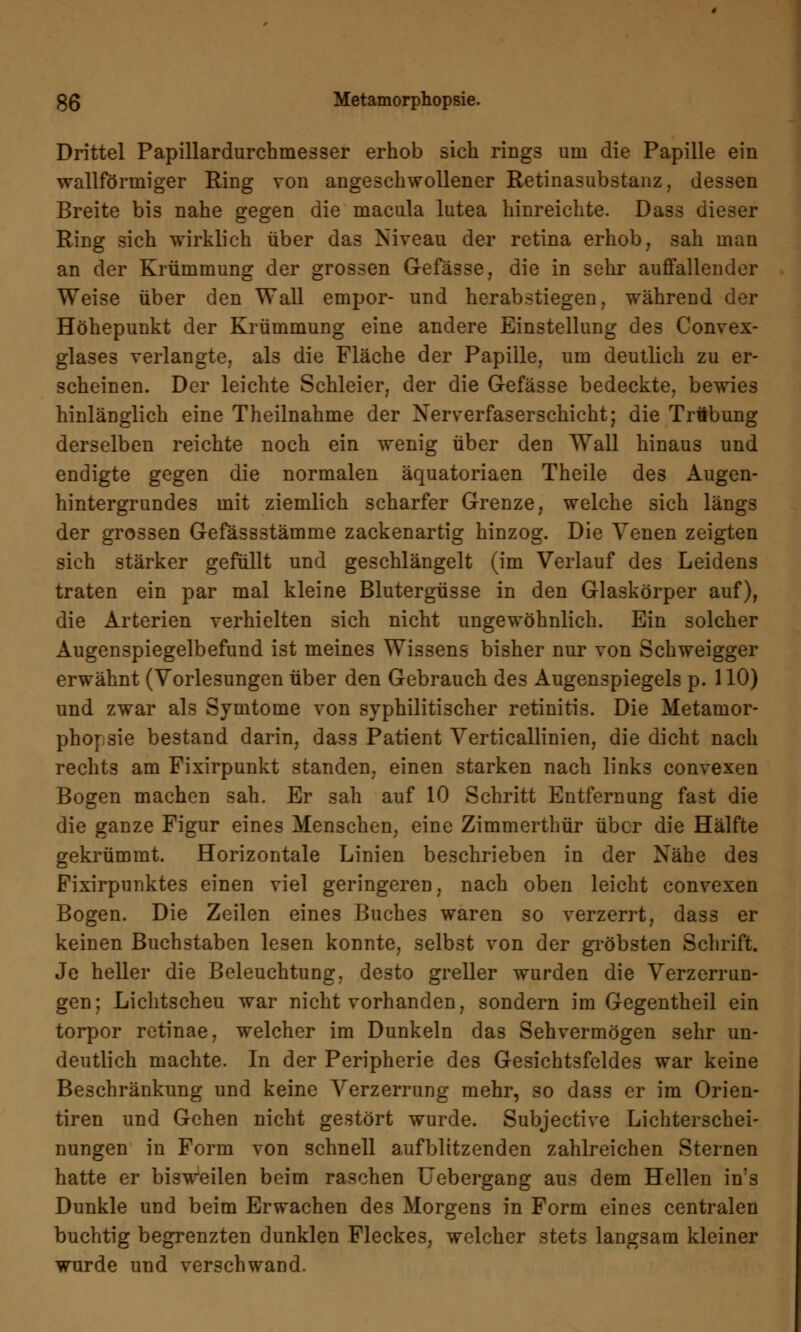 Drittel Papillardurchmesser erhob sich rings um die Papille ein wallförmiger Ring von angeschwollener Retinasubstanz, dessen Breite bis nahe gegen die macula lutea hinreichte. Dass dieser Ring sich wirklich über das Niveau der retina erhob, sah man an der Krümmung der grossen Gefässe, die in sehr auffallender Weise über den Wall empor- und herabstiegen, während der Höhepunkt der Krümmung eine andere Einstellung des Convex- glase3 verlangte, als die Fläche der Papille, um deutlich zu er- scheinen. Der leichte Schleier, der die Gefässe bedeckte, bewies hinlänglich eine Theilnahme der Xerverfaserschicht; die Träbung derselben reichte noch ein wenig über den Wall hinaus und endigte gegen die normalen äquatoriaen Theile des Augen- hintergrundes mit ziemlich scharfer Grenze, welche sich längs der grossen Gefässstämme zackenartig hinzog. Die Yenen zeigten sich stärker gefüllt und geschlängelt (im Verlauf des Leidens traten ein par mal kleine Blutergüsse in den Glaskörper auf), die Arterien verhielten sich nicht ungewöhnlich. Ein solcher Augenspiegelbefund ist meines Wissens bisher nur von Schweigger erwähnt (Vorlesungen über den Gebrauch des Augenspiegels p. 110) und zwar als Symtome von syphilitischer retinitis. Die Metamor- phorsie bestand darin, dass Patient Verticallinien, die dicht nach rechts am Fixirpunkt standen, einen starken nach links convexen Bogen machen sah. Er sah auf 10 Schritt Entfernung fast die die ganze Figur eines Menschen, eine Zimmerthür über die Hälfte gekrümmt. Horizontale Linien beschrieben in der Nähe des Fixirpunktes einen viel geringeren, nach oben leicht convexen Bogen. Die Zeilen eines Buches waren so verzerrt, dass er keinen Buchstaben lesen konnte, selbst von der gröbsten Schrift. Je heller die Beleuchtung, desto greller wurden die Verzerrun- gen; Lichtscheu war nicht vorhanden, sondern im Gegentheil ein torpor retinae, welcher im Dunkeln das Sehvermögen sehr un- deutlich machte. In der Peripherie des Gesichtsfeldes war keine Beschränkung und keine Verzerrung mehr, so dass er im Orien- tiren und Gehen nicht gestört wurde. Subjective Lichterschei- nungen in Form von schnell aufblitzenden zahlreichen Sternen hatte er bisweilen beim raschen Uebergang aus dem Hellen in's Dunkle und beim Erwachen des Morgens in Form eines centralen buchtig begrenzten dunklen Fleckes, welcher stets langsam kleiner wurde und verschwand.