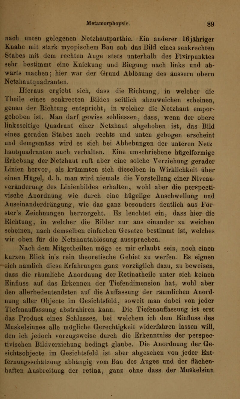 nach unten gelegenen Netzhautpartkie. Ein anderer 16jähriger Knabe mit stark myopischem Bau sah das Bild eines senkrechten Stabes mit dem rechten Auge stets unterhalb des Fixirpunktes sehr bestimmt eine Knickung und Biegung nach links und ab- wärts machen; hier war der Grund Ablösung des äussern obern Netzhautquadranten. Hieraus ergiebt sich, dass die Richtung, in welcher die Theile eines senkrecten Bildes seitlich abzuweichen scheinen, genau der Richtung entspricht, in welcher die Netzhaut empor- gehoben ist. Man darf gewiss sehliessen, dass, wenn der obere linksseitige Quadrant einer Netzhaut abgehoben ist, das Bild eines geraden Stabes nach rechts und unten gebogen erscheint und demgemäss wird es sich bei Abhebungen der unteren Netz hautquadranten auch verhalten. Eine umschriebene hügelförmige Erhebung der Netzhaut ruft aber eine solche Verziehung gerader Linien hervor, als krümmten sich dieselben in Wirklichkeit über einen Hügel, d. h. man wird niemals die Vorstellung einer Niveau- veränderung des Linienbildes erhalten, wohl aber die perspecti- vische Anordnung wie durch eine hügelige Anschwellung und Auseinanderdrängung, wie das ganz besonders deutlich aus För- ster's Zeichnungen hervorgeht. Es leuchtet ein, dass hier die Richtung, in welcher die Bilder nur aus einander zu weichen scheinen, nach demselben einfachen Gesetze bestimmt ist, welches wir oben für die Netzhautablösung aussprachen. Nach dem Mitgetheilten möge es mir erlaubt sein, noch einen kurzen Blick in's rein theoretische Gebiet zu werfen. Es eignen sich nämlich diese Erfahrungen ganz vorzüglich dazu, zu beweisen, dass die räumliche Anordnung der Retinatheile unter sich keinen Einfluss auf das Erkennen der Tiefendimension hat, wohl aber den allerbedeutendsten auf die Auffassung der räumlichen Anord- nung aller Objecte im Gesichtsfeld, soweit man dabei von jeder Tiefenauffassung abstrahiren kann. Die Tiefenauffassung ist erst das Product eines Schlusses, bei welchem ich dem Einfluss des Muskelsinnes alle mögliche Gerechtigkeit widerfahren lassen will, den ich jedoch vorzugsweise durch die Erkenntniss der perspec- tivischen Bildverziehung bedingt glaube. Die Anordnung der Ge- sichtsobjecte im Gesichtsfeld ist aber abgesehen von jeder Ent- fernungsschätzung abhängig vom Bau des Auges und der flächen- haften Ausbreitung der retina, ganz ohne dass der Muskelsinn