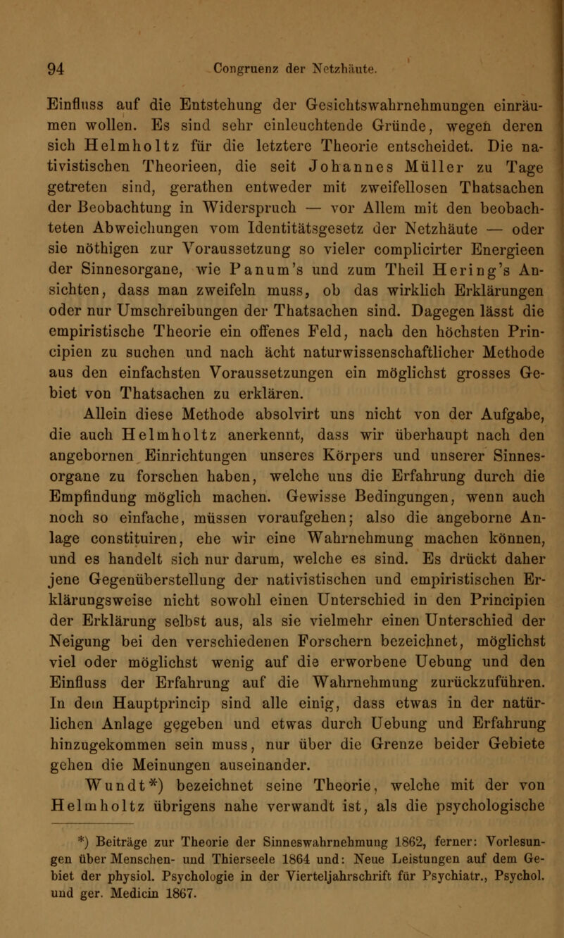 Einfluss auf die Entstehung der Gesichtswahrnehmungen einräu- men wollen. Es sind sehr einleuchtende Gründe, wegen deren sich Helmholtz für die letztere Theorie entscheidet. Die na- zistischen Theorieen, die seit Johannes Müller zu Tage getreten sind, gerathen entweder mit zweifellosen Thatsachen der Beobachtung in Widerspruch — vor Allem mit den beobach- teten Abweichungen vom Identitätsgesetz der Netzhäute — oder sie nöthigen zur Voraussetzung so vieler complicirter Energieen der Sinnesorgane, wie Panum's und zum Theil Hering's An- sichten, dass man zweifeln muss, ob das wirklich Erklärungen oder nur Umschreibungen der Thatsachen sind. Dagegen lässt die empiristische Theorie ein offenes Feld, nach den höchsten Prin- cipien zu suchen und nach acht naturwissenschaftlicher Methode aus den einfachsten Voraussetzungen ein möglichst grosses Ge- biet von Thatsachen zu erklären. Allein diese Methode absolvirt uns nicht von der Aufgabe, die auch Helmholtz anerkennt, dass wir überhaupt nach den angebornen Einrichtungen unseres Körpers und unserer Sinnes- organe zu forschen haben, welche uns die Erfahrung durch die Empfindung möglich machen. Gewisse Bedingungen, wenn auch noch so einfache, müssen voraufgehen; also die angeborne An- lage constituiren, ehe wir eine Wahrnehmung machen können, und es handelt sich nur darum, welche es sind. Es drückt daher jene Gegenüberstellung der nativistischen und empiristischen Er- klärungsweise nicht sowohl einen Unterschied in den Principien der Erklärung selbst aus, als sie vielmehr einen Unterschied der Neigung bei den verschiedenen Forschern bezeichnet, möglichst viel oder möglichst wenig auf die erworbene Uebung und den Einfluss der Erfahrung auf die Wahrnehmung zurückzuführen. In dem Hauptprincip sind alle einig, dass etwas in der natür- lichen Anlage gegeben und etwas durch Uebung und Erfahrung hinzugekommen sein muss, nur über die Grenze beider Gebiete gehen die Meinungen auseinander. Wundt*) bezeichnet seine Theorie, welche mit der von Helmholtz übrigens nahe verwandt ist, als die psychologische *) Beiträge zur Theorie der Sinneswahrnehmung 1862, ferner: Vorlesun- gen über Menschen- und Thierseele 1864 und: Neue Leistungen auf dem Ge- biet der physiol. Psychologie in der Vierteljahrschrift für Psychiatr., Psychol. und ger. Mediän 1867.